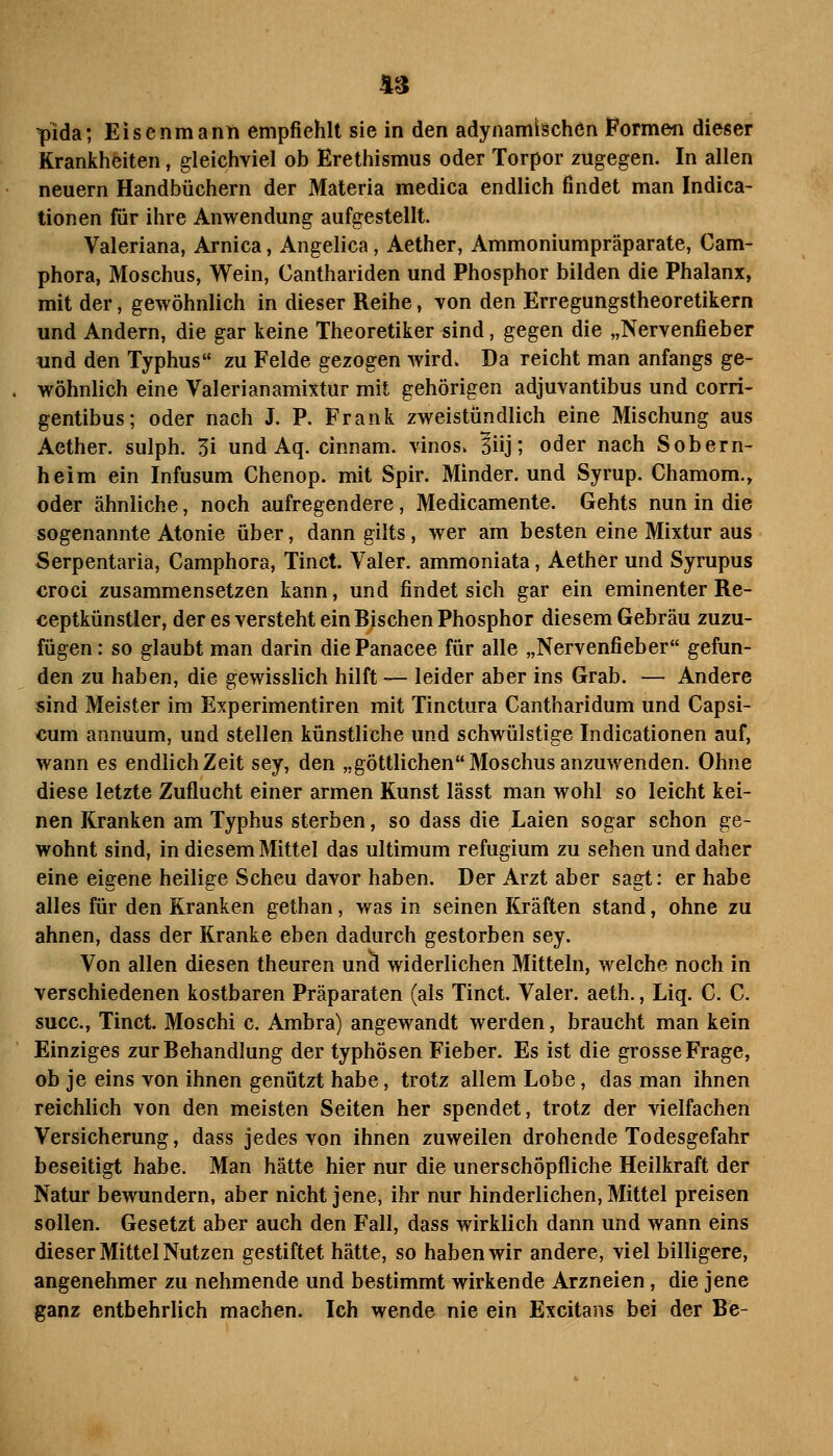 pida; Eisenmann empfiehlt sie in den adynamischen Pormen dieser Krankheiten, gleichviel ob Erethismus oder Torpor zugegen. In allen neuern Handbüchern der Materia medica endlich findet man Indica- tionen für ihre Anwendung aufgestellt. Valeriana, Arnica, Angelica, Aether, Ammoniumpräparate, Cam- phora, Moschus, Wein, Canthariden und Phosphor bilden die Phalanx, mit der, gewöhnlich in dieser Reihe, von den Erregungstheoretikern und Andern, die gar keine Theoretiker sind, gegen die „Nervenfieber «nd den Typhus zu Felde gezogen wird. Da reicht man anfangs ge- wöhnlich eine Valerianamixtur mit gehörigen adjuvantibus und corri- gentibus; oder nach J. P. Frank zweistündlich eine Mischung aus Aether. sulph. 3i und Aq. cinnam. vinos. ^üj; oder nach Sobern- heim ein Infusum Chenop. mit Spir. Minder, und Syrup. Chamom., oder ähnliche, noch aufregendere, Medicamente. Gehts nun in die sogenannte Atonie über, dann gilts, wer am besten eine Mixtur aus Serpentaria, Camphora, Tinct. Valer. ammoniata, Aether und Syrupus croci zusammensetzen kann, und findet sich gar ein eminenter Re- ceptkünstler, der es versteht ein Bischen Phosphor diesem Gebräu zuzu- fügen : so glaubt man darin die Panacee für alle „Nervenfieber gefun- den zu haben, die gewisslich hilft — leider aber ins Grab. — Andere sind Meister im Experimentiren mit Tinctura Cantharidum und Capsi- cum annuum, und stellen künstliche und schwülstige Indicationen auf, wann es endlich Zeit sey, den „göttlichen Moschus anzuwenden. Ohne diese letzte Zuflucht einer armen Kunst lässt man wohl so leicht kei- nen Kranken am Typhus sterben, so dass die Laien sogar schon ge- wohnt sind, in diesem Mittel das ultimum refugium zu sehen und daher eine eigene heilige Scheu davor haben. Der Arzt aber sagt: er habe alles für den Kranken gethan, was in seinen Kräften stand, ohne zu ahnen, dass der Kranke eben dadurch gestorben sey. Von allen diesen theuren unä widerlichen Mitteln, welche noch in verschiedenen kostbaren Präparaten (als Tinct. Valer. aeth., Liq. C. C. succ, Tinct. Moschi c. Ambra) angewandt werden, braucht man kein Einziges zur Behandlung der typhösen Fieber. Es ist die grosse Frage, ob je eins von ihnen genützt habe, trotz allem Lobe, das man ihnen reichlich von den meisten Seiten her spendet, trotz der vielfachen Versicherung, dass jedes von ihnen zuweilen drohende Todesgefahr beseitigt habe. Man hätte hier nur die unerschöpfliche Heilkraft der Natur bewundern, aber nicht jene, ihr nur hinderlichen, Mittel preisen sollen. Gesetzt aber auch den Fall, dass wirklich dann und wann eins dieser Mittel Nutzen gestiftet hätte, so haben wir andere, viel billigere, angenehmer zu nehmende und bestimmt wirkende Arzneien, die jene ganz entbehrlich machen. Ich wende nie ein Excitans bei der Be-