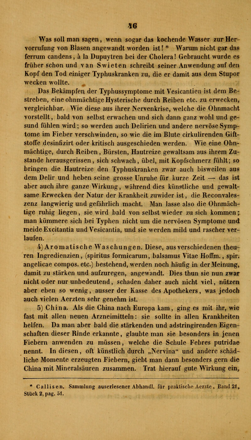 '16 Was soll man sagen, wenn sogar das kochende Watsser zur Her- vorrufung von Blasen angewandt worden ist \ * Warum nicht gar das Ferrum candens, ä la Dupuytren bei der Cholera! Gebraucht wurde es früher schon und van Swieten schreibt seiner Anwendung auf den Kopf den Tod einiger Typhuskranken zu, die er damit aus dem Stupor wecken wollte. Das Bekämpfen der Typhussymptome mit Vesicantien ist dem Be- streben, eine ohnmächtige Hysterische durch Reiben etc. zu erwecken, vergleichbar. Wie diese aus ihrer Nervenkrise, welche die Ohnmacht vorstellt, bald von selbst erwachen und sich dann ganz wohl und ge- sund fühlen wird; so werden auch Delirien und andere nervöse Symp- tome im Fieber verschwinden, so wie die im Blute cirkulirenden Gift- stoffe desinfizirt oder kritisch ausgeschieden werden. Wie eine Ohn- mächtige, durch Reiben, Bürsten, Hautreize gewaltsam aus ihrem Zu- stande herausgerissen, sich schwach, übel, mit Kopfschmerz fühlt; so bringen die Hautreize den Typhuskranken zwar auch bisweilen aus dem Delir und heben seine grosse Unruhe für kurze Zeit — das ist aber auch ihre ganze Wirkung, während dies künstliche und gewalt- same Erwecken der Natur der Krankheit zuwider ist, die Reconvales- zenz langwierig und gefährlich macht. Man lasse also die Ohnmäch- tige ruhig liegen, sie wird bald von selbst wieder zu sich kommen;; man kümmere sich bei Typhen nicht um die nervösen Symptome und meide Excitantia und Vesicantia, und sie werden mild und rascher ver- laufen. 4) Aromatische Waschungen. Diese, aus verschiedenen theu^ ren Ingredienzien, (spiritus formicarum, balsamus Vitae Hoffm., spir. angelicae compos. etc.) bestehend, werden noch häufig in derMeinung» damit zu stärken und aufzuregen, angewandt. Dies thun sie nun zwar nicht oder nur unbedeutend, schaden daher auch nicht viel, nützen aber eben so wenig, ausser der Kasse des Apothekers, was jedoch auch vielen Aerzten sehr genehm ist. 5) China. Als die China nach Europa kam, ging es mit ihr, wifr fast mit allen neuen Arzneimitteln: sie sollte in allen Krankheiten helfen. Da man aber bald die stärkenden und adstringirenden Eigen- schaften dieser Rinde erkannte, glaubte man sie besonders in jenen Fiebern anwenden zu müssen, welche die Schule Febres putridafr nennt. In diesen, oft künstlich durch „Nervina und andere schäd- liche Momente erzeugten Fiebern, giebt man dann besonders gern die China mit Mineralsäuren zusammen. Trat hierauf gute Wirkung ein^ * Callisen. Sammlung auserlesener Abhandl. für praktische Acrz.te, Band 21,. Stück 2, pag. 51.