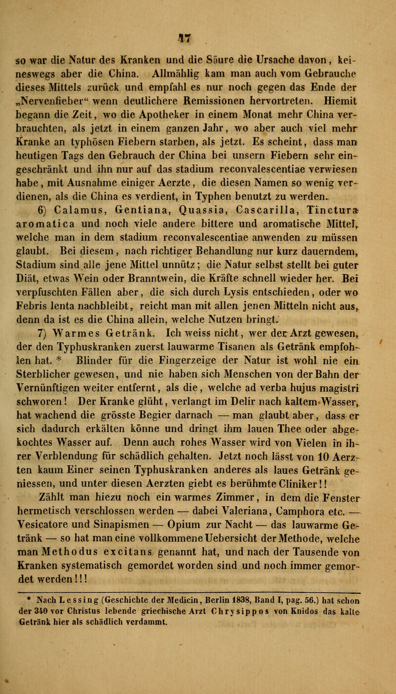 so war die Natur des Kranken und die Säure die Ursache davon, kei- neswegs aber die China. Allmählig kam man auch vom Gebrauche dieses Mittels zurück und empfahl es nur noch gegen das Ende der „Nervenfieber wenn deutlichere Remissionen hervortreten. Hiemit begann die Zeit, wo die Apotheker in einem Monat mehr China ver- brauchten, als jetzt in einem ganzen Jahr, wo aber auch viel mehr Kranke an typhösen Fiebern starben, als jetzt. Es scheint, dass man heutigen Tags den Gebrauch der China bei unsern Fiebern sehr ein- geschränkt und ihn nur auf das Stadium reconvalescentiae verwiesen habe, mit Ausnahme einiger Aerzte, die diesen Namen so wenig ver- dienen, als die China es verdient, in Typhen benutzt zu werden. 6) Calamus, Gentiana, Quassia, Cascarilla, Tinetura aromatica und noch viele andere bittere und aromatische MitteJ^ welche man in dem Stadium reconvalescentiae anwenden zu müssen glaubt. Bei diesem, nach richtiger Behandlung nur kurz dauerndem, Stadium sind alle jene Mittel unnütz; die Natur selbst stellt bei guter Diät, etwas Wein oder Branntwein, die Kräfte schnell wieder her. Bei verpfuschten Fällen aber, die sich durch Lysis entschieden, oder wo Febris lenta nachbleibt, reicht man mit allen jenen Mitteln nicht aus^ denn da ist es die China allein, welche Nutzen bringt. 7) Warmes Getränk. Ich weiss nicht, wer deE Arzt gewesen, der den Typhuskranken zuerst lauwarme Tisanen als Getränk empfoh-^ len hat. * Blinder für die Fingerzeige der Natur ist wohl nie eia Sterblicher gewesen, und nie haben sich Menschen von der Bahn der Vernünftigen weiter entfernt, als die, welche ad verba hujus magistri schworen! Der Kranke glüht, verlangt im Delir nach kaltem«Wasser, hat wachend die grösste Begier darnach — man glaubt aber, dass er sich dadurch erkälten könne und dringt ihm lauen Thee oder abge- kochtes Wasser auf. Denn auch rohes Wasser wird von Vielen in ih- rer Verblendung für schädlich gehalten. Jetzt noch lässt von 10 Aerz- ten kaum Einer seinen Typhuskranken anderes als laues Getränk ge- messen, und unter diesen Aerzten giebt es berühmte Cliniker!! Zählt man hiezu noch ein warmes Zimmer, in dem die Fenster hermetisch verschlossen werden — dabei Valeriana, Camphora etc. — Vesicatore und Sinapismen — Opium zur Nacht — das lauwarme Ge- tränk — so hat man eine vollkommene Uebersicht der Methode, welche manMethodus excitans genannt hat, und nach der Tausende von Kranken systematisch gemordet worden sind und noch immer gemor- det werden!!! * Nach Lessing (Geschichte der Medicin, Berlin 1838, Band I, pag. 56.) hat schon der 340 vor Christas lebende griechische Arzt Chrysippos von Knidos das kalte Getränk hier als schädlich verdammt.