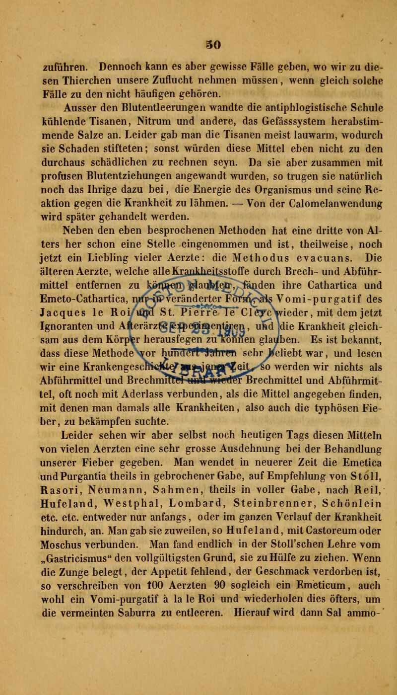 zuführen. Dennoch kann es aber gewisse Fälle geben, wo wir zu die- sen Thierchen unsere Zuflucht nehmen müssen, wenn gleich solche Fälle zu den nicht häufigen gehören. Ausser den Blutentleerungen wandte die antiphlogistische Schule kühlende Tisanen, Nitrum und andere, das Gefässsystem herabstim- mende Salze an. Leider gab man die Tisanen meist lauwarm, wodurch sie Schaden stifteten; sonst würden diese Mittel eben nicht zu den durchaus schädlichen zu rechnen seyn. Da sie aber zusammen mit profusen Blutentziehungen angewandt wurden, so trugen sie natürlich noch das Ihrige dazu bei, die Energie des Organismus und seine Re- aktion gegen die Krankheit zu lähmen. — Von der Calomelanwendung wird später gehandelt werden. Neben den eben besprochenen Methoden hat eine dritte von Al- ters her schon eine Stelle eingenommen und ist, theilweise, noch jetzt ein Liebling vieler Aerzte: die Methodus evacuans. Die älteren Aerzte, welche alle Kraukheitsstoffe durch Brech- und Abführ- mittel entfernen zu köf^^ert) ^ai^^,^Cfä^en ihre Cathartica und Emeto-Cathartica, nii^ÄveränderterF^^^I^Vomi-purgatif des Jacques le Roi/^i^ St. Pierre^ 1 e C1 ö^c\vieder, mit dem jetzt Ignoranten und Aterärztgg^eggenl^^n, uM [die Krankheit gleich- sam aus dem Körper herausfegen zuTtonnen glauben. Es ist bekannt, dass diese Methode\or hiTiidt^ft'SülliTWi sehr Jseliebt war, und lesen wir eine Krankengescm€itt^iy|aJjpÄ^'fQ^ werden wir nichts als Abführmittel und BrechnmtRT^LiiArwitJtGrBrechmittel und Abführmit- tel, oft noch mit Aderlass verbunden, als die Mittel angegeben finden, mit denen man damals alle Krankheiten, also auch die typhösen Fie- ber, zu bekämpfen suchte. Leider sehen wir aber selbst noch heutigen Tags diesen Mitteln von vielen Aerzten eine sehr grosse Ausdehnung bei der Behandlung unserer Fieber gegeben. Man wendet in neuerer Zeit die Emetica undPurgantia theils in gebrochener Gabe, auf Empfehlung von St oll, Rasori, Neumann, Sahmen, theils in voller Gabe, nach Reil, Hufeland, Westphal, Lombard, Steinbrenner, Schönlein etc. etc. entweder nur anfangs, oder im ganzen Verlauf der Krankheit hindurch, an. Man gab sie zuweilen, so Hufeland, mit Castoreum oder Moschus verbunden. Man fand endlich in der Stoll'schen Lehre vom „Gastricismus den vollgültigsten Grund, sie zu Hülfe zu ziehen. Wenn die Zunge belegt, der Appetit fehlend, der Geschmack verdorben ist, so verschreiben von 100 Aerzten 90 sogleich ein Emeticum, auch wohl ein Vomi-purgatif ä la le Roi und wiederholen dies öfters, um die vermeinten Saburra zu entleeren. Hierauf wird dann Sal ammo-'