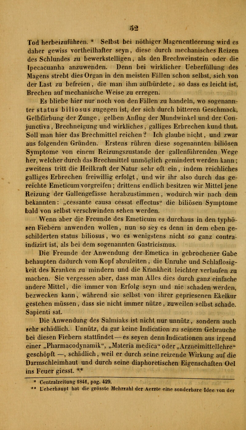 Tod herbeizuführen. * Selbst bei nöthiger Magenentleerung wird es daher gewiss vortheilhafter seyn, diese durch mechanisches Reizen des Schlundes zu bewerkstelligen, als den Brechweinstein oder die Ipecacuanha anzuwenden. Denn bei wirklicher Ueberfüllung des Magens strebt dies Organ in den meisten Fällen schon selbst, sich von der Last zu befreien, die man ihm aufbürdete, so dass es leicht ist, Brechen auf mechanische Weise zu erregen. Es bliebe hier nur noch von den Fällen zu handeln, wo sogenann- ter Status biliosus zugegen ist, der sich durch bitteren Geschmack, Gelbfärbung der Zunge, gelben Anflug der Mundwinkel und der Con- junctiva, Brechneigung und wirkliches, galliges Erbrechen kund thut. Soll man hier das Brechmittel reichen ? Ich glaube nicht, und zwar aus folgenden Gründen. Erstens rühren diese sogenannten biliösen Symptome von einem Reizungszustande der gallenführenden Wege her, welcher durch das Brechmittel unmöglich gemindert werden kann; zweitens tritt die Heilkraft der Natur sehr oft ein, indem reichliches galliges Erbrechen freiwillig erfolgt, und wir ihr also durch das ge- reichte Emeticum vorgreifen; drittens endlich besitzen wir Mittel jene Reizung der Gallengefässe herabzustimmen, wodurch wir nach dem bekannten: „cessante causa cessat effectus die biliösen Symptome bald von selbst verschwinden sehen werden. Wenn aber die Freunde des Emeticum es durchaus in den typhö- sen Fiebern anwenden wollen, nun so sey es denn in dem eben ge- schilderten Status biliosus, wo es wenigstens nicht so ganz contra- indizirt ist, als bei dem sogenannten Gastricismus. Die Freunde der Anwendung der Emetica in gebrochener Gabe behaupten dadurch vom Kopf abzuleiten, die Unruhe und Schlaflosig- keit des Kranken zu mindern und die Krankheit leichter verlaufen zu machen. Sie vergessen aber, dass man Alles dies durch ganz einfache andere Mittel, die immer von Erfolg seyn und nie schaden werden, bezwecken kann, während sie selbst von ihrer gepriesenen Ekelkur gestehen müssen, dass sie nicht immer nütze, zuweilen selbst schade. Sapienti sat. Die Anwendung des Salmiaks ist nicht nur unnütz, sondern auch »ehr schädlich. Unnütz, da gar keine Indication zu seinem Gebrauche bei diesen Fiebern stattfindet — es seyen denn Indicationen aus irgend einer „Pharmacodynamik, „Materia medica oder „Arzneimittellehre geschöpft —, schädlich, weil er durch seine reizende Wirkung auf die Darmschleimhaut und durch seine diaphoretischen Eigenschaften Oel ins Feuer giesst. ** * Centralzeilnng 184i, pag. 429. '** Ueberhaupt hat die grösste Mehrzahl der Aerzte eine sonderbare Idee von der