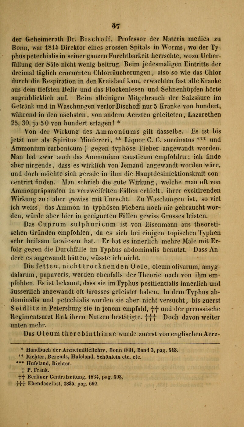 der Geheimerath Dr. Bischoff, Professor der Materia medica zu Bonn, war 1814 Direktor eines grossen Spitals in Worms, wo der Ty- phus petechialis in seiner ganzen Furchtbarkeit herrschte, wozu Ueber- füllung der Säle nicht wenig beitrug. Beim jedesmaligen Eintritte der dreimal täglich erneuerten Chlorräucherungen, also so wie das Chlor durch die Respiration in den Kreislauf kam, erwachten fast alle Kranke aus dem tiefsten Delir und das Flockenlesen und Sehnenhüpfen hörte augenblicklich auf. Beim alleinigen Mitgebrauch der Salzsäure im Getränk und in Waschungen verlor Bischoff nur 5 Kranke von hundert, während in den nächsten, von andern Aerzten geleiteten, Lazarethen 25, 30, ja 50 von hundert erlagen! * Von der Wirkung des Ammoniums gilt dasselbe. Es ist bis jetzt nur als Spiritus Mindereri, ** Liquor C. C. succinatus *** und Ammonium carbonicum 7 gegen typhöse Fieber angewandt worden. Man hat zwar auch das Ammonium causticum empfohlen; ich finde aber nirgends, dass es wirklich von Jemand angewandt worden wäre, und doch möchte sich gerade in ihm die Hauptdesinfektionskraft con- centrirt finden. Man schrieb die gute Wirkung, welche man oft von Ammonpräparaten in verzweifelten Fällen erhielt, ihrer excitirenden Wirkung zu; aber gewiss mit Unrecht. Zu Waschungen ist, soviel ich weiss, das Amnion in typhösen Fiebern noch nie gebraucht wor- den, würde aber hier in geeigneten Fällen gewiss Grosses leisten. Das Cuprum sulphuricum ist von Eisenmann aus theoreti- schen Gründen empfohlen, da es sich bei einigen topischen Typhen sehr heilsam bewiesen hat. Er hat es innerlich mehre Male mit Er- folg gegen die Durchfälle im Typhus abdominalis benutzt. Dass An- dere es angewandt hätten, wüsste ich nicht. Die fetten, nicht trocknenden Oele, oleumolivarum, amyg- dalarum, papaveris, werden ebenfalls der Theorie nach von ihm em- pfohlen. Es ist bekannt, dass sie im Typhus pestilentialis innerlich und äusserlich angewandt oft Grosses geleistet haben. In dem Typhus ab- dominalis und petechialis wurden sie aber nicht versucht, bis zuerst Seidlitz in Petersburg sie in jenem empfahl, ff und der preussische Regimentsarzt Eck ihren Nutzen bestätigte, fff Doch davon weiter unten mehr. Das Oleum therebinthinae wurde zuerst von englischen Aerz- * Handbuch der Arzneimittellehre, Bonn 1831, Band 3, pag. 543. ** Richter, Berends, Hufeland, Schönlein etc. etc. *** Hufeland, Richter. i P. Frank. ff Berliner Centralzeitung, 1834, pag. 593. tii Ebendaselbst, 1835, pag. 692.