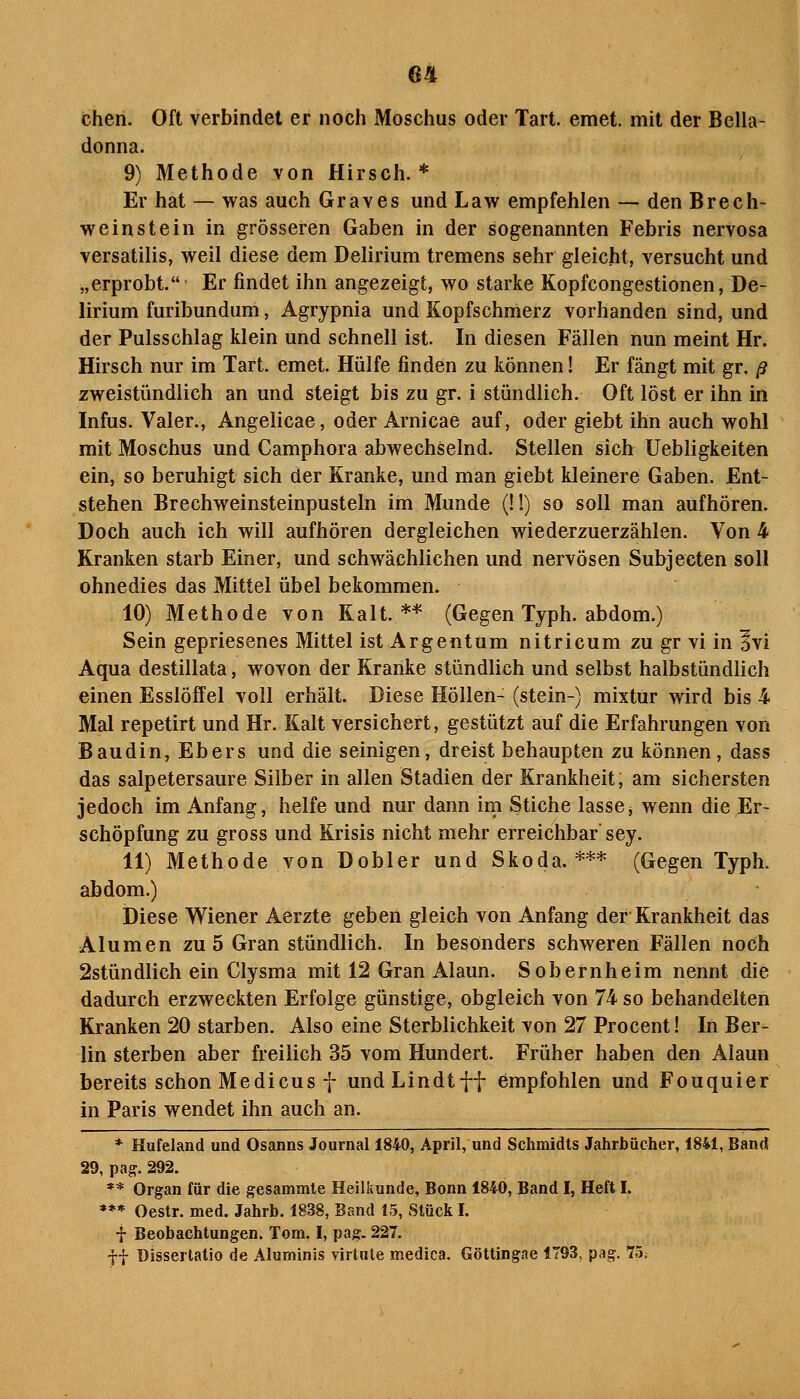 chen. Oft verbindet er noch Moschus oder Tart. emet. mit der Bella- donna. 9) Methode von Hirsch.* Er hat — was auch Graves und Law empfehlen — den Brech- weinstein in grösseren Gaben in der sogenannten Febris nervosa versatilis, weil diese dem Delirium tremens sehr gleicht, versucht und „erprobt. Er findet ihn angezeigt, wo starke Kopfcongestionen, De- lirium furibundum, Agrypnia und Kopfschmerz vorhanden sind, und der Pulsschlag klein und schnell ist. In diesen Fällen nun meint Hr. Hirsch nur im Tart. emet. Hülfe finden zu können! Er fängt mit gr. ß zweistündlich an und steigt bis zu gr. i stündlich. Oft löst er ihn in Infus. Valer., Angelicae, oder Arnicae auf, oder giebt ihn auch wohl mit Moschus und Camphora abwechselnd. Stellen sich Uebligkeiten ein, so beruhigt sich der Kranke, und man giebt kleinere Gaben. Ent- stehen Brechweinsteinpusteln im Munde (!!) so soll man aufhören. Doch auch ich will aufhören dergleichen wiederzuerzählen. Von 4 Kranken starb Einer, und schwächlichen und nervösen Subjecten soll ohnedies das Mittel übel bekommen. 10) Methode von Kalt. ** (Gegen Typh. abdom.) Sein gepriesenes Mittel ist Argentum nitricum zu gr vi in Ivi Aqua destillata, wovon der Kranke stündlich und selbst halbstündlich einen Esslöffel voll erhält. Diese Höllen- (stein-) mixtur wird bis 4 Mal repetirt und Hr. Kalt versichert, gestützt auf die Erfahrungen von Baudin, Ebers und die seinigen, dreist behaupten zu können , dass das salpetersaure Silber in allen Stadien der Krankheit, am sichersten jedoch im Anfang, helfe und nur dann im Stiche lasse, wenn die Er- schöpfung zu gross und Krisis nicht mehr erreichbar' sey. 11) Methode von Dobler und Skoda.*** (Gegen Typh. abdom.) Diese Wiener Aerzte geben gleich von Anfang der Krankheit das Alumen zu 5 Gran stündlich. In besonders schweren Fällen noch 2stündlich ein Clysma mit 12 Gran Alaun. Sobernheim nennt die dadurch erzweckten Erfolge günstige, obgleich von 74 so behandelten Kranken 20 starben. Also eine Sterblichkeit von 27 Procent! In Ber- lin sterben aber freilich 35 vom Hundert. Früher haben den Alaun bereits schon Medicus f undLindtff empfohlen und Fouquier in Paris wendet ihn auch an. * Hufeland und Osanns Journal 1840, April, und Schmidts Jahrbücher, 1841, Band 29, pag. 292. ** Organ für die gesammle Heilkunde, Bonn 1840, Band I, Heft I. *** Oestr. med. Jahrb. 1838, Band 15, Stück I. i Beobachtungen. Tom. I, pag. 227. -}}• Dissertatio de Aluminis virtute medica. Göttingae 1793, pag. 75.