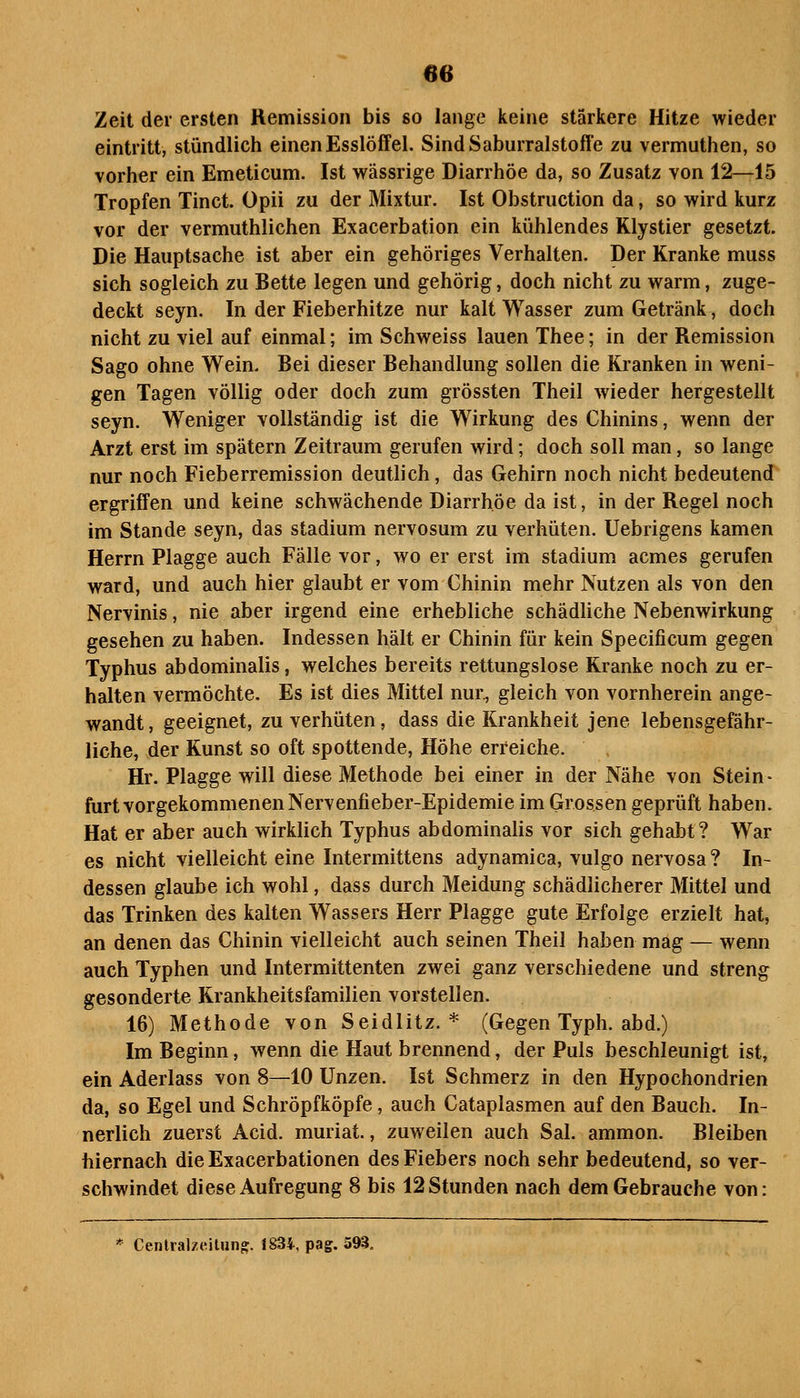 Zeit der ersten Remission bis so lange keine stärkere Hitze wieder eintritt, stündlich einen Esslöffel. SindSaburralstoffe zu vermuthen, so vorher ein Emeticum. Ist wässrige Diarrhöe da, so Zusatz von 12—15 Tropfen Tinct. Opii zu der Mixtur. Ist Obstruction da, so wird kurz vor der vermuthlichen Exacerbation ein kühlendes Klystier gesetzt. Die Hauptsache ist aber ein gehöriges Verhalten. Der Kranke muss sich sogleich zu Bette legen und gehörig, doch nicht zu warm, zuge- deckt seyn. In der Fieberhitze nur kalt Wasser zum Getränk, doch nicht zu viel auf einmal; im Schweiss lauen Thee; in der Remission Sago ohne Wein. Bei dieser Behandlung sollen die Kranken in weni- gen Tagen völlig oder doch zum grössten Theil wieder hergestellt seyn. Weniger vollständig ist die Wirkung des Chinins, wenn der Arzt erst im spätem Zeitraum gerufen wird; doch soll man, so lange nur noch Fieberremission deutlich, das Gehirn noch nicht bedeutend ergriffen und keine schwächende Diarrhöe da ist, in der Regel noch im Stande seyn, das Stadium nervosum zu verhüten. Uebrigens kamen Herrn Plagge auch Fälle vor, wo er erst im Stadium acmes gerufen ward, und auch hier glaubt er vom Chinin mehr Nutzen als von den Nervinis, nie aber irgend eine erhebliche schädliche Nebenwirkung gesehen zu haben. Indessen hält er Chinin für kein Specificum gegen Typhus abdominalis, welches bereits rettungslose Kranke noch zu er- halten vermöchte. Es ist dies Mittel nur., gleich von vornherein ange- wandt, geeignet, zu verhüten, dass die Krankheit jene lebensgefähr- liche, der Kunst so oft spottende, Höhe erreiche. Hr. Plagge will diese Methode bei einer in der Nähe von Stein- furt vorgekommenen Nervenfieber-Epidemie im Grossen geprüft haben. Hat er aber auch wirklich Typhus abdominalis vor sich gehabt? War es nicht vielleicht eine Intermittens adynamica, vulgo nervosa ? In- dessen glaube ich wohl, dass durch Meidung schädlicherer Mittel und das Trinken des kalten Wassers Herr Plagge gute Erfolge erzielt hat, an denen das Chinin vielleicht auch seinen Theil haben mag — wenn auch Typhen und Intermittenten zwei ganz verschiedene und streng gesonderte Krankheitsfamilien vorstellen. 16) Methode von Seidlitz. * (Gegen Typh. abd.) Im Beginn, wenn die Haut brennend, der Puls beschleunigt ist, ein Aderlass von 8—10 Unzen. Ist Schmerz in den Hypochondrien da, so Egel und Schröpfköpfe, auch Cataplasmen auf den Bauch. In- nerlich zuerst Acid. muriat., zuweilen auch Sal. ammon. Bleiben hiernach die Exacerbationen des Fiebers noch sehr bedeutend, so ver- schwindet diese Aufregung 8 bis 12 Stunden nach dem Gebrauche von: * Centralzcitun» 1834, pag. 593.