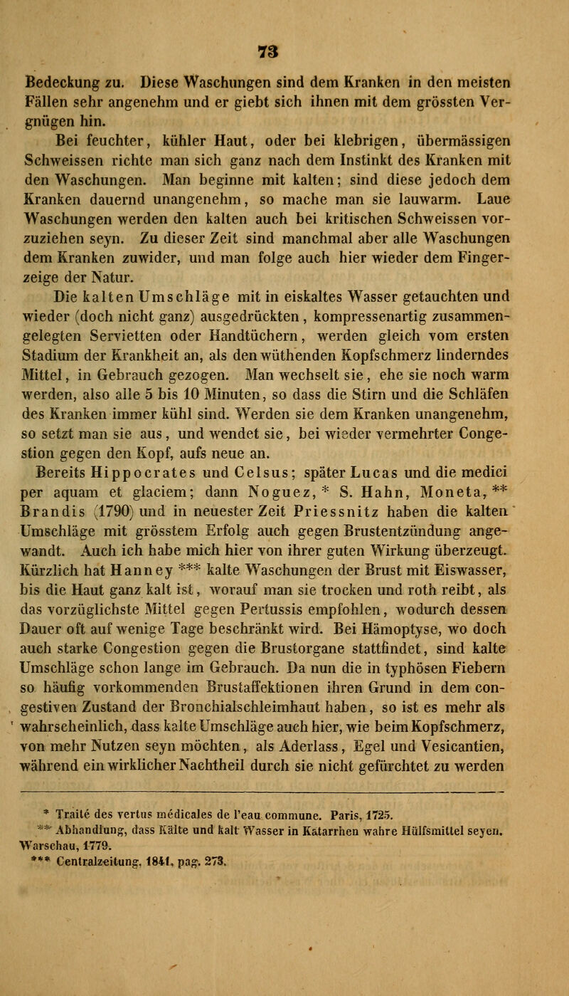 7S Bedeckung zu. Diese Waschungen sind dem Kranken in den meisten Fällen sehr angenehm und er giebt sich ihnen mit dem grössten Ver- gnügen hin. Bei feuchter, kühler Haut, oder bei klebrigen, übermässigen Schweissen richte man sich ganz nach dem Instinkt des Kranken mit den Waschungen. Man beginne mit kalten; sind diese jedoch dem Kranken dauernd unangenehm, so mache man sie lauwarm. Laue Waschungen werden den kalten auch bei kritischen Schweissen vor- zuziehen seyn. Zu dieser Zeit sind manchmal aber alle Waschungen dem Kranken zuwider, und man folge auch hier wieder dem Finger- zeige der Natur. Die kalten Umschläge mit in eiskaltes Wasser getauchten und wieder (doch nicht ganz) ausgedrückten , kompressenartig zusammen- gelegten Servietten oder Handtüchern, werden gleich vom ersten Stadium der Krankheit an, als denwüthenden Kopfschmerz linderndes Mittel, in Gebrauch gezogen. Man wechselt sie, ehe sie noch warm werden, also alle 5 bis 10 Minuten, so dass die Stirn und die Schläfen des Kranken immer kühl sind. Werden sie dem Kranken unangenehm, so setzt man sie aus, und wendet sie, bei wieder vermehrter Conge- stion gegen den Kopf, aufs neue an. Bereits Hippocrates undCelsus; später Lucas und die medici per aquam et glaciem; dann Noguez,* S. Hahn, Moneta,** Brandis (1790) und in neuester Zeit Priessnitz haben die kalten Umschläge mit grösstem Erfolg auch gegen Brustentzündung ange- wandt. Auch ich habe mich hier von ihrer guten Wirkung überzeugt. Kürzlich hat Hanney *** kalte Waschungen der Brust mit Eiswasser, bis die Haut ganz kalt ist, worauf man sie trocken und roth reibt, als das vorzüglichste Mittel gegen Pertussis empfohlen, wodurch dessen Dauer oft auf wenige Tage beschränkt wird. Bei Hämoptyse, wo doch auch starke Congestion gegen die Brustorgane stattfindet, sind kalte Umschläge schon lange im Gebrauch. Da nun die in typhösen Fiebern so häufig vorkommenden BrustafFektionen ihren Grund in dem con- gestiven Zustand der Broachialschleimhaut haben, so ist es mehr als wahrscheinlich, dass kalte Umschläge auch hier, wie beim Kopfschmerz, von mehr Nutzen seyn möchten, als Aderlass, Egel und Vesicantien, während ein wirklicher Nachtheil durch sie nicht gefürchtet zu werden * Traile des vertus medicales de l'eau commune. Paris, 1725. **-Abhandlung, dass Kälte und kalt Wasser in Katarrhen wahre Hülfsmitlel seyen. Warschau, 1779. *** Centcalz«itung, 1841, pag. 273.