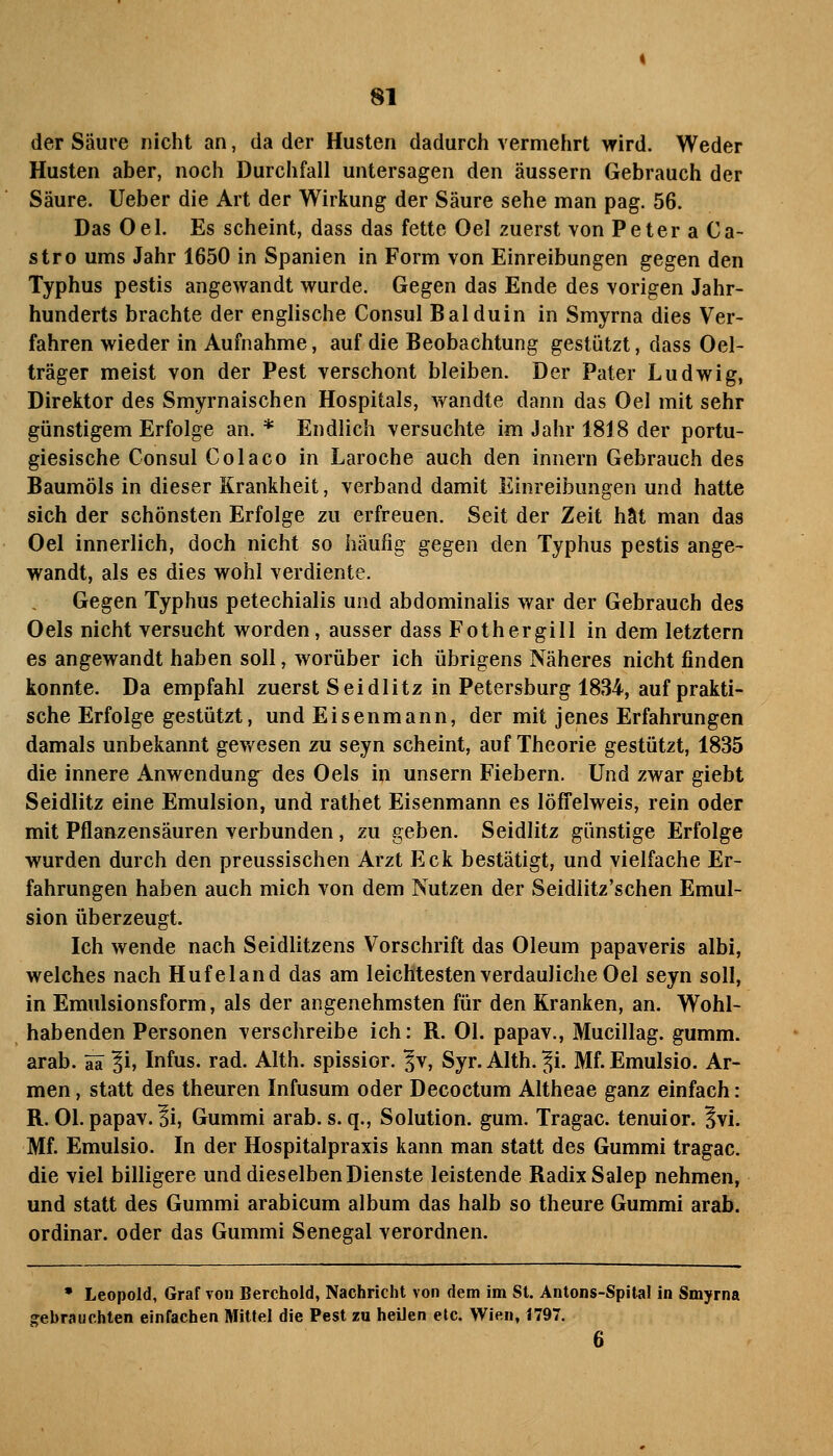 der Säure nicht an, da der Husten dadurch vermehrt wird. Weder Husten aber, noch Durchfall untersagen den äussern Gebrauch der Säure, lieber die Art der Wirkung der Säure sehe man pag. 56. Das Oel. Es scheint, dass das fette Oel zuerst von PeteraCa- stro ums Jahr 1650 in Spanien in Form von Einreibungen gegen den Typhus pestis angewandt wurde. Gegen das Ende des vorigen Jahr- hunderts brachte der englische Consul Balduin in Smyrna dies Ver- fahren wieder in Aufnahme, auf die Beobachtung gestützt, dass Oel- träger meist von der Pest verschont bleiben. Der Pater Ludwig, Direktor des Smyrnaischen Hospitals, wandte dann das Oel mit sehr günstigem Erfolge an.* Endlich versuchte im Jahr 1818 der portu- giesische Consul Cola CO in Laroche auch den Innern Gebrauch des Baumöls in dieser Krankheit, verband damit Einreibungen und hatte sich der schönsten Erfolge zu erfreuen. Seit der Zeit hat man das Oel innerlich, doch nicht so häufig gegen den Typhus pestis ange- wandt, als es dies wohl verdiente. Gegen Typhus petechialis und abdominalis war der Gebrauch des Oels nicht versucht worden, ausser dass Fothergill in dem letztern es angewandt haben soll, worüber ich übrigens Näheres nicht finden konnte. Da empfahl zuerst Seidlitz in Petersburg 1834, auf prakti- sche Erfolge gestützt, und Eisenmann, der mit jenes Erfahrungen damals unbekannt gev/esen zu seyn scheint, auf Theorie gestützt, 1835 die innere Anwendung des Oels in unsern Fiebern. Und zwar giebt Seidlitz eine Emulsion, und rathet Eisenmann es löffelweis, rein oder mit Pflanzensäuren verbunden, zu geben. Seidlitz günstige Erfolge wurden durch den preussischen Arzt Eck bestätigt, und vielfache Er- fahrungen haben auch mich von dem Nutzen der Seidiitz'schen Emul- sion überzeugt. Ich wende nach Seidlitzens Vorschrift das Oleum papaveris albi, welches nach Hufeland das am leichtesten verdauliche Oel seyn soll, in Emulsionsform, als der angenehmsten für den Kranken, an. Wohl- habenden Personen verschreibe ich: R. Ol. papav., Mucillag. gumm. arab. ifä li, Infus, rad. Alth. spissior. ^v, Syr. Alth. ^i. Mf. Emulsio. Ar- men , statt des theuren Infusum oder Decoctum Altheae ganz einfach: R. Ol. papav. 3i, Gummi arab. s. q., Solution, gum. Tragac. tenuior. Ivi. Mf. Emulsio. In der Hospitalpraxis kann man statt des Gummi tragac. die viel billigere und dieselben Dienste leistende Radix Salep nehmen, und statt des Gummi arabicum album das halb so theure Gummi arab. ordinär, oder das Gummi Senegal verordnen. • Leopold, Graf von Berchold, Nachricht von dem im St. Antons-Spital in Smyrna gebrauchten einfachen Mitfei die Pest zu heilen elc. Wien, 1797. 6