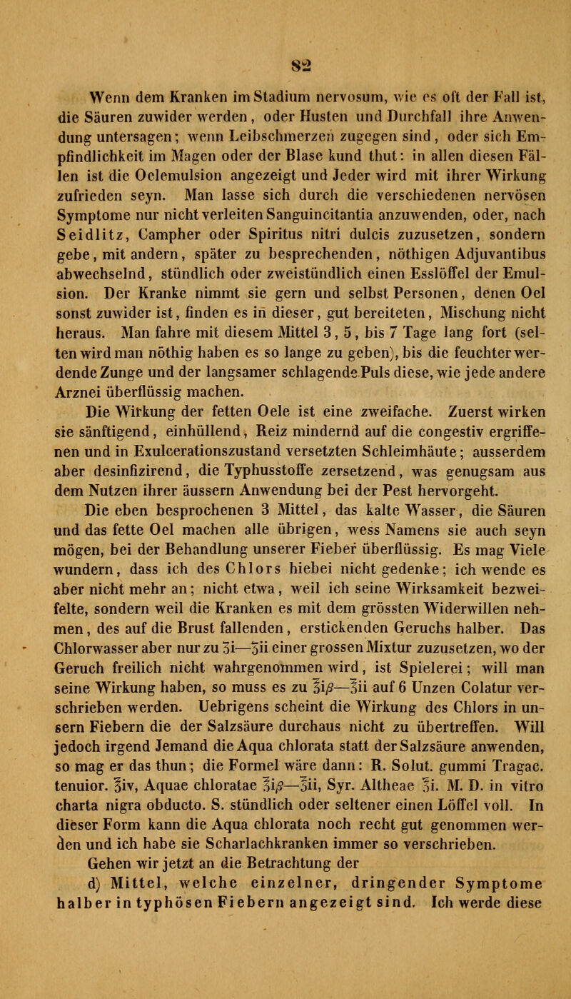 8t2 Wenn dem Kranken im Stadium neiv(3sum, wie os oi't der Fall ist, die Säuren zuwider werden, oder Husten und Durchfall ihre Anwen- dung untersagen; wenn Leibschmerzen zugegen sind , oder sich Em- pfindlichkeit im Magen oder der Blase kund thut: in allen diesen Fäl- len ist die Oelemulsion angezeigt und Jeder wird mit ihrer Wirkung zufrieden seyn. Man lasse sich durch die verschiedenen nervösen Symptome nur nicht verleiten Sanguincitantia anzuwenden, oder, nach Seidlitz, Campher oder Spiritus nitri dulcis zuzusetzen, sondern gebe, mit andern, später zu besprechenden, nöthigen Adjuvantibus abwechselnd, stündlich oder zweistündlich einen Esslöffel der Emul- sion. Der Kranke nimmt sie gern und selbst Personen, denen Oel sonst zuwider ist, finden es in dieser, gut bereiteten, Mischung nicht heraus. Man fahre mit diesem Mittel 3, 5, bis 7 Tage lang fort (sel- ten wird man nöthig haben es so lange zu geben), bis die feuchter wer- dende Zunge und der langsamer schlagende Puls diese, wie jede andere Arznei überflüssig machen. Die Wii'kung der fetten Oele ist eine zweifache. Zuerst wirken sie sänftigend, einhüllend, Reiz mindernd auf die congestiv ergriffe- nen und in Exulcerationszustand versetzten Schleimhäute; ausserdem aber desinfizirend, die Typhusstoffe zersetzend, was genugsam aus dem Nutzen ihrer äussern Anwendung bei der Pest hervorgeht. Die eben besprochenen 3 Mittel, das kalte W^asser, die Säuren und das fette Oel machen alle übrigen, wess Namens sie auch seyn mögen, bei der Behandlung unserer Fieber überflüssig. Es mag Viele wundern, dass ich des Chlors hiebei nicht gedenke; ich wende es aber nicht mehr an; nicht etwa, weil ich seine Wirksamkeit bezwei- felte, sondern weil die Kranken es mit dem grössten Widerwillen neh- men , des auf die Brust fallenden, erstickenden Geruchs halber. Das Chlorwasser aber nur zu 31—öü einer grossen Mixtur zuzusetzen, wo der Geruch freilich nicht wahrgenommen wird, ist Spielerei; will man seine Wirkung haben, so muss es zu li/S—lii auf 6 Unzen Colatur ver- schrieben werden. Uebrigens scheint die Wirkung des Chlors in un- sern Fiebern die der Salzsäure durchaus nicht zu übertreffen. Will jedoch irgend Jemand die Aqua chlorata statt der Salzsäure anwenden, so mag er das thun; die Formel wäre dann: R. Solut. gummi Tragac. tenuior. liv, Aquae chloratae ^iß—lii, Syr. Altheae ni. M. D. in vitro Charta nigra obducto. S. stündlich oder seltener einen Löffel voll. In dieser Form kann die Aqua chlorata noch recht gut genommen wer- den und ich habe sie Scharlachkranken immer so verschrieben. Gehen wir jetzt an die Betrachtung der d) Mittel, welche einzelner, dringender Symptome halber in typhösen Fiebern angezeigt sind. Ich werde diese