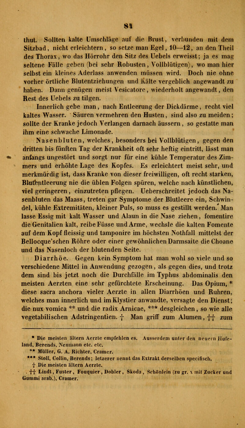 8-1 thut. Sollten kalte Umschläge auf die Brust, veiljunden mit dem Sitzbad, nicht erleichtern, so setze man Egel, 10—12, an den Theil des Thorax, wo das Hörrohr den Sitz des Uebels erweisst; ja es mag seltene Fälle geben (bei sehr Robusten, Vollblütigen), wo man hier selbst ein kleines Aderlass anwenden müssen wird. Doch nie ohne vorher örtliche Blutentziehungen und Kälte vergeblich angewandt zu haben. Dann genügen meist Vesicatore, wiederholt angewandt, den Rest des Uebels zu tilgen. Innerlich gebe man, nach Entleerung der Dickdärme, recht viel kaltes Wasser. Säuren vermehren den Husten, sind also zu meiden; sollte der Kranke jedoch Verlangen darnach äussern, so gestatte man ihm eine schwache Limonade. Nasenbluten, welches, besonders bei Vollblütigen, gegen den dritten bis fünften Tag der Krankheit oft sehr heftig eintritt, lässt man anfangs ungestört und sorgt nur für eine kühle Temperatur des Zim- mers und erhöhte Lage des Kopfes. Es erleichtert meist sehr, und merkmürdig ist, dass Kranke von dieser freiwilligen, oft recht starken, Blat^ntleerung nie die üblen Folgen spüren, welche nach künstlichen, viel geringeren, einzutreten pflegen. Ueberschreitet jedoch das Na- senbluten das Maass, treten gar Symptome der Blutleere ein, Schwin- del, kühle Extremitäten, kleiner Puls, so muss es gestillt werden.' Man lasse Essig mit kalt Wasser und Alaun in die Nase ziehen, fomentire die Genitalien kalt, reibe Füsse und Arme, wechsle die kalten Fomente auf dem Kopf fleissig und tamponire im höchsten Nothfall mittelst der Bellocque'schen Röhre oder einer gewöhnlichen Darmsaite dieChoane und das Nasenloch der blutenden Seite. Diarrhöe. Gegen kein Symptom hat man wohl so viele und so verschiedene Mittel in Anwendung gezogen, als gegen dies, und trotz dem sind bis jetzt noch die Durchfälle im Typhus abdominalis den meisten Aerzten eine sehr gefürchtete Erscheinung. Das Opium, * diese sacra anchora vieler Aerzte in allen Diarrhöen und Ruhren, welches man innerlich und imKlystier anwandte, versagte den Dienst; die nux vomica ** und die radix Arnicae, *** desgleichen, so wie alle vegetabilischen Adstringentien. f Man griff zum Alumen, ff zum • Die meisten ällern Aerzle empfehlen es. Ausserdem unter den neuem Hufe- land, Berends, Neumann etc. etc. *• Müller, G. A. Richter, Gramer. *** Sloll, Goilin, Berends; letzerer nennt das Extrakt derselben specifisch. f Die meisten altern Aerzte. . ff Lindt, Fuster, Fouquier, Dobler, Skoda, Schönlein (zu gr. x mit Zucker und Gummi arab.), Gramer.