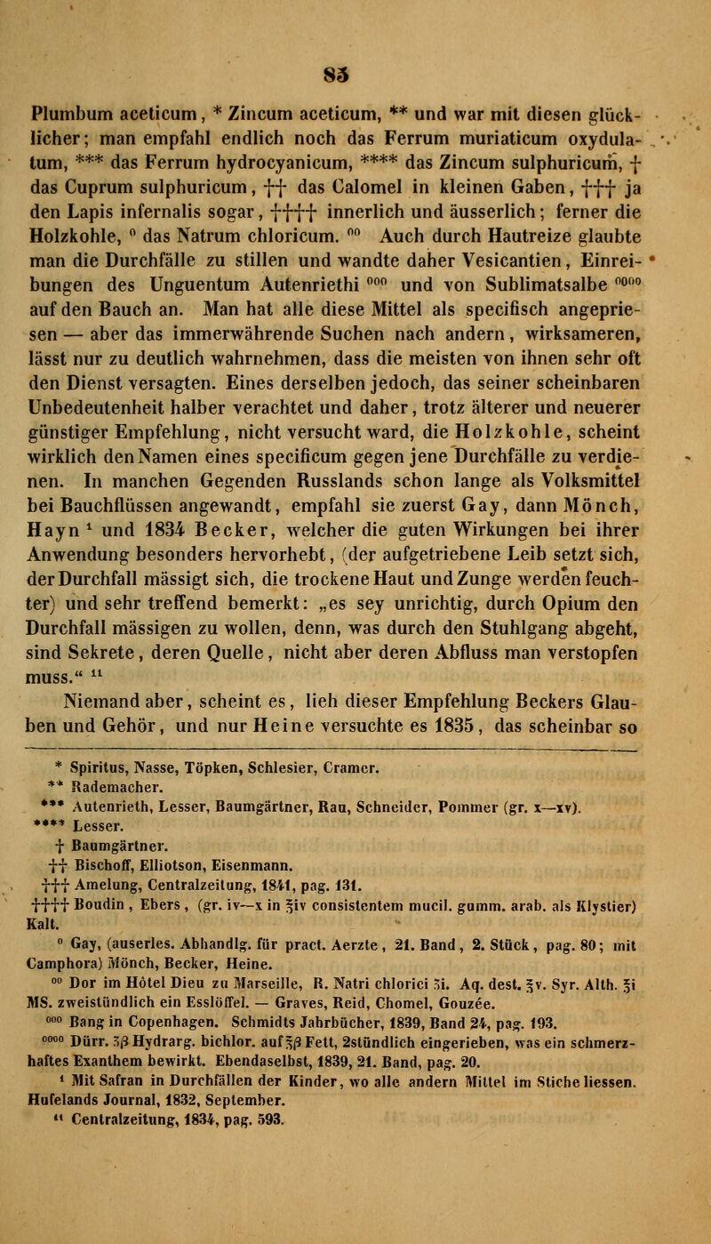 Plumbum aceticum, * Zincum aceticum, ** und war mit diesen glück- licher; man empfahl endlich noch das Ferrum muriaticum oxydula- tum, *** das Ferrum hydrocyanicum, **** das Zincum sulphuricum, f das Cuprum sulphuricum, ff das Calomel in kleinen Gaben, fff ja den Lapis infernalis sogar, ff ff innerlich und äusserlich; ferner die Holzkohle,  das Natrum chloricum.  Auch durch Hautreize glaubte man die Durchfälle zu stillen und wandte daher Vesicantien, Einrei- bungen des Unguentum Autenriethi  und von Sublimatsalbe °° auf den Bauch an. Man hat alle diese Mittel als specifisch angeprie- sen — aber das immerwährende Suchen nach andern, wirksameren, lässt nur zu deutlich wahrnehmen, dass die meisten von ihnen sehr oft den Dienst versagten. Eines derselben jedoch, das seiner scheinbaren Unbedeutenheit halber verachtet und daher, trotz älterer und neuerer günstiger Empfehlung, nicht versucht ward, die Holzkohle, scheint wirklich den Namen eines specificum gegen jene Durchfälle zu verdie- nen. In manchen Gegenden Russlands schon lange als Volksmittel bei Bauchflüssen angewandt, empfahl sie zuerst Gay, dann Mönch, Hayn ^ und 1834 Becker, welcher die guten Wirkungen bei ihrer Anwendung besonders hervorhebt, (der aufgetriebene Leib setzt sich, der Durchfall mässigt sich, die trockene Haut und Zunge werden feuch- ter) und sehr treffend bemerkt: „es sey unrichtig, durch Opium den Durchfall massigen zu wollen, denn, was durch den Stuhlgang abgeht, sind Sekrete, deren Quelle, nicht aber deren Abfluss man verstopfen muss.  Niemand aber, scheint es, lieh dieser Empfehlung Beckers Glau- ben und Gehör, und nur Heine versuchte es 1835, das scheinbar so * Spiritus, Nasse, Töpken, Schlesier, Gramer. ** Rademacher. •** Autenrielh, Lesser, Baumgärtner, Rau, Schneider, Pommer (gr. x—i?). ••** Lesser. t Baumgärtner. ff Bischoff, Elliotson, Eisenmann, fff Amelung, Centralzeilung, 1841, pag. 131. ff ff Boudin , Ebers , (gr. iv—x in ^iv consistentem mucil. gumm. arab. als Klystier) Kalt. » Gay, (auserles. Abhandig. für pract. Aerzte , 21. Band, 2. Stück, pag. 80; mit Camphora) Mönch, Becker, Heine. 0 Dor im Hotel Dieu zu Marseille, R. Natri chlorici ^i. Aq. dest. ^v. Syr. Alth. 5i MS. zweistündlich ein Esslöffel, — Graves, Reid, Chomel, Gouzee. o» Bang in Copenhagen. Schmidts Jahrbücher, 1839, Band 24, pag. 193. 0000 Dürr. .^j5 Hydrarg. bichlor. auf ^|3 Fett, 2stündlich eingerieben, was ein schmerz- haftes Exanthem bewirkt. Ebendaselbst, 1839, 21. Band, pag. 20. * Mit Safran in Durchfällen der Kinder, wo alle andern Mittel im Stiche Hessen. Hnfelands Journal, 1832, September. <• Cenlralzeitung, 1834, pag. 593.