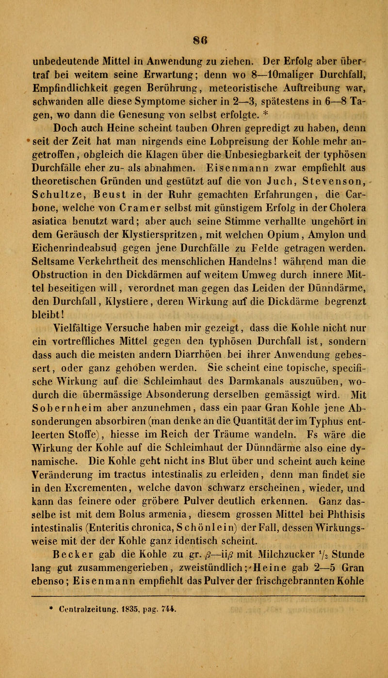 8(i unbedeutende Mittel in Anwendung zu ziehen. Der Erfolg aber über- traf bei weitem seine Erwartung; denn avo 8—lOmaliger Durchfall, Empfindlichkeit gegen Berührung, meteoristische Auftreibung war, schwanden alle diese Symptome sicher in 2—3, spätestens in 6—8 Ta- gen, wo dann die Genesung von selbst erfolgte. * Doch auch Heine scheint tauben Ohren gepredigt zu haben, denn ' seit der Zeit hat man nirgends eine Lobpreisung der Kohle mehr an- getroffen , obgleich die Klagen über die Unbesiegbarkeit der typhösen Durchfälle eher zu- als abnahmen. Eisenmann zwar empfiehlt aus theoretischen Gründen und gestützt auf die von Juch, Stevenson, Schultze, Beust in der Buhr gemachten Erfahrungen, die Car- bone, welche von Gramer selbst mit günstigem Erfolg in der Cholera asiatica benutzt ward; aber auch seine Stimme verhallte ungehört in dem Geräusch der Klystierspritzen, mit welchen Opium, Amylon und Eichenrindeabsud gegen jene Durchfälle zu Felde getragen werden. Seltsame Verkehrtheit des menschlichen Handelns! während man die Obstruction in den Dickdärmen auf weitem Umweg durch innere Mit- tel beseitigen will, verordnet man gegen das Leiden der Dünndärme, den Durchfall, Klystiere, deren Wirkung auf die Dickdärme begrenzt bleibt! Vielfältige Versuche haben mir gezeigt, dass die Kohle nicht nur ein vortreffliches Mittel gegen den typhösen Durchfall ist, sondern dass auch die meisten andern Diarrhöen bei ihrer Anwendung gebes- sert, oder ganz gehoben werden. Sie scheint eine topische, specifi- sche Wirkung auf die Schleimhaut des Darmkanals auszuüben, wo- durch die übermässige Absonderung derselben gemässigt wird. Mit Sobernheim aber anzunehmen, dass ein paar Gran Kohle jene Ab- sonderungen absorbiren (man denke an die Quantität der im Typhus ent- leerten Stoffe), hiesse im Reich der Träume wandeln. Fs wäre die Wirkung der Kohle auf die Schleimhaut der Dünndärme also eine dy- namische. Die Kohle geht nicht ins Blut über und scheint auch keine Veränderung im tractus intestinalis zu erleiden, denn man findet sie in den Excrementen, welche davon schwarz erscheinen, wieder, und kann das feinere oder gröbere Pulver deutlich erkennen. Ganz das- selbe ist mit dem Bolus armenia, diesem grossen Mittel bei Phthisis intestinalis (Enteritis chronica, Schönlein) der Fall, dessen Wirkungs- weise mit der der Kohle ganz identisch scheint. Becker gab die Kohle zu gr. ß—nß mit Milchzucker V2 Stunde lang gut zusammengerieben, zweistündlich;'Heine gab 2—5 Gran ebenso; Eisenmann empfiehlt das Pulver der frischgebrannten Kohle