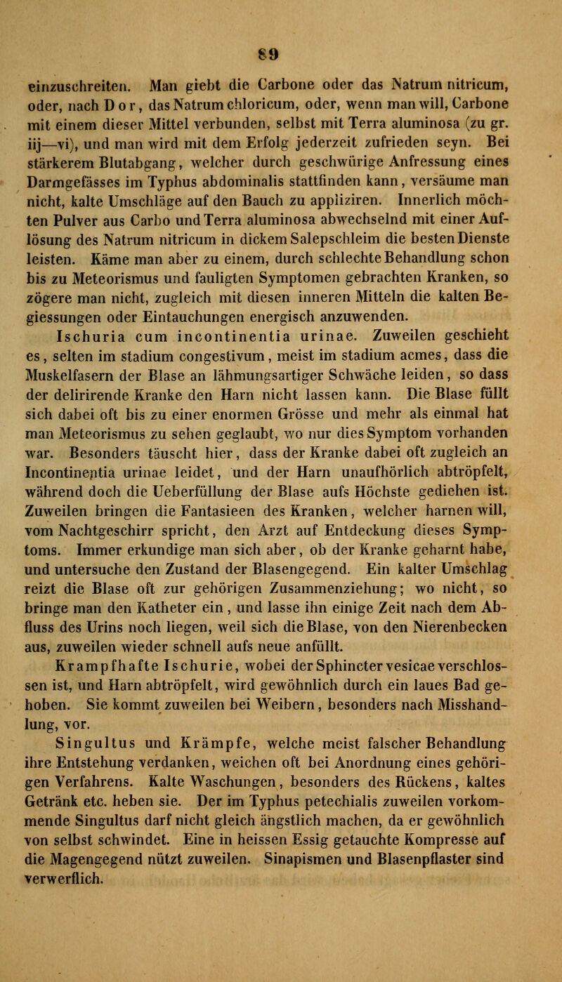 einzuschreiten. Man giebt die Carbone oder das Natrum nitricum, oder, nachDor, das Natrum chloriciim, oder, wenn man will, Carbone mit einem dieser Mittel verbunden, selbst mit Terra aluminosa (zu gr. iij_vi), und man wird mit dem Erfolg jederzeit zufrieden seyn. Bei stärkerem Blutabgang, welcher durch geschwürige Anfressung eines Darmgefässes im Typhus abdominalis stattfinden kann, versäume man nicht, kalte Umschläge auf den Bauch zu appliziren. Innerlich möch- ten Pulver aus Carbo und Terra aluminosa abwechselnd mit einer Auf- lösung des Natrum nitricum in dickem Salepschleim die besten Dienste leisten. Käme man aber zu einem, durch schlechte Behandlung schon bis zu Meteorismus und fauligten Symptomen gebrachten Kranken, so zögere man nicht, zugleich mit diesen inneren Mitteln die kalten Be- giessungen oder Eintauchungen energisch anzuwenden. Ischuria cum Incontinentia urinae. Zuweilen geschieht es, selten im Stadium congestivum, meist im Stadium acmes, dass die Muskelfasern der Blase an lähmungsartiger Schwäche leiden, so dass der delirirende Kranke den Harn nicht lassen kann. Die Blase füllt sich dabei oft bis zu einer enormen Grösse und mehr als einmal hat man Meteorismus zu sehen geglaubt, v/o nur dies Symptom vorhanden war. Besonders täuscht hier, dass der Kranke dabei oft zugleich an Incontinentia urinae leidet, und der Harn unaufhörlich abtröpfelt, während doch die Ueberfüllung der Blase aufs Höchste gediehen ist. Zuweilen bringen die Fantasieen des Kranken, welcher harnen will, vom Nachtgeschirr spricht, den Arzt auf Entdeckung dieses Symp- toms. Immer erkundige man sich aber, ob der Kranke geharnt habe, und untersuche den Zustand der Blasengegend. Ein kalter Umschlag reizt die Blase oft zur gehörigen Zusammenziehung; wo nicht, so bringe man den Katheter ein, und lasse ihn einige Zeit nach dem Ab- fluss des Urins noch liegen, weil sich die Blase, von den Nierenbecken aus, zuweilen wieder schnell aufs neue anfüllt. Krampfhafte Ischurie, wobei derSphinctervesicaeverschlos- sen ist, und Harn abtröpfelt, wird gewöhnlich durch ein laues Bad ge- hoben. Sie kommt zuweilen bei Weibern, besonders nach Misshänd- lung, vor. Singultus und Krämpfe, welche meist falscher Behandlung ihre Entstehung verdanken, weichen oft bei Anordnung eines gehöri- gen Verfahrens. Kalte Waschungen, besonders des Rückens, kaltes Getränk etc. heben sie. Der im Typhus petechialis zuweilen vorkom- mende Singultus darf nicht gleich ängstlich machen, da er geAvöhnlich von selbst schwindet. Eine in heissen Essig getauchte Kompresse auf die Magengegend nützt zuweilen. Sinapismen und Blasenpflaster sind verwerflich.