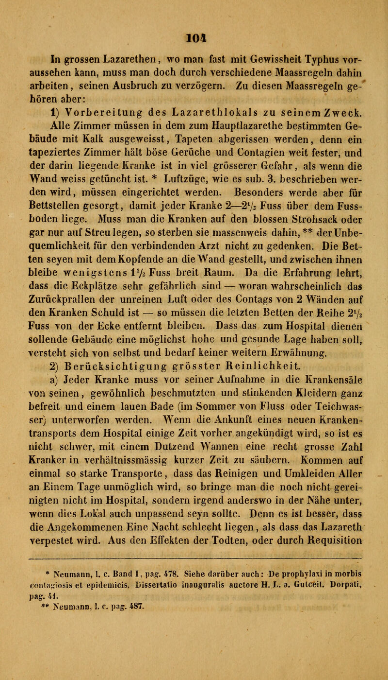 In grossen Lazarethen, wo man fast mit Gewissheit Typhus vor- aussehen kann, muss man doch durch verschiedene Maassregeln dahin arbeiten, seinen Ausbruch zu verzögern. Zu diesen Maassregeln ge-' hören aber: 1) Vorbereitung des Lazarethlokals zu seinemZweck. Alle Zimmer müssen in dem zum Hauptlazarethe bestimmten Ge- bäude mit Kalk ausgeweisst, Tapeten abgerissen werden, denn ein tapeziertes Zimmer hält böse Gerüche und Contagien weit fester, und der darin liegende Kranke ist in viel grösserer Gefahr, als wenn die Wand weiss getüncht ist. * Luftzüge, wie es sub. 3. beschrieben wer- den wird, müssen eingerichtet werden. Besonders werde aber für Bettstellen gesorgt, damit jeder Kranke 2—l'^jz Fuss über dem Fuss- boden liege. Muss man die Kranken auf den blossen Strohsack oder gar nur auf Streu legen, so sterben sie massenweis dahin, ** der Unbe- quemlichkeit für den verbindenden Arzt nicht zu gedenken. Die Bet- ten seyen mit dem Kopfende an die Wand gestellt, und zwischen ihnen bleibe wenigstens IV2 Fuss breit Raum. Da die Erfahrung lehrt, dass die Eckplätze sehr gefährlich sind — woran wahrscheinlich das Zurückprallen der unreinen Luft oder des Contags von 2 Wänden auf den Kranken Schuld ist — so müssen die letzten Betten der Reihe 273 Fuss von der Ecke entfernt bleiben. Dass das zum Hospital dienen sollende Gebäude eine möglichst hohe und gesund« Lage haben soll, versteht sich von selbst und bedarf keiner weitern Erwähnung. 2) Berücksichtigung grösster Reinlichkeit. a) Jeder Kranke muss vor seiner Aufnahme in die Krankensäle von seinen, gewöhnlich beschmutzten und stinkenden Kleidern ganz befreit und einem lauen Bade (im Sommer von Fluss oder Teichwas- ser) unterworfen werden. Wenn die Ankunft eines neuen Kranken- transports dem Hospital einige Zeit vorher angekündigt wird, so ist es nicht schwer, mit einem Dutzend Wannen eine recht grosse Zahl Kranker in verhältnissmässig kurzer Zeit zu säubern. Kommen auf einmal so starke Transporte, dass das Reinigen und Umkleiden Aller an Einem Tage unmöglich wird, so bringe man die noch nicht gerei- nigten nicht im Hospital, sondern irgend anderswo in der Nähe unter, wenn dies Lokal auch unpassend seyn sollte. Denn es ist besser, dass die Angekommenen Eine Nacht schlecht liegen, als dass das Lazareth verpestet wird. Aus den Effekten der Todten, oder durch Requisition * Neumann, 1. c. Band I, pa^. 478. Siehe darüber auch: De prophylaxi in morbis cojilasiosjs et epideuiicis. Dissertatio inauguralis auctore H. L. a. Gulceil. Dorpati, pag. 4i. ** Neumann, I, c. pag-, 487.