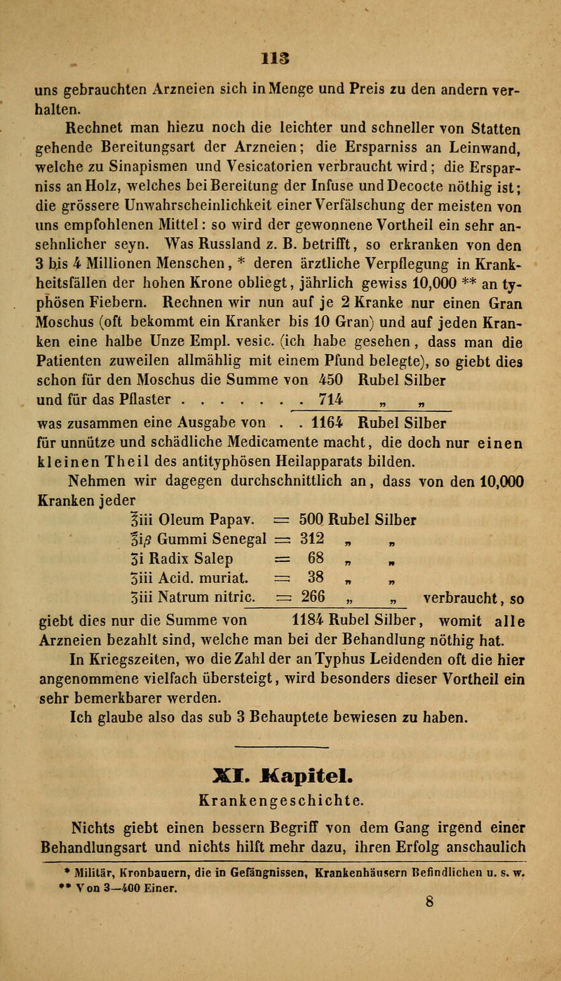 uns gebrauchten Arzneien sich in Menge und Preis zu den andern ver- halten. Rechnet man hiezu noch die leichter und schneller von Statten gehende Bereitungsart der Arzneien; die Ersparniss an Leinwand, welche zu Sinapismen und Vesicatorien verbraucht wird; die Erspar- niss an Holz, welches bei Bereitung der Infuse undDecocte nöthig ist; die grössere Unwahrscheinlichkeit einer Verfälschung der meisten von uns empfohlenen Mittel: so wird der gewonnene Vortheil ein sehr an- sehnlicher seyn. Was Russland z. B. betrifft, so erkranken von den 3 bis 4 Millionen Menschen, * deren ärztliche Verpflegung in Krank- heitsfällen der hohen Krone obliegt, jährlich gewiss 10,000 ** an ty- phösen Fiebern. Rechnen wir nun auf je 2 Kranke nur einen Gran Moschus (oft bekommt ein Kranker bis 10 Gran) und auf jeden Kran- ken eine halbe Unze Empl. vesic. (ich habe gesehen, dass man die Patienten zuweilen allmählig mit einem Pfund belegte), so giebt dies schon für den Moschus die Summe von 450 Rubel Silber und für das Pflaster 714 „ „ was zusammen eine Ausgabe von . . 1164 Rubel Silber für unnütze und schädliche Medicamente macht, die doch nur einen kleinen Theil des antityphösen Heilapparats bilden. Nehmen wir dagegen durchschnittlich an, dass von den 10,000 Kranken jeder Siii Oleum Papav. = 500 Rubel Silber Tiß Gummi Senegal =: 312 „ „ 3i Radix Salep = 68 „ „ öiii Acid. muriat. =: 38 „ „ 5iii Natrum nitric. =: 266 „ „ verbraucht, so giebt dies nur die Summe von 1184 Rubel Silber, womit alle Arzneien bezahlt sind, welche man bei der Behandlung nöthig hat. In Kriegszeiten, wo die Zahl der an Typhus Leidenden oft die hier angenommene vielfach übersteigt, wird besonders dieser Vortheil ein sehr bemerkbarer werden. Ich glaube also das sub 3 Behauptete bewiesen zu haben. XI. Kapitel. Krankengeschichte. Nichts giebt einen bessern Begriff von dem Gang irgend einer Behandlungsart und nichts hilft mehr dazu, ihren Erfolg anschaulich * Militär, Kronbaaern, die in Gefängnissen, Krankenhänsern Befindlichen u. s. w. •• Von 3—400 Einer. 8