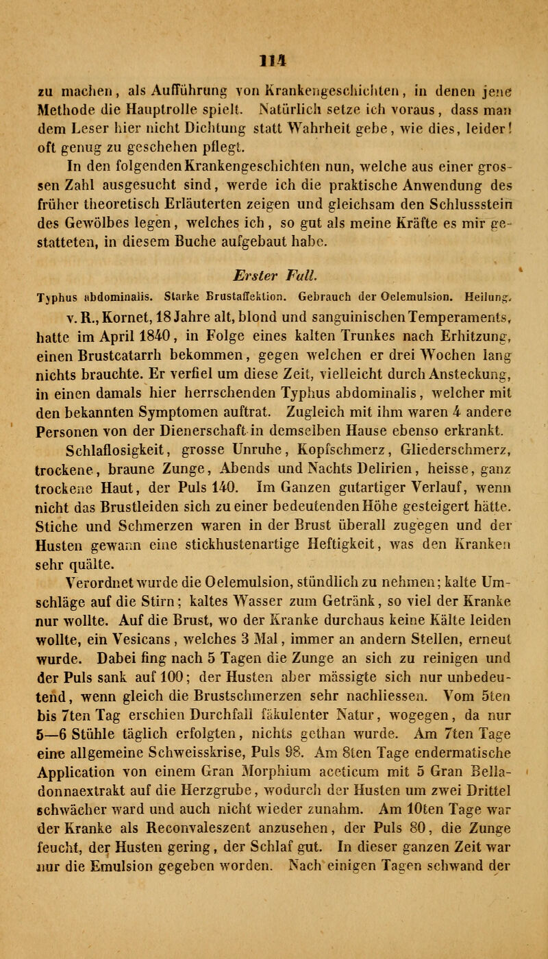 zu maclien, als Aufführung von Krankengeschiciiten, in denen jejie Methode die Hauptrolle spielt. Natürlich setze ich voraus , dass man dem Leser hier nicht Dichtung statt Wahrheit gebe, wie dies, leider! oft genug zu geschehen pflegt. In den folgenden Krankengeschichten nun, welche aus einer gros- sen Zahl ausgesucht sind, werde ich die praktische Anwendung des früher theoretisch Erläuterten zeigen und gleichsam den Schlussstein des Gewölbes legen, welches ich , so gut als meine Kräfte es mir ge- statteten, in diesem Buche aufgebaut habe. Erster Fall Tjphus Hbdominaiis. Starke BrustaffekUon. Gebrauch der Oelemulsion. Helluni^. V. R., Kornet, 18 Jahre alt, blond und sanguinischen Temperaments, hatte im April 1840, in Folge eines kalten Trunkes nach Erhitzung, einen Brustcatarrh bekommen, gegen welchen er drei Wochen lang nichts brauchte. Er verfiel um diese Zeit, vielleicht durch Ansteckung, in einen damals hier herrschenden Typhus abdominalis, welcher mit den bekannten Symptomen auftrat. Zugleich mit ihm waren 4 andere Personen von der Dienerschaft in demselben Hause ebenso erkrankt. Schlaflosigkeit, grosse Unruhe, Kopfschmerz, Gliederschmerz, trockene, braune Zunge, Abends und Nachts Delirien, heisse, ganz trockene Haut, der Puls 140. Im Ganzen gutartiger Verlauf, wenn nicht das Brustleiden sich zu einer bedeutenden Höhe gesteigert hätte. Stiche und Schmerzen waren in der Brust überall zugegen und der Husten gewann eine stickhustenartige Heftigkeit, was den Kranken sehr quälte. Verordnet wurde die Oelemulsion, stündlich zu nehmen; kalte Um- schläge auf die Stirn; kaltes Wasser zum Getränk, so viel der Kranke nur wollte. Auf die Brust, wo der Kranke durchaus keine Kälte leiden wollte, ein Vesicans, welches 3 Mal, immer an andern Stellen, erneut wurde. Dabei fing nach 5 Tagen die Zunge an sich zu reinigen und der Puls sank auf 100; der Husten aber mässigte sich nur unbedeu- tend , wenn gleich die Brustschmerzen sehr nachliessen. Vom 5ten bis 7ten Tag erschien Durchfall fäkulenter Natur, wogegen, da nur 5—6 Stühle täglich erfolgten, nichts gethan wurde. Am 7ten Tage eine allgemeine Schweisskrise, Puls 98. Am 8ten Tage endermatische Application von einem Gran Morphium aceticum mit 5 Gran Bella- donnaextrakt auf die Herzgrube, wodurcli der Husten um zwei Drittel schwächer ward und auch nicht wieder zunahm. Am lOten Tage war der Kranke als Reconvaleszent anzusehen, der Puls 80, die Zunge feucht, der Husten gering, der Schlaf gut. In dieser ganzen Zeit war jiur die Emulsion gegeben worden. Nach einigen Tagen schwand der