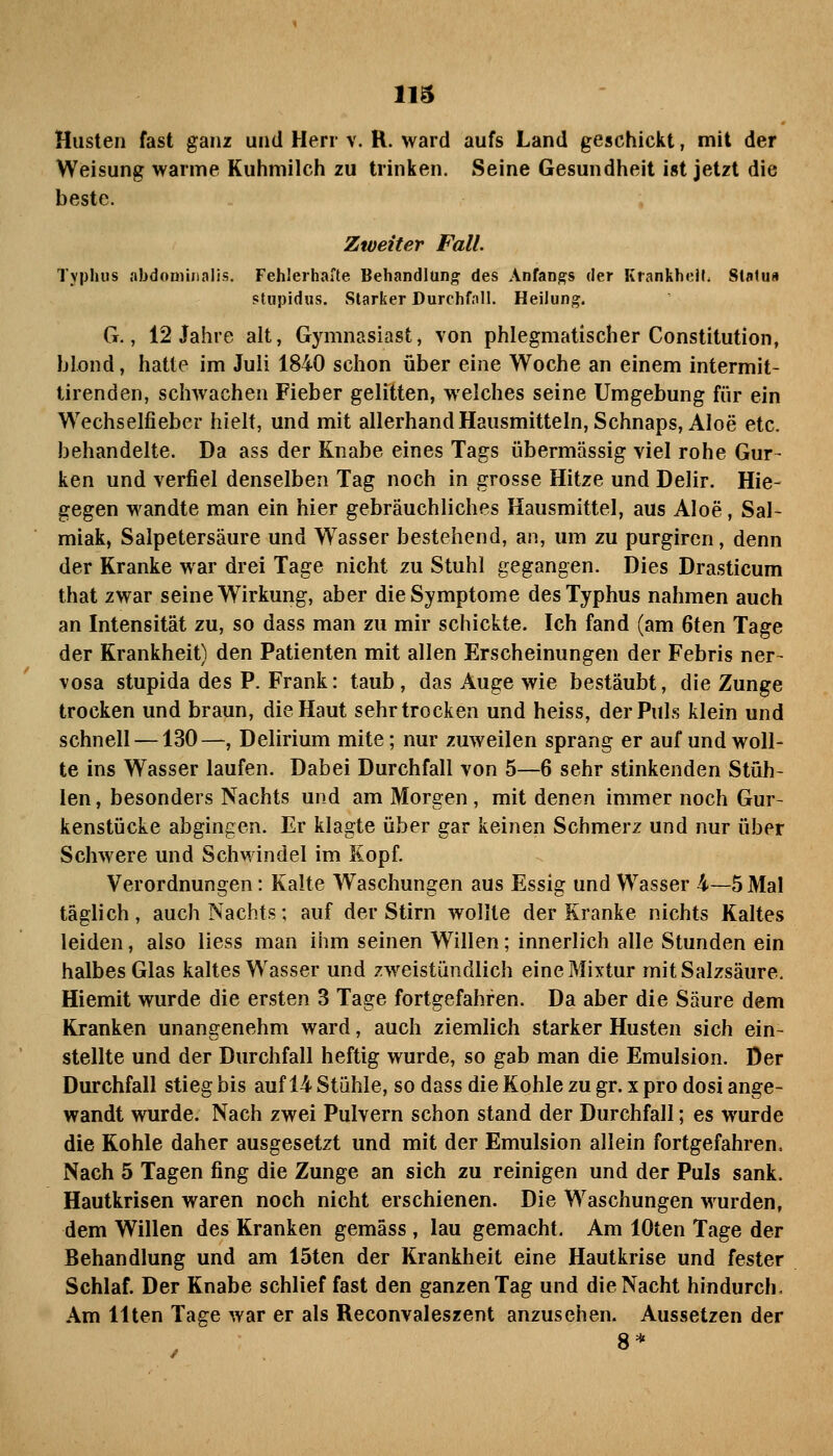 Husten fast ganz und Herr v. R. ward aufs Land geschickt, mit der Weisung warme Kuhmilch zu trinken. Seine Gesundheit ist jetzt die beste. Zweiter Fall. Typhus abdominalis. Fehlerhafte Behandlung des Anfangs der Krankhell. Statu« stupidus. Starker Durchfall. Heilung, G., 12 Jahre alt, Gymnasiast, von phlegmatischer Constitution, blond, hatte im Juli 1840 schon über eine Woche an einem intermit- tirenden, schwachen Fieber gelitten, welches seine Umgebung für ein Wechselfieber hielt, und mit allerhandHausmitteln, Schnaps, Aloe etc. behandelte. Da ass der Knabe eines Tags übermässig viel rohe Gur- ken und verfiel denselben Tag noch in grosse Hitze und Delir. Hie- gegen wandte man ein hier gebräuchliches Hausmittel, aus Aloe, Sal- miak, Salpetersäure und W^asser bestehend, an, um zu purgiren, denn der Kranke war drei Tage nicht zu Stuhl gegangen. Dies Drasticum that zwar seine Wirkung, aber die Symptome des Typhus nahmen auch an Intensität zu, so dass man zu mir schickte. Ich fand (am 6ten Tage der Krankheit) den Patienten mit allen Erscheinungen der Febris ner- vosa stupida des P. Frank: taub, das Auge wie bestäubt, die Zunge trocken und braun, die Haut sehr trocken und heiss, der Puls klein und schnell —130—, Delirium mite; nur zuweilen sprang er auf und woll- te ins Wasser laufen. Dabei Durchfall von 5—6 sehr stinkenden Stüh- len , besonders Nachts und am Morgen, mit denen immer noch Gur- kenstücke abgingen. Er klagte über gar keinen Schmerz und nur über Schwere und SchM indel im Kopf. Verordnungen: Kalte Waschungen aus Essig und Wasser 4—5 Mal täglich, auch Nachts; auf der Stirn wollte der Kranke nichts Kaltes leiden, also Hess man ihm seinen Willen; innerlich alle Stunden ein halbes Glas kaltes Wasser und zweistündlich eine Mixtur mit Salzsäure. Hiemit wurde die ersten 3 Tage fortgefahren. Da aber die Säure dem Kranken unangenehm ward, auch ziemlich starker Husten sich ein- stellte und der Durchfall heftig wurde, so gab man die Emulsion. Der Durchfall stieg bis auf 14 Stühle, so dass die Kohle zu gr. x pro dosi ange- wandt wurde. Nach zwei Pulvern schon stand der Durchfall; es wurde die Kohle daher ausgesetzt und mit der Emulsion allein fortgefahren. Nach 5 Tagen fing die Zunge an sich zu reinigen und der Puls sank. Hautkrisen waren noch nicht erschienen. Die Waschungen wurden, dem Willen des Kranken gemäss, lau gemacht. Am lOten Tage der Behandlung und am 15ten der Krankheit eine Hautkrise und fester Schlaf. Der Knabe schlief fast den ganzen Tag und die Nacht hindurch. Am Uten Tage war er als Reconvaleszent anzusehen. Aussetzen der 8*