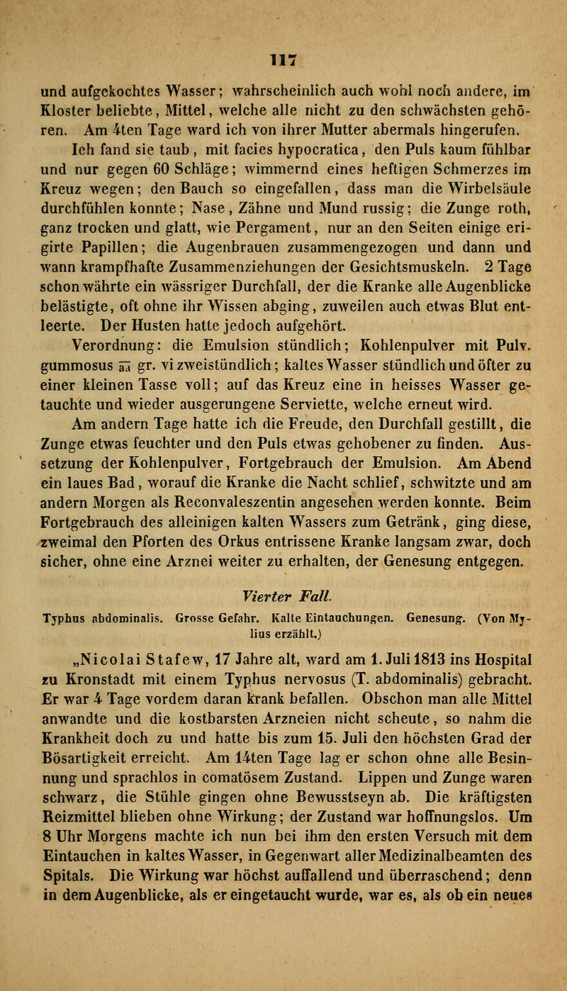 und aufgekochtes Wasser; wahrscheinlich auch wohl noch andere, im Kloster beliebte, Mittel, welche alle nicht zu den schwächsten gehö- ren. Am -4ten Tage ward ich von ihrer Mutter abermals hingerufen. Ich fand sie taub, mit facies hypocratica, den Puls kaum fühlbar und nur gegen 60 Schläge; wimmernd eines heftigen Schmerzes im Kreuz wegen; den Bauch so eingefallen, dass man die Wirbeisäule durchfühlen konnte; Nase , Zähne und Mund russig; die Zunge roth, ganz trocken und glatt, wie Pergament, nur an den Seiten einige eri- girte Papillen; die Augenbrauen zusammengezogen und dann und wann krampfhafte Zusammenziehungen der Gesichtsmuskeln. 2 Tage schon währte ein wässriger Durchfall, der die Kranke alle Augenblicke belästigte, oft ohne ihr Wissen abging, zuweilen auch etwas Blut ent- leerte. Der Husten hatte jedoch aufgehört. Verordnung: die Emulsion stündlich; Kohlenpulver mit Pulv. gummosus il gr. vi zweistündlich; kaltes Wasser stündlich und öfter zu einer kleinen Tasse voll; auf das Kreuz eine in heisses Wasser ge- tauchte und wieder ausgerungene Serviette, welche erneut wird. Am andern Tage hatte ich die Freude, den Durchfall gestillt, die Zunge etwas feuchter und den Puls etwas gehobener zu finden. Aus- setzung der Kohlenpulver, Fortgebrauch der Emulsion. Am Abend ein laues Bad, worauf die Kranke die Nacht schlief, schwitzte und am andern Morgen als Reconvaleszentin angesehen werden konnte. Beim Fortgebrauch des alleinigen kalten Wassers zum Getränk, ging diese, zweimal den Pforten des Orkus entrissene Kranke langsam zwar, doch sicher, ohne eine Arznei weiter zu erhalten, der Genesung entgegen. Vierter Fall. Typhus abdominalis. Grosse Gefahr. Kalte Eintauchungen. Genesungr. (Von 3Ij- lius erzählt.) „Nicolai Stafew, 17 Jahre alt, ward am I.Juli 1813 ins Hospital IM Kronstadt mit einem Typhus nervosus (T. abdominalis) gebracht. Er war 4 Tage vordem daran krank befallen. Obschon man alle Mittel anwandte und die kostbarsten Arzneien nicht scheute, so nahm die Krankheit doch zu und hatte bis zum 15. Juli den höchsten Grad der Bösartigkeit erreicht. Am 14ten Tage lag er schon ohne alle Besin- nung und sprachlos in comatösem Zustand. Lippen und Zunge waren schwarz, die Stühle gingen ohne Bewusstseyn ab. Die kräftigsten Reizmittel blieben ohne Wirkung; der Zustand war hoffnungslos. Um 8 Uhr Morgens machte ich nun bei ihm den ersten Versuch mit dem Eintauchen in kaltes Wasser, in Gegenwart aller Medizinalbeamten des Spitals. Die Wirkung war höchst auffallend und überraschend; denn in dem Augenblicke, als er eingetaucht wurde, war es, als ob ein neues