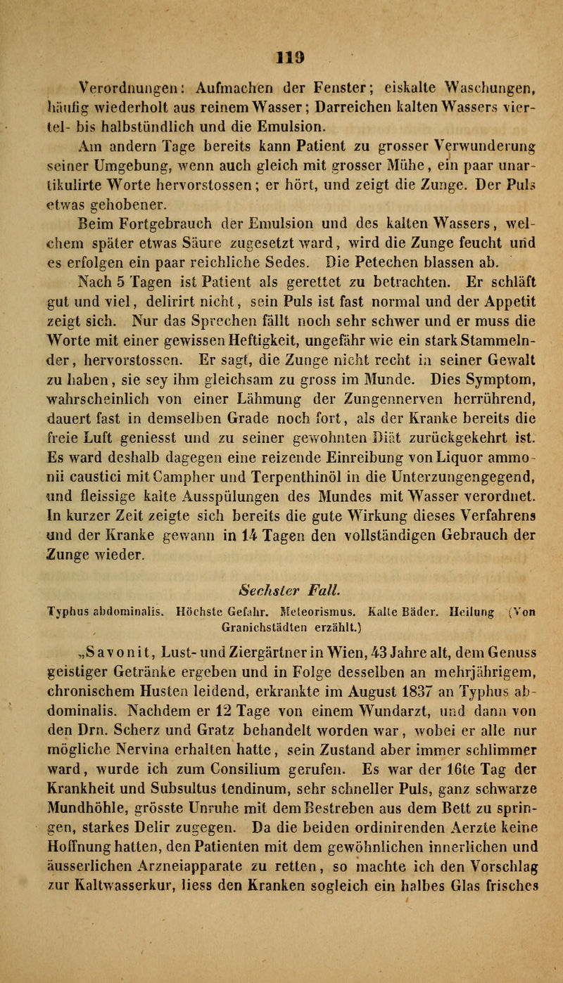 Verordnungen: Aufmachen der Fenster; eiskalte Waschungen, liiiufig wiederholt aus reinem Wasser; Darreichen kalten Wassers \ier- tel- bis halbstündlich und die Emulsion. Am andern Tage bereits kann Patient zu grosser Verwunderung seiner Umgebung, wenn auch gleich mit grosser Mühe, ein paar unar- tikulirte Worte hervorstossen; er hört, und zeigt die Zunge. Der PuI-< etwas gehobener. Beim Fortgebrauch der Emulsion und des kalten Wassers, wel- chem später etwas Säure zugesetzt ward, wird die Zunge feucht und es erfolgen ein paar reichliche Sedes. Die Petechen blassen ab. Nach 5 Tagen ist Patient als gerettet zu betrachten. Er schläft gut und \iel, delirirt nicht, sein Puls ist fast normal und der Appetit zeigt sich. Nur das Sprechen fällt noch sehr schwer und er muss die Worte mit einer gewissen Heftigkeit, ungefähr wie ein stark Stammeln- der, hervorstossen. Er sagt, die Zunge nicht recht in seiner Gewalt zu haben, sie sey ihm gleichsam zu gross im Munde. Dies Symptom, wahrscheinlich von einer Lähmung der Zungennerven herrührend, dauert fast in demselben Grade noch fort, als der Kranke bereits die freie Luft geniesst und zu seiner gewohnten Diät zurückgekehrt ist. Es ward deshalb dagegen eine reizende Einreibung von Liquor ammo- nii caustici mit Campher und Terpenthinöl in die ünterzungengegend, und fleissige kalte Ausspülungen des Mundes mit Wasser verordnet. In kurzer Zeit zeigte sich bereits die gute Wirkung dieses Verfahrens und der Kranke gewann in 14 Tagen den vollständigen Gebrauch der Zunge wieder. Sechsler Fall. Typhus abdominalis. Höchste Gefahr. Rfeleorismus. Kalle Bäder. Heilung (%'on Granichstädlen erzählt.) „S a V 0 n i t, Lust- und Ziergärtner in Wien, 43 Jahre alt, dem Genuss geistiger Getränke ergeben und in Folge desselben an mehrjährigem, chronischem Husten leidend, erkrankte im August 1837 an Typhus ab- dominalis. Nachdem er 12 Tage von einem Wundarzt, und dann von den Drn. Scherz und Gratz behandelt worden war, wobei er alle nur mögliche Nervina erhalten hatte, sein Zustand aber immer schlimmer ward, wurde ich zum Consilium gerufen. Es war der 16te Tag der Krankheit und Subsultus tendinum, sehr schneller Puls, ganz schwarze Mundhöhle, grösste Unruhe mit dem Bestreben aus dem Bett zu sprin- gen, starkes Delir zugegen. Da die beiden ordinirenden Aerzte keine Hoffnung hatten, den Patienten mit dem gewöhnlichen innerlichen und äusserlichen Arzneiapparate zu retten, so machte ich den Vorschlag zur Kaltwasserkur, Hess den Kranken sogleich ein halbes Glas frisches