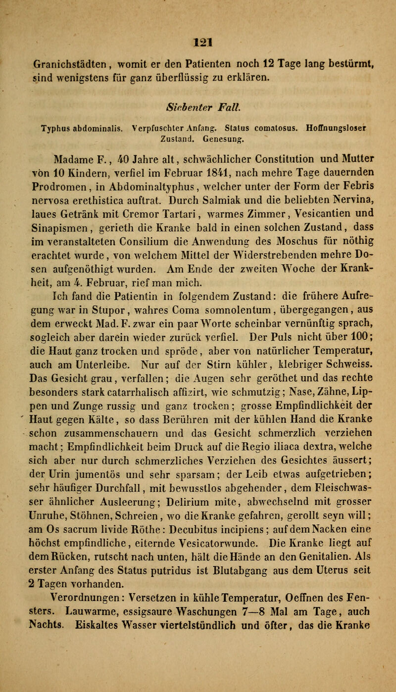 Granichstädten, womit er den Patienten noch 12 Tage lang bestürmt, sind wenigstens für ganz überflüssig zu erklären. Siebenter Fall. Typhus abdominalis. Verpfuschter Anfang. Status comatosus. Hoffnungsloser Zustand. Genesung. Madame F., -40 Jahre alt, schwächlicher Constitution und Mutter von 10 Kindern, verfiel im Februar 1841, nach mehre Tage dauernden Prodromen, in Abdominaltyphus, welcher unter der Form der Febris nervosa erethistica auftrat. Durch Salmiak und die beliebten Nervina, laues Getränk mit Cremor Tartari, warmes Zimmer, Vesicantien und Sinapismen, gerieth die Kranke bald in einen solchen Zustand, dass im veranstalteten Consilium die Anwendung des Moschus für nöthig erachtet wurde, von welchem Mittel der Widerstrebenden mehre Do- sen aufgenöthigt wurden. Am Ende der zweiten Woche der Krank- heit, am 4. Februar, rief man mich. Ich fand die Patientin in folgendem Zustand: die frühere Aufre- gung war in Stupor, wahres Coma somnolentum, übergegangen, aus dem erweckt Mad. F. zwar ein paar Worte scheinbar vernünftig sprach, sogleich aber darein wieder zurück verfiel. Der Puls nicht über 100; die Haut ganz trocken und spröde, aber von natürlicher Temperatur, auch am ünterleibe. Nur auf der Stirn kühler, klebriger Schweiss. Das Gesicht grau, verfallen; die Augen sehr geröthet und das rechte besonders stark catarrhalisch affizirt, wie schmutzig; Nase, Zähne, Lip- pen und Zunge russig und ganz trocken; grosse Empfindlichkeit der Haut gegen Kälte, so dass Berühren mit der kühlen Hand die Kranke schon zusammenschauern und das Gesicht schmerzlich verziehen macht; Empfindlichkeit beim Druck auf die Regio iliaca dextra, welche sich aber nur durch schmerzliches Verziehen des Gesichtes äussert; der Urin jumentös und sehr sparsam; der Leib etwas aufgetrieben; sehr häufiger Durchfall, mit bewusstlos abgehender, dem Fleischwas- ser ähnlicher Ausleerung; Delirium mite, abwechselnd mit grosser Unruhe, Stöhnen, Schreien, wo die Kranke gefahren, gerollt seyn will; am Os sacrum livide Röthe: Decubitus incipiens; auf dem Nacken eine höchst empfindliche, eiternde Vesicatorwunde. Die Kranke liegt auf dem Rücken, rutscht nach unten, hält die Hände an den Genitalien. Als erster Anfang des Status putridus ist Blutabgang aus dem Uterus seit 2 Tagen vorhanden. Verordnungen: Versetzen in kühle Temperatur, Oeffnen des Fen- sters. Lauwarme, essigsaure Waschungen 7—8 Mal am Tage, auch Nachts. Eiskaltes Wasser viertelstündlich und öfter, das die Kranke