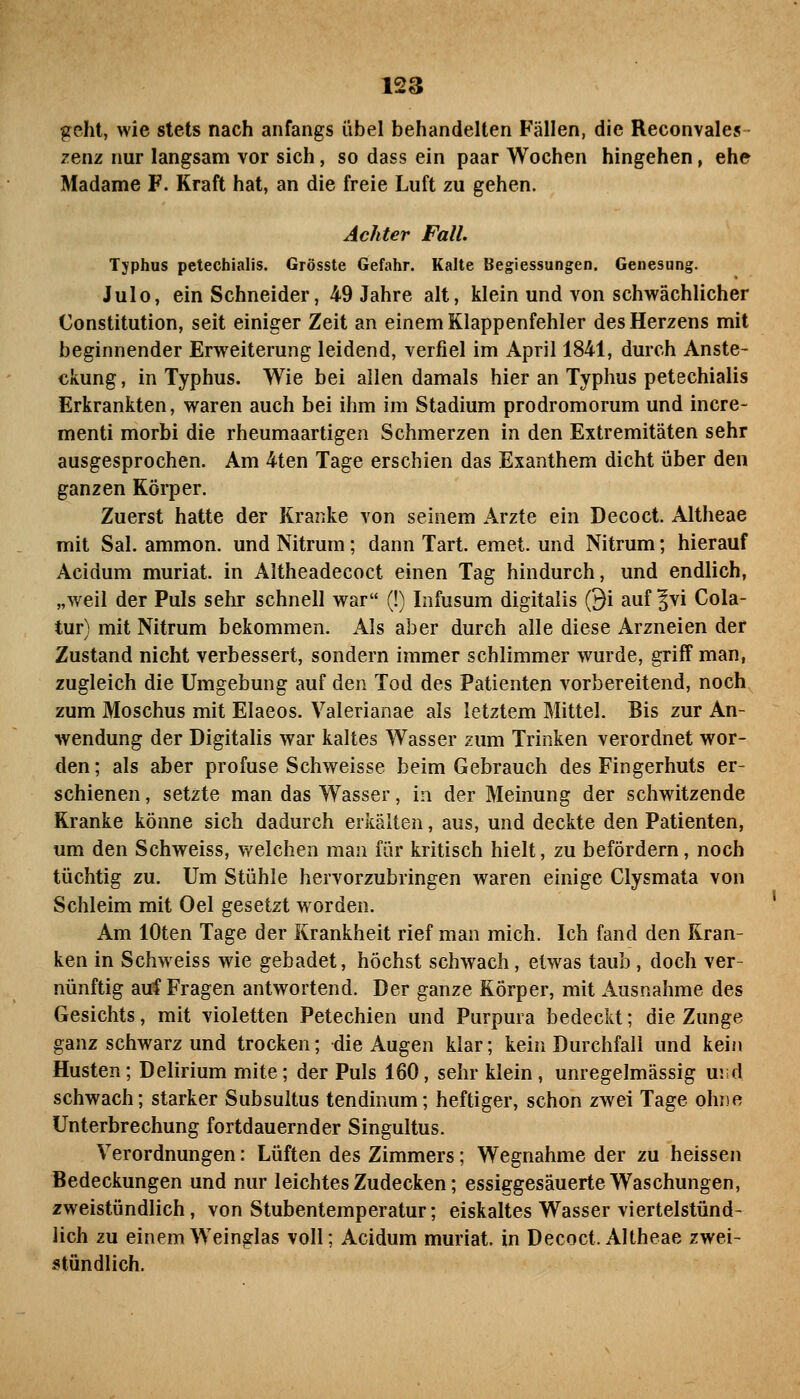 geht, wie stets nach anfangs übel behandelten Fällen, die Reconvales zenz nur langsam vor sich, so dass ein paar Wochen hingehen, ehe Madame F. Kraft hat, an die freie Luft zu gehen. Achter Fall. Typhus petechialis. Grösste Gefahr. Kalte Begiessungen. Genesung. Julo, ein Schneider, 49 Jahre alt, klein und von schwächlicher Constitution, seit einiger Zeit an einem Klappenfehler des Herzens mit beginnender Erweiterung leidend, verfiel im April 1841, durch Anste- ckung , in Typhus. Wie bei allen damals hier an Typhus petechialis Erkrankten, waren auch bei ihm im Stadium prodromorum und incre- menti morbi die rheumaartigen Schmerzen in den Extremitäten sehr ausgesprochen. Am 4ten Tage erschien das Exanthem dicht über den ganzen Körper. Zuerst hatte der Kranke von seinem Arzte ein Decoct. Altheae mit Sal. ammon. und Nitrum; dann Tart. emet. und Nitrum; hierauf Acidum muriat. in Altheadecoct einen Tag hindurch, und endlich, „weil der Puls sehr schnell war (!) Infusum digitalis ©i auf Jvi Cola- tur) mit Nitrum bekommen. Als aber durch alle diese x4.rzneien der Zustand nicht verbessert, sondern immer schlimmer wurde, griff man, zugleich die Umgebung auf den Tod des Patienten vorbereitend, noch zum Moschus mit Elaeos. Valerianae als letztem Mittel. Bis zur An- wendung der Digitalis war kaltes Wasser zum Trinken verordnet wor- den; als aber profuse Schweisse beim Gebrauch des Fingerhuts er- schienen , setzte man das Wasser, in der Meinung der schwitzende Kranke könne sich dadurch erkälten, aus, und deckte den Patienten, um den Schweiss, welchen man für kritisch hielt, zu befördern, noch tüchtig zu. Um Stühle hervorzubringen waren einige Clysmata von Schleim mit Oel gesetzt worden. Am lOten Tage der Krankheit rief man mich. Ich fand den Kran- ken in Schweiss wie gebadet, höchst schwach, etwas taub, doch ver- nünftig auf Fragen antwortend. Der ganze Körper, mit Ausnahme des Gesichts, mit violetten Petechien und Purpura bedeckt; die Zunge ganz schwarz und trocken; die Augen klar; kein Durchfall und kein Husten; Delirium mite; der Puls 160, sehr klein, unregelmässig und schwach; starker Subsultus tendinum; heftiger, schon zwei Tage ohne Unterbrechung fortdauernder Singultus. Verordnungen: Lüften des Zimmers; Wegnahme der zu heissen Bedeckungen und nur leichtes Zudecken; essiggesäuerte Waschungen, zweistündlich, von Stubentemperatur; eiskaltes Wasser viertelstünd- lich zu einem Weinglas voll; Acidum muriat. in Decoct. Altheae zwei- stündlich.