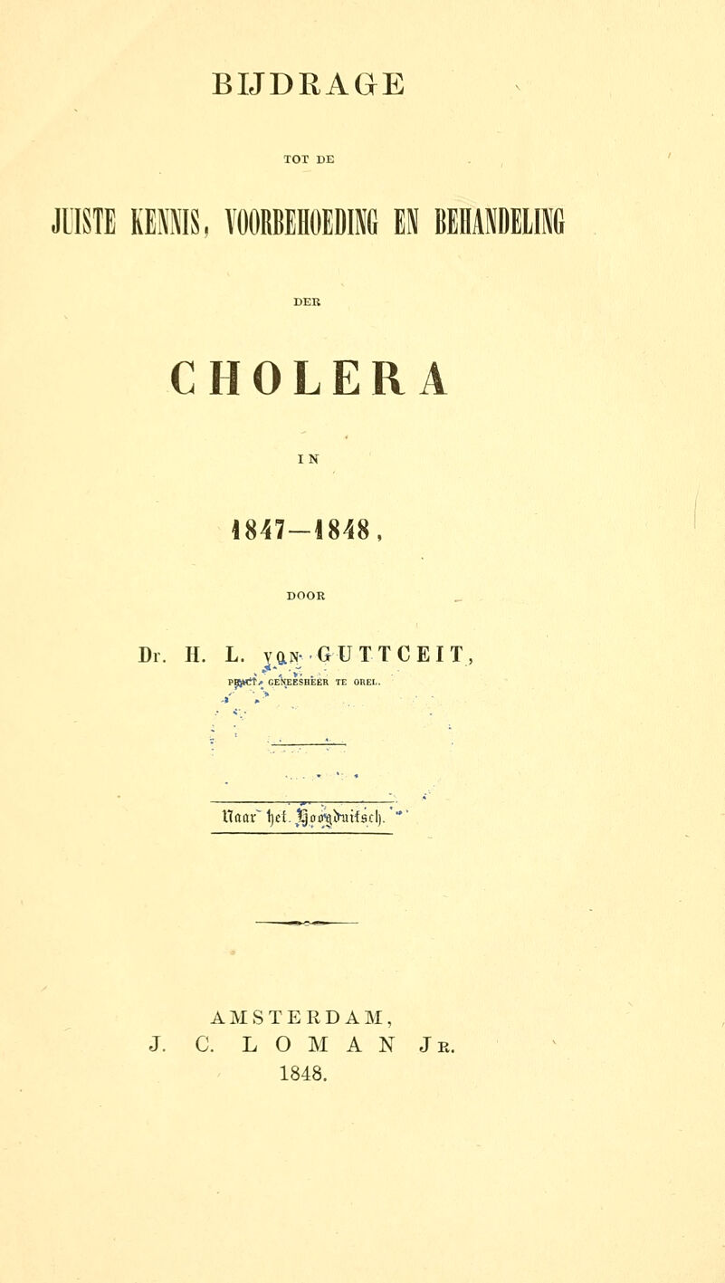 BIJDRAGE JUISTE kE\^'IS, VOORBEBOEDING EN BEHANDELING CHOLERA IN 1847-1848, Dl. H. L. yaN; GUTTCEIT, Pjl^.^ GE'taESHÉER TE OREL. Ximx' t)e{. ^^ffo^ïhïifscl). '■*' AMSTERDAM, J. C. L O M A N Je. 1848.