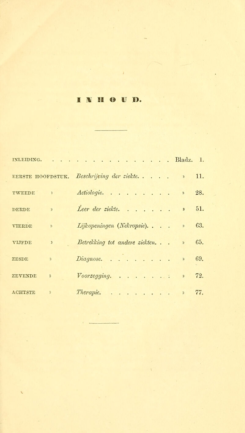 I H SI o U B. rxLEiDiNG Bladz. 1. EERSTE HOOFDSTUK, Beschrijving der ziekte. T> Aetiologie TWEEDE DEKDE VIERDE Vüï'DE ZESDE ZEVEKDE ACHTSTE Leer der ziekte Lijkopeningen {ISfékropsie). . Betrekking tot andere ziekten. Diagnose Voorzegging Therapie )) 11. !) 28. I) 51. 63. 65. 69. » 72. )) 77.