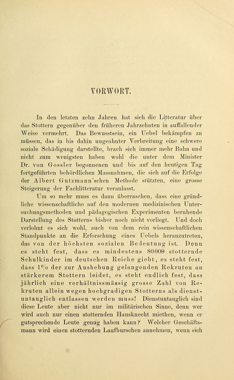 VORWORT. In den letzten zehn Jahren hat sich die Litteratur über das Stottern gegenüber den früheren Jahrzehnten in auffallender Weise vermehrt. Das Bewusstsein, ein Uebel bekämpfen zu müssen, das in bis dahin ungeahnter Yerbreitung eine schwere soziale Schädigung darstellte, brach sich immer mehr Bahn und nicht zum wenigsten haben wohl die unter dem Minister Dr. von Gossler begonnenen und bis auf den heutigen Tag fortgeführten behördlichen Massnahmen, die sich auf die Erfolge der Albert Gutzmann'schen Methode stützten, eine grosse Steigerung der Fachlitteratur veranlasst. Um so mehr muss es dann überraschen, dass eine gründ- liche wissenschaftliche auf den modernen medizinischen Unter- suchungsmethoden und pädagogischen Experimenten beruhende Darstellung des Stotterns bisher noch nicht vorliegt. Und doch verlohnt es sich wohl, auch von dem rein wissenschaftlichen Standpunkte an die Erforschung eines Uebels heranzutreten, das von der höchsten sozialen Bedeutung ist. Denn es steht fest, dass es mindestens 80000 , stotternde Schulkinder im deutschen Reiche giebt, es steht fest, dass l^/o der zur Aushebung gelangenden Rekruten an stärkerem Stottern leidet, es steht endlich fest, dass jährlich eine verhältnissmässig grosse Zahl von Re- kruten allein wegen hochgradigen Stotterns als dienst- untauglich entlassen werden muss! Dienstuntauglich sind diese Leute aber nicht nur im militärischen Sinne, denn wer wird auch nur einen stotternden Hausknecht miethen, wenn er gutsprechende Leute genug haben kann? Welcher Geschäfts- mann wird einen stotternden Laufburschen annehmen, wenn sich