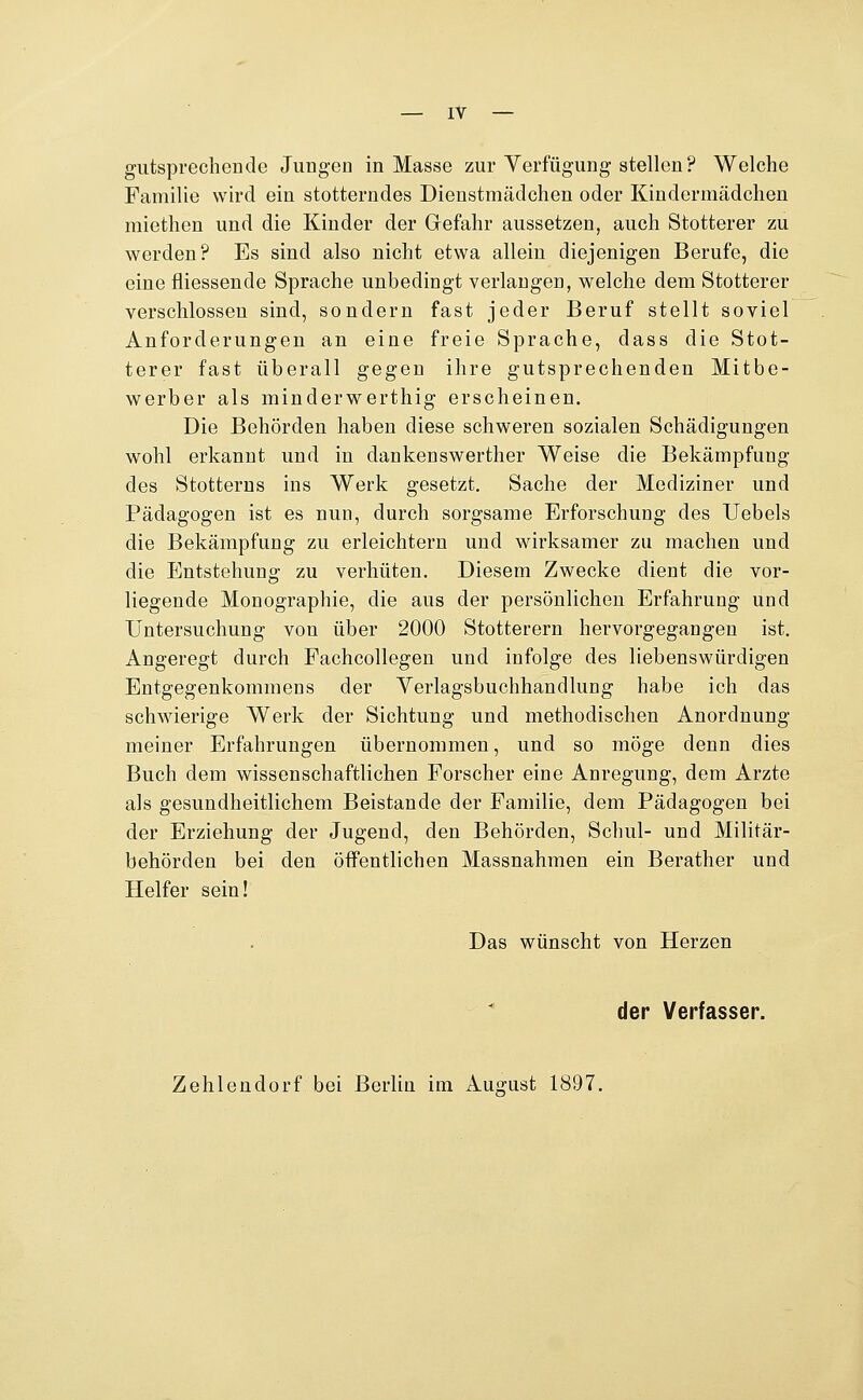 giitsprechende Jungen in Masse zur Verfügung stellen? Welche Familie wird ein stotterndes Dienstmädchen oder Kindermädchen raiethen und die Kinder der Gefahr aussetzen, auch Stotterer zu werden? Es sind also nicht etwa allein diejenigen Berufe, die eine fliessende Sprache unbedingt verlangen, welche dem Stotterer verschlossen sind, sondern fast jeder Beruf stellt soviel Anforderungen an eine freie Sprache, dass die Stot- terer fast überall gegen ihre gutsprechenden Mitbe- werber als minderwerthig erscheinen. Die Behörden haben diese schweren sozialen Schädigungen wohl erkannt und in dankenswerther Weise die Bekämpfung des Stotterns ins Werk gesetzt. Sache der Mediziner und Pädagogen ist es nun, durch sorgsame Erforschung des Uebels die Bekämpfung zu erleichtern und wirksamer zu machen und die Entstehung zu verhüten. Diesem Zwecke dient die vor- liegende Monographie, die aus der persönlichen Erfahrung und Untersuchung von über 2000 Stotterern hervorgegangen ist. Angeregt durch Fachcollegen und infolge des liebenswürdigen Entgegenkommens der Yerlagsbuchhandlung habe ich das schwierige Werk der Sichtung und methodischen Anordnung meiner Erfahrungen übernommen, und so möge denn dies Buch dem wissenschaftlichen Forscher eine Anregung, dem Arzte als gesundheitlichem Beistande der Familie, dem Pädagogen bei der Erziehung der Jugend, den Behörden, Schul- und Militär- behörden bei den öffentlichen Massnahmen ein Berather und Helfer sein! Das wünscht von Herzen der Verfasser. Zehlendorf bei Berlin im Auorust 1897.