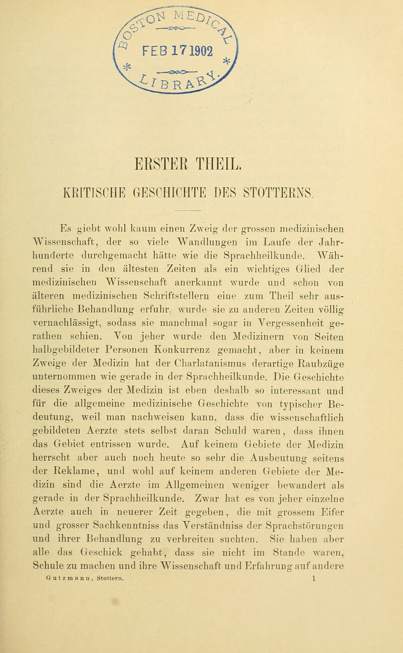 ERSTER THEIL. KRITISCHE GESCHICHTE DES STOTTERNS, Es iebt wohl kaum einen Zweig der grossen medizinischen Wissenschaft, der so viele Wandlungen im Laufe der Jahr- hunderte durchgemacht hätte wie die Sprachheilkunde. Wäh- rend sie in den ältesten Zeiten als ein wichtiges Glied der medizinischen Wissenschaft anerkannt wurde und schon von älteren medizinischen Schriftstellern eine zum Theil sehr aus- führliche Behandlung erfuhr, wurde sie zu anderen Zeiten völlig vernachlässigt, sodass sie manchmal sogar in Vergessenheit ge- rathen schien. Von jeher wurde den Medizinern von Seiten halbgebildeter Personen Konkurrenz gemacht, aber in keinem Zweige der Medizin hat der Charlatanismus derartige Raubzüge unternommen wie gerade in der Sprachheilkunde. Die Geschichte dieses Zweiges der Medizin ist eben deshalb so interessant und für die allgemeine medizinische Geschichte von typischer Be- deutung, weil man nachweisen kann, dass die wissenschaftlich gebildeten Aerzte stets selbst daran Schuld waren, dass ihnen das Gebiet entrissen wurde. Auf keinem Gebiete der Medizin herrscht aber auch noch heute so sehr die Ausbeutung seitens der Reklame, und wohl auf keinem anderen Gebiete der Me- dizin sind die Aerzte im Allgemeinen weniger bewandert als gerade in der Sprachheilkunde. Zwar hat es von jeher einzelne Aerzte auch in neuerer Zeit gegeben, die mit grossem Eifer und grosser Sachkenntniss das Verständniss der Sprachstörungen und ihrer Behandlung zu verbreiten suchten. Sie haben aber alle das Geschick gehabt, dass sie nicht im Stande waren. Schule zu machen und ihre Wissenschaft und Erfahrung auf andere