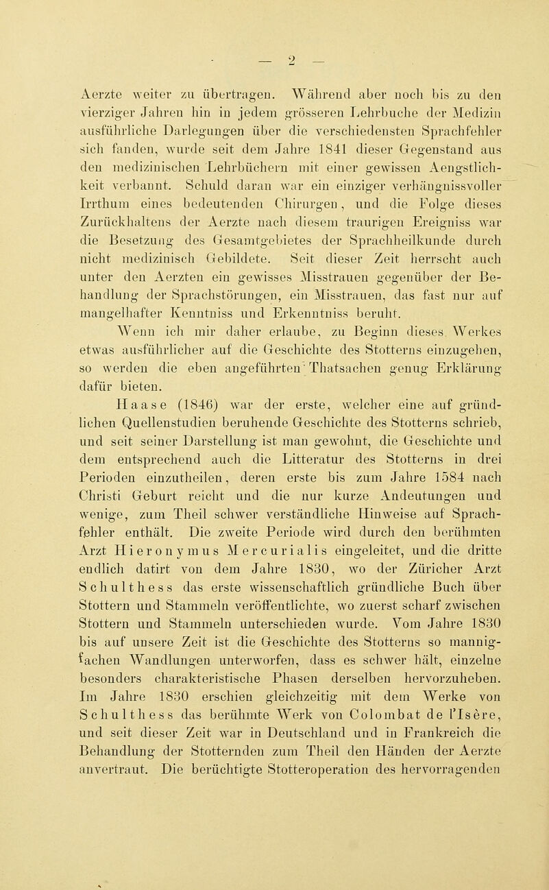 Aerzte weiter zu übertrageu. Während aber noch bis zu den vierziger Jahren hin in jedem grösseren I^ehrbuche der Medizin ausführliche Darlegungen über die verschiedensten Sprachfehler sich fanden, wurde seit dem Jahre 1841 dieser Gegenstand aus den medizinischen Lehrbüchern mit einer gewissen Aengstlich- keit verbannt. Schuld daran war ein einziger verhängnissvoller Irrthum eines bedeutenden Chirurgen, und die Folge dieses Zurückhaltens der Aerzte nach diesem traurigen Ereigniss war die Besetzung des Gesamtgebietes der Sprachheilkunde durch nicht medizinisch Gebildete. Seit dieser Zeit herrscht auch unter den Aerzten ein gewisses Misstrauen gegenüber der Be- handlung der Sprachstörungen, ein Misstrauen, das fast nur auf mangelhafter Kenntniss und Erkenntniss beruht. Wenn ich mir daher erlaube, zu Beginn dieses Werkes etwas ausführlicher auf die Geschichte des Stotterns einzugehen, so werden die eben angeführten Thatsachen genug Erklärung dafür bieten. Haase (1846) war der erste, welcher eine auf gründ- lichen Quellenstudien beruhende Geschichte des Stotterns schrieb, und seit seiner Darstellung ist man gewohnt, die Geschichte und dem entsprechend auch die Litteratur des Stotterns in drei Perioden einzutheilen, deren erste bis zum Jahre 1584 nach Christi Geburt reicht und die nur kurze Andeutungen und wenige, zum Theil schwer verständliche Hinweise auf Sprach- fehler enthält. Die zweite Periode wird durch den berühmten Arzt Hieronymus Mercurialis eingeleitet, und die dritte endlich datirt von dem Jahre 1830, wo der Züricher Arzt Schulthess das erste wissenschaftlich gründliche Buch über Stottern und Stammeln veröffentlichte, wo zuerst scharf zwischen Stottern und Stammeln unterschieden wurde. Vom Jahre 1830 bis auf unsere Zeit ist die Geschichte des Stotterns so mannig- fachen Wandlungen unterworfen, dass es schwer hält, einzelne besonders charakteristische Phasen derselben hervorzuheben. Im Jahre 1830 erschien gleichzeitig mit dem Werke von Schulthess das berühmte Werk von Colombat de l'Isere, und seit dieser Zeit war in Deutschland und in Frankreich die Behandlung der Stotternden zum Theil den Händen der Aerzte anvertraut. Die berüchtigte Stotteroperation des hervorragenden