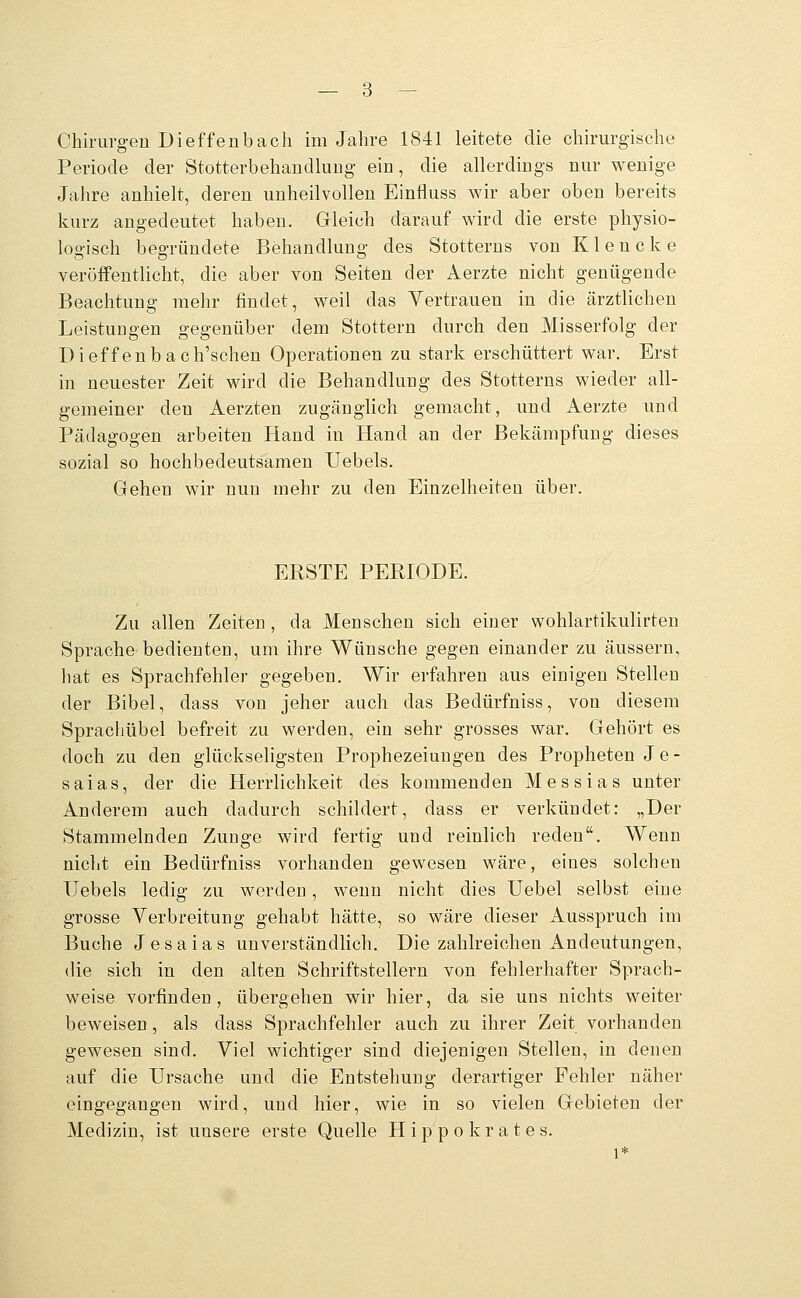 Chirurgen Dieffenbaeil im Jahre 1841 leitete die chirurgische Periode der StotterbehandluEg ein, die allerdings nur wenige Jahre anhielt, deren unheilvollen Einfluss wir aber oben bereits kurz angedeutet haben. Gleich darauf wird die erste physio- logisch begründete Behandlung des Stotterns von Klencke veröffentlicht, die aber von Seiten der Aerzte nicht genügende Beachtuufi' mehr findet, weil das Vertrauen in die ärztlichen Leistungen gegenüber dem Stottern durch den Misserfolg der Dieffenbach'schen Operationen zu stark erschüttert war. Erst in neuester Zeit wird die Behandlung des Stotterns wieder all- gemeiner den Aerzten zugänglich gemacht, und Aerzte und Pädagogen arbeiten Hand in Hand an der Bekämpfung dieses sozial so hochbedeutsamen Uebels. Gehen wir nun mehr zu den Einzelheiten über. ERSTE PERIODE. Zu allen Zeiten, da Menschen sich einer wohlartikulirten Sprache bedienten, um ihre Wünsche gegen einander zu äussern, hat es Sprachfehler gegeben. Wir erfahren aus einigen Stellen der Bibel, dass von jeher auch das Bedürfniss, von diesem Sprachübel befreit zu werden, ein sehr grosses war. Gehört es doch zu den glückseligsten Prophezeiungen des Propheten Je- saias, der die Herrlichkeit des kommenden Messias unter Anderem auch dadurch schildert, dass er verkündet: „Der Stammelnden Zunge wird fertig und reinlich reden. Wenn nicht ein Bedürfniss vorhanden gewesen wäre, eines solchen Uebels ledig zu werden, wenn nicht dies Uebel selbst eine grosse Verbreitung gehabt hätte, so wäre dieser Ausspruch im Buche Jesaias unverständlich. Die zahlreichen Andeutungen, die sich in den alten Schriftstellern von fehlerhafter Sprach- weise vorfinden, übergehen wir hier, da sie uns nichts weiter beweisen, als dass Sprachfehler auch zu ihrer Zeit vorhanden gewesen sind. Viel wichtiger sind diejenigen Stellen, in denen auf die Ursache und die Entstehung derartiger Fehler näher eingegangen wird, und hier, wie in so vielen Gebieten der Medizin, ist unsere erste Quelle Hippokrates. 1*