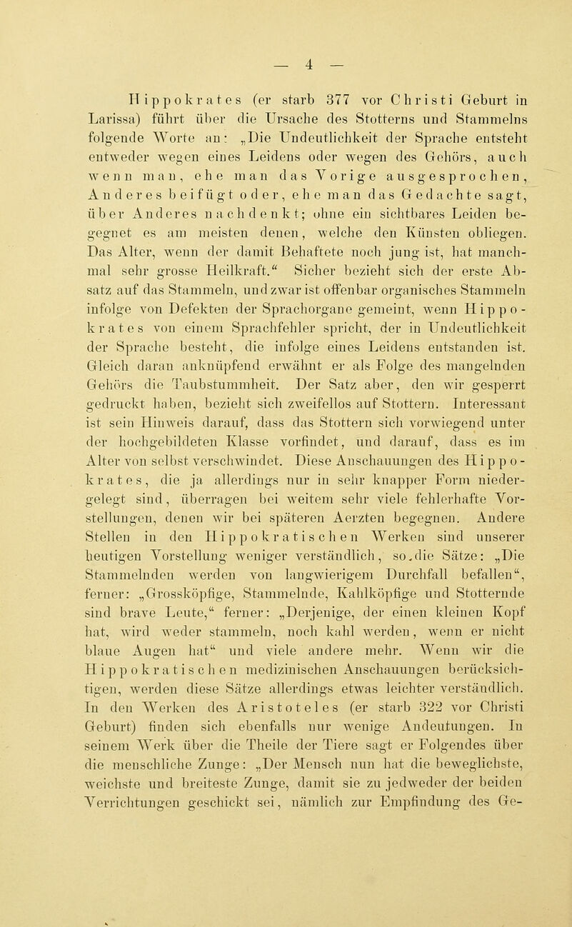 IT i p p o k r a t e s (er starb 377 vor Christi Geburt in Larissa) führt über die Ursache des Stotterns und Stammeins folgende Worte an: „Die Undeutlichkeit der Sprache entsteht entweder wegen eines Leidens oder wegen des Gehörs, auch wenn man, ehe man das Vorige ausgesprochen. Anderes beifügt oder, ehe man das Gedachte sa,gt, über Anderes nachdenkt; ohne ein sichtbares Leiden be- gegnet es am meisten denen, welche den Künsten obliegen. Das Alter, wenn der damit Behaftete noch jung ist, hat manch- mal sehr grosse Heilkraft/' Sicher bezieht sich der erste i^b- satz auf das Stammeln, und zwar ist offenbar organisches Stammeln infolge von Defekten der Sprachorgane gemeint, wenn Hippo- krates von einem Sprachfehler spricht, der in Undeutlichkeit der Sprache besteht, die infolge eines Leidens entstanden ist. Gleich daran anknüpfend erwähnt er als Folge des mangelnden Gehörs die Taubstummheit. Der Satz aber, den wir gesperrt gedruckt haben, bezieht sich zweifellos auf Stottern. Interessant ist sein Hinweis darauf, dass das Stottern sich vorwiegend unter der hochgebildeten Klasse vorfindet, und darauf, dass es im Alter von selbst verschw^indet. Diese Anschauungen des H i p p o - k r a t e s , die ja allerdings nur in selu* knapper Form nieder- gelegt sind, überragen bei weitem sehr viele fehlerhafte Vor- stellungen, denen wir bei späteren Aerzten begegnen. Andere Stellen in den Hippokratischen Werken sind unserer heutigen Vorstellung weniger verständlich, so.die Sätze: „Die Stammelnden werden von langwierigem Durchfall befallen, ferner: „Grossköpfige, Stammelnde, Kahlköpfige und Stotternde sind brave Leute, ferner: „Derjenige, der einen kleinen Kopf hat, wird weder stammeln, noch kahl werden, wenn er nicht blaue Augen hat und viele andere mehr. Wenn wir die Hippokratischen medizinischen Anschauungen berücksich- tigen, werden diese Sätze allerdings etwas leichter verständlich. In den Werken des Aristoteles (er starb 322 vor Christi Geburt) finden sich ebenfalls nur wenige Andeutungen. In seinem Werk über die Theile der Tiere sagt er Folgendes über die menschliche Zunge: „Der Mensch nun hat die beweglichste, weichste und breiteste Zunge, damit sie zu jedweder der beiden Verrichtungen geschickt sei, nämlich zur Empfindung des Ge-