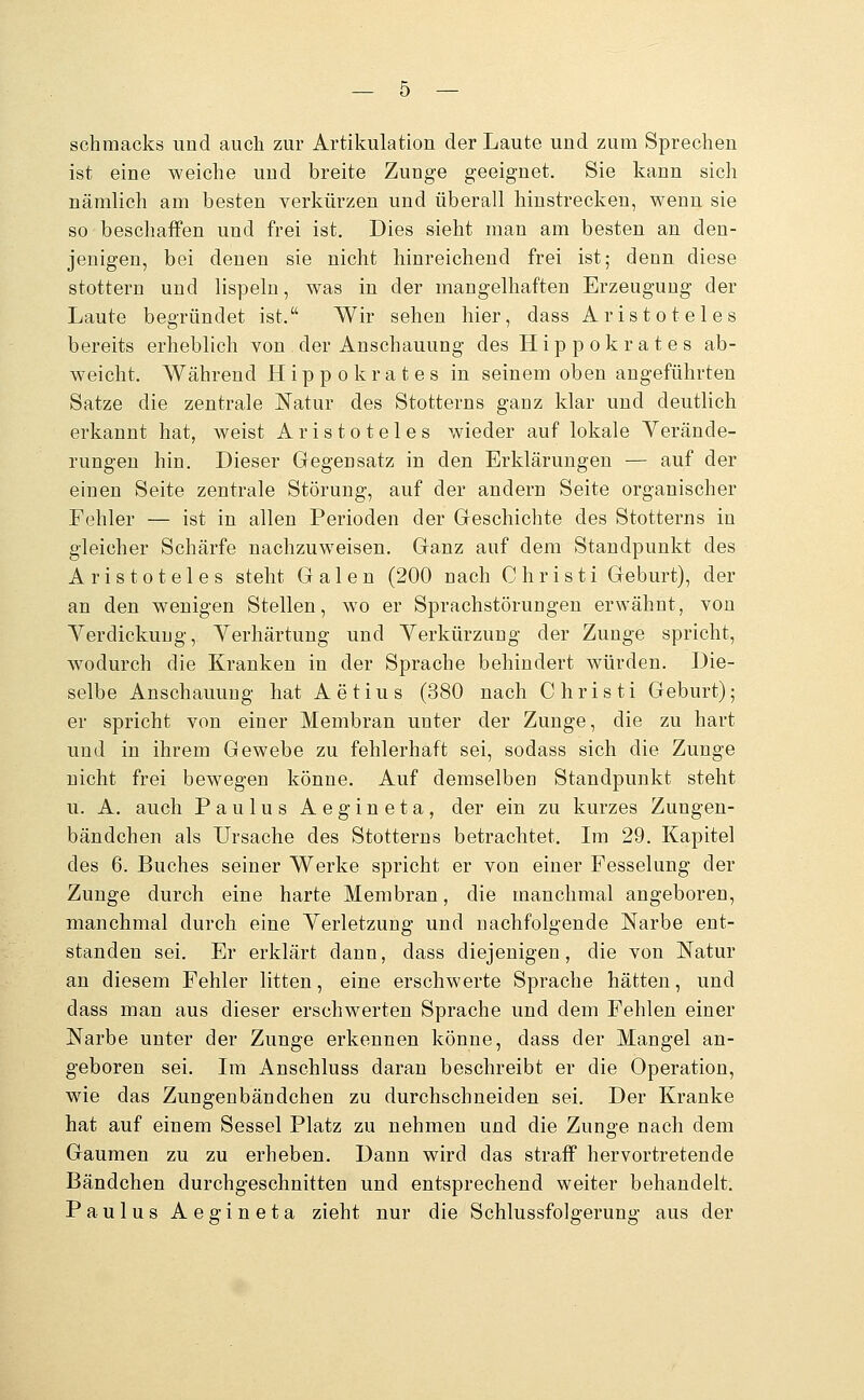 schraacks und auch zur Artikulation der Laute und zum Sprechen ist eine weiche und breite Zunge geeignet. Sie kann sich nämlich am besten verkürzen und überall hinstrecken, wenu sie so beschaffen und frei ist. Dies sieht man am besten an den- jenigen, bei denen sie nicht hinreichend frei ist; denn diese stottern und lispeln, was in der mangelhaften Erzeugung der Laute begründet ist. Wir sehen hier, dass Aristoteles bereits erheblich von der Anschauung des Hippokrates ab- weicht. Während Hippokrates in seinem oben angeführten Satze die zentrale Natur des Stotterns ganz klar und deutlich erkannt hat, weist Aristoteles wieder auf lokale Yerände- rungeu hin. Dieser Gegensatz in den Erklärungen — auf der einen Seite zentrale Störung, auf der andern Seite organischer Fehler — ist in allen Perioden der Geschichte des Stotterns in gleicher Schärfe nachzuweisen. Ganz auf dem Standpunkt des Aristoteles steht Galen (200 nach Christi Geburt), der an den wenigen Stellen, wo er Sprachstörungen erwähnt, von Yerdickuug, Yerhärtung und Verkürzung der Zunge spricht, wodurch die Kranken in der Sprache behindert würden. Die- selbe Anschauung hat Aetius (380 nach Christi Geburt); er spricht von einer Membran unter der Zunge, die zu hart uud in ihrem Gewebe zu fehlerhaft sei, sodass sich die Zunge nicht frei bewegen könne. Auf demselben Standpunkt steht u. A. auch Paulus Aegineta, der ein zu kurzes Zungen- bändchen als Ursache des Stotterns betrachtet. Im 29. Kapitel des 6. Buches seiner Werke spricht er von einer Fesselung der Zunge durch eine harte Membran, die manchmal angeboren, manchmal durch eine Yerletzung und nachfolgende Narbe ent- standen sei. Er erklärt dann, dass diejenigen, die von Natur an diesem Fehler litten, eine erschwerte Sprache hätten, und dass man aus dieser erschwerten Sprache und dem Fehlen einer Narbe unter der Zunge erkennen könne, dass der Mangel an- geboren sei. Im Anschluss daran beschreibt er die Operation, wie das Zungenbändchen zu durchschneiden sei. Der Kranke hat auf einem Sessel Platz zu nehmen und die Zunge nach dem Gaumen zu zu erheben. Dann wird das straff hervortretende Bändchen durchgeschnitten und entsprechend weiter behandelt. Paulus Aegineta zieht nur die Schlussfolgerung aus der