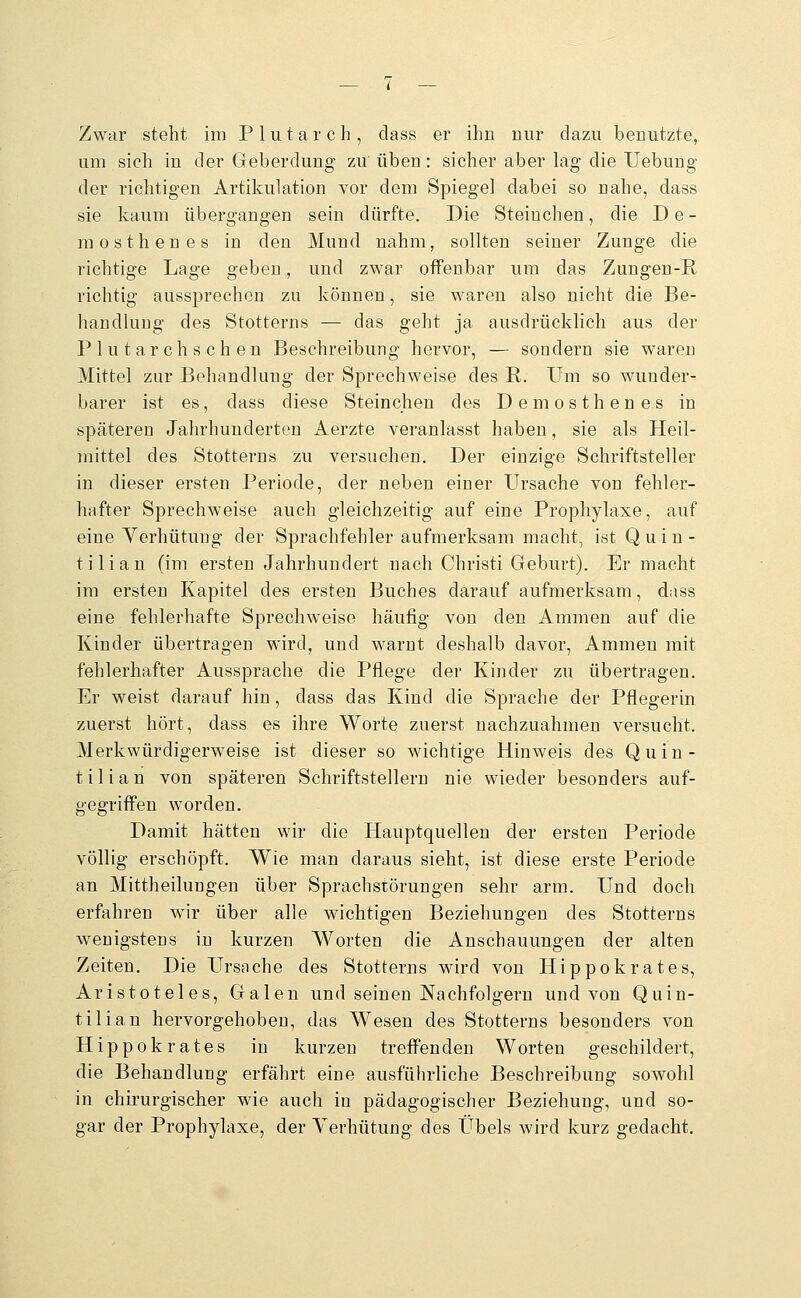 Zwar steht im Plutarch, dass er ihn nur dazu benutzte, um sieh in der Geberdung zu üben: sicher aber lag die Uebung der richtigen Artikulation vor dem Spiegel dabei so nahe, dass sie kaum übergangen sein dürfte. Die Steinchen, die D e - mosthenes in den Mund nahm, sollten seiner Zunge die richtige Lage geben, und zwar offenbar um das Zungen-R richtig aussprechen zu können, sie waren also nicht die Be- handlung des Stotterns — das geht ja ausdrücklich aus der Plutarchschen Beschreibung hervor, — sondern sie waren Mittel zur Behandlung der Sprechweise des R. um so wunder- barer ist es, dass diese Steinchen des Demosthenes in späteren Jahrhunderten Aerzte veranlasst haben, sie als Heil- mittel des Stotterns zu versuchen. Der einzige Schriftsteller in dieser ersten Periode, der neben einer Ursache von fehler- hafter Sprechweise auch gleichzeitig auf eine Prophylaxe, auf eine Yerhütung der Sprachfehler aufmerksam macht, ist Quin- tilian (im ersten Jahrhundert nach Christi Geburt). Er macht im ersten Kapitel des ersten Buches darauf aufmerksam, dass eine fehlerhafte Sprechweise häufig von den Ammen auf die Kinder übertragen wird, und warnt deshalb davor, Ammen mit fehlerhafter Aussprache die Pflege der Kinder zu übertragen. Er weist darauf hin, dass das Kind die Sprache der Pflegerin zuerst hört, dass es ihre Worte zuerst nachzuahmen versucht. Merkwürdigerweise ist dieser so wichtige Hinweis des Quin- tilian von späteren Schriftstellern nie wieder besonders auf- gegriffen worden. Damit hätten wir die Hauptquellen der ersten Periode völlig erschöpft. Wie man daraus sieht, ist diese erste Periode an Mittheilungen über Sprachstörungen sehr arm. Und doch erfahren wir über alle wichtigen Beziehungen des Stotterns wenigstens in kurzen Worten die Anschauungen der alten Zeiten. Die Ursnche des Stotterns wird von Hippokrates, Aristoteles, Galen und seinen Nachfolgern und von Quin- tilian hervorgehoben, das Wesen des Stotterns besonders von Hippokrates in kurzen treffenden Worten geschildert, die Behandlung erfährt eine ausführliche Beschreibung sowohl in chirurgischer wie auch in pädagogischer Beziehung, und so- gar der Prophylaxe, der Yerhütung des Übels wird kurz gedacht.