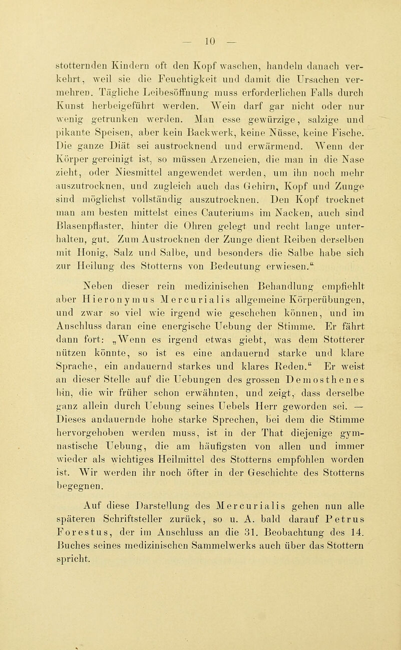 stotternden Kindern oft den Kopf waschen, handeln danach ver- kehrt, weil sie die Feuchtigkeit und damit die Ursachen ver- mehren. Tägliche Leibesöffuung muss erforderlichen Falls durch Kunst herbeigeführt werden. Wein darf gar nicht oder nur wenig getrunken werden. Man esse gewürzige, salzige und pikante Speisen, aber kein Backwerk, keine Nüsse, keine Fische. Die ganze Diät sei austrocknend und erwärmend. Wenn der Körper gereinigt ist, so müssen Arzeneien, die man in die Nase zieht, oder Niesmittel angewendet werden, um ihn noch mehr auszutrocknen, und zugleich auch das Gehirn, Kopf und Zunge sind möglichst vollständig auszutrocknen. Den Kopf trocknet man am besten mittelst eines Cauteriums im Nacken, auch sind Blasenpflaster, hinter die Ohren gelegt und recht lange unter- halten, gut. Zum Austrocknen der Zunge dient Reiben derselben mit Honig, Salz und Salbe, und besonders die Salbe habe sich zur Heilung des Stotterns von Bedeutung erwiesen. Neben dieser rein medizinischen Behandlung empfiehlt aber H i e r o n y m u s M e r c u r i a 1 i s allgemeine Körperübungen, und zwar so viel wie irgend wie geschehen können, und im Auschluss daran eine energische Uebung der Stimme. Er fährt dann fort: „Wenn es irgend etwas giebt, was dem Stotterer nützen könnte, so ist es eine andauernd starke und klare Sprache, ein andauernd starkes und klares Reden. Er weist an dieser Stelle auf die Hebungen des grossen Demosthenes ]iin, die wir früher schon erwähnten, und zeigt, dass derselbe ganz allein durch Hebung seines Hebels Herr geworden sei. — Dieses andauernde hohe starke Sprechen, bei dem die Stimme hervorgehoben werden muss, ist in der That diejenige gym- nastische Hebung, die am häufigsten von allen und immer wieder als wichtiges Heilmittel des Stotterns empfohlen worden ist. Wir werden ihr noch öfter in der Geschichte des Stotterns begegnen. Auf diese Darstellung des Mercurialis gehen nun alle späteren Schriftsteller zurück, so u. A. bald darauf Petrus Forestus, der im Anschluss an die 31. Beobachtung des 14. Buches seines medizinischen Sammelwerks auch über das Stottern spricht.