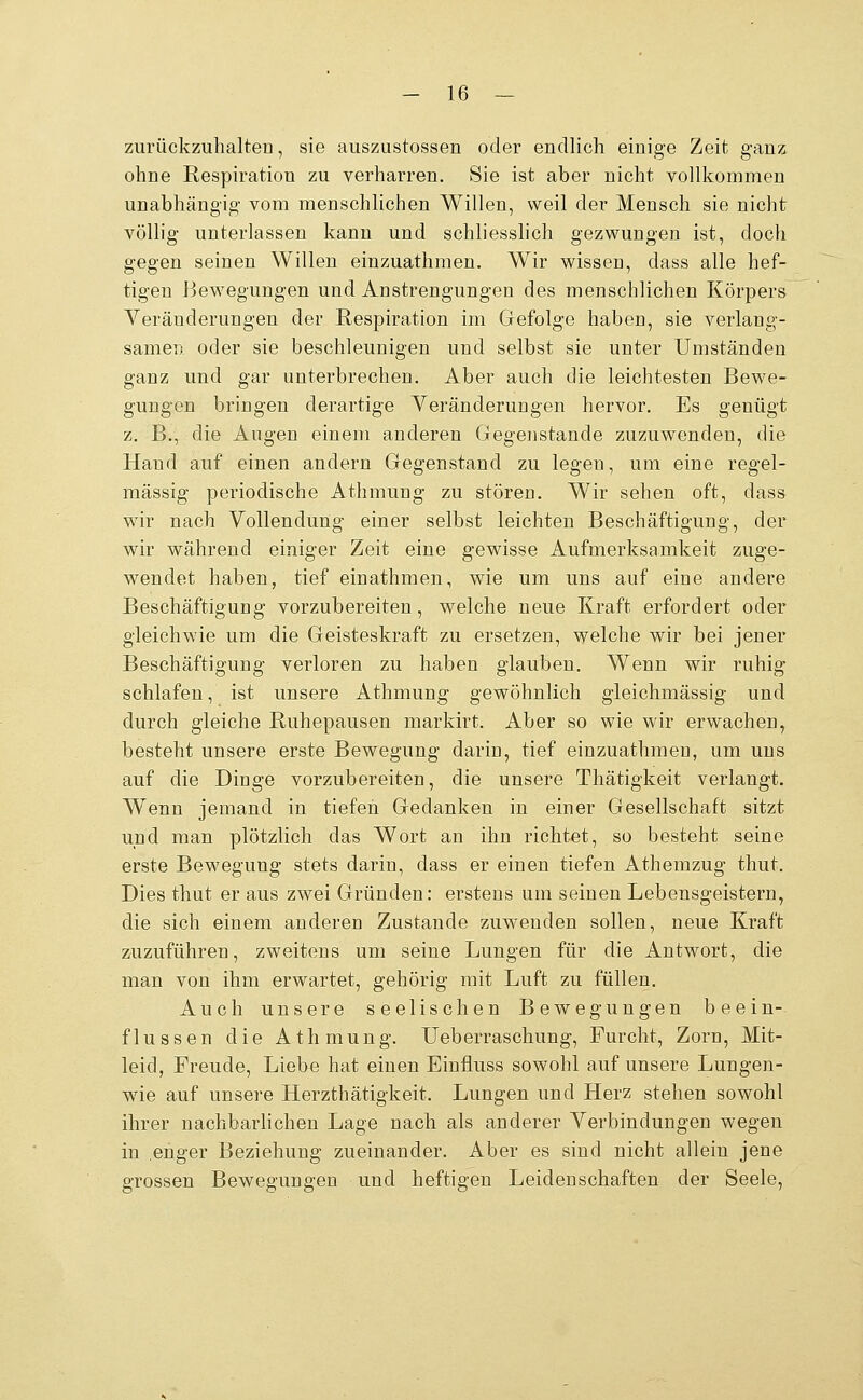 zurückzuhalten, sie auszustossen oder endlich einige Zeit ganz ohne Respiration zu verharren. Sie ist aber nicht vollkommen unabhängig vom menschlichen Willen, weil der Mensch sie nicht völlig unterlassen kann und schliesslich gezwungen ist, doch gegen seinen Willen einzuathmen. Wir wissen, dass alle hef- tigen Bewegungen und Anstrengungen des menschlichen Körpers Veränderungen der Respiration im Gefolge haben, sie verlang- samen oder sie beschleunigen und selbst sie unter Umständen ganz und gar unterbrechen. Aber auch die leichtesten Bewe- gungen bringen derartige Yeränderungen hervor. Es genügt z. B., die Augen einem anderen Gegenstande zuzuwenden, die Hand auf einen andern Gegenstand zu legen, um eine regel- mässig periodische Athmung zu stören. Wir sehen oft, dass wir nach Vollendung einer selbst leichten Beschäftigung, der wir während einiger Zeit eine gewisse Aufmerksamkeit zuge- wendet haben, tief einathmen, wie um uns auf eine andere Beschäftigung vorzubereiten, welche neue Kraft erfordert oder gleichwie um die Geisteskraft zu ersetzen, welche wir bei jener Beschäftigung verloren zu haben glauben. Wenn wir ruhig schlafen, ist unsere Athmung gewöhnlich gleichmässig und durch gleiche Ruhepausen markirt. Aber so wie wir erwachen, besteht unsere erste Bewegung darin, tief einzuathmen, um uns auf die Dinge vorzubereiten, die unsere Thätigkeit verlangt. Wenn jemand in tiefen Gedanken in einer Gesellschaft sitzt und man plötzlich das Wort an ihn richtet, so besteht seine erste Bewegung stets darin, dass er einen tiefen Athemzug thut. Dies thut er aus zwei Gründen: erstens um seinen Lebensgeistern, die sich einem anderen Zustande zuwenden sollen, neue Kraft zuzuführen, zweitens um seine Lungen für die Antwort, die man von ihm erwartet, gehörig mit Luft zu füllen. Auch unsere seelischen Bewegungen beein- flussen die Athmung. Ueberraschung, Furcht, Zorn, Mit- leid, Freude, Liebe hat einen Einfluss sowohl auf unsere Lungen- wie auf unsere Herzthätigkeit. Lungen und Herz stehen sowohl ihrer nachbarhchen Lage nach als anderer Verbindungen wegen in enger Beziehung zueinander. Aber es sind nicht allein jene grossen Bewegungen und heftigen Leidenschaften der Seele,