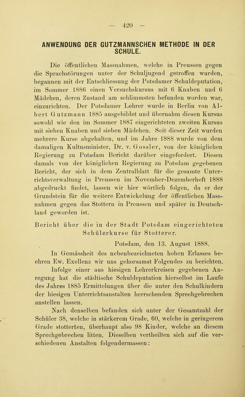 ANWENDUNG DER GUTZMANNSCHEN METHODE IN DER SCHULE. Die öffentlichen Massnahmen, welche in Preussen gegen die Sprachstörungen unter der Schuljugend getroffen wurden, begannen mit der Entschliessung der Potsdamer Schuldeputation, im Sommer 1886 einen Yersuchskursus mit 6 Knaben und 6 Mädchen, deren Zustand am schlimmsten befunden worden war, einzurichten. Der Potsdamer Lehrer wurde in Berlin von Ä.1- bert Gutzmann 1885 ausgebildet und übernahm diesen Kursus sowohl wie den im Sommer 1887 eingerichteten zweiten Kursus mit sieben Knaben und sieben Mädchen. Seit dieser Zeit wurden mehrere Kurse abgehalten, und im Jahre 1888 wurde von dem damaligen Kultusminister, Dr. v. Gossler, von der königlichen Regierung zu Potsdam Bericht darüber eingefordert. Diesen damals von der königlichen Regierung zu Potsdam gegebenen Bericht, der sich in dem Zentralblatt für die gesamte ünter- richtsverwaltung in Preussen im November-Dezemberheft 1888 abgedruckt findet, lassen wir hier wörtlich folgen, da er der Grundstein für die weitere Entwickelung der öffentlichen Mass- nahmen gegen das Stottern in Preussen und später in Deutsch- land geworden ist. Bericht über die in der Stadt Potsdam eingerichteten Schülerkurse für Stotterer. Potsdam, den 13. August 1888. In Gemässheit des nebenbezeichneten hohen Erlasses be- ehren Ew. Exellenz wir uns gehorsamst Folgendes zu berichten. Infolge einer aus hiesigen Lehrerkreisen gegebenen An- regung hat die städtische Schuldeputation hierselbst im Laufe des Jahres 1885 Ermittelungen über die unter den Schulkindern der hiesigen Unterrichtsanstalten herrschenden Sprechgebrechen anstellen lassen. Nach denselben befanden sich unter der Gesamtzahl der Schüler 38, welche in stärkerem Grade, 60, welche in geringerem Grade stotterten, überhaupt also 98 Kinder, welche an diesem Sprechgebrechen litten. Dieselben vertheilten sich auf die ver- schiedenen Anstalten folgendermassen: