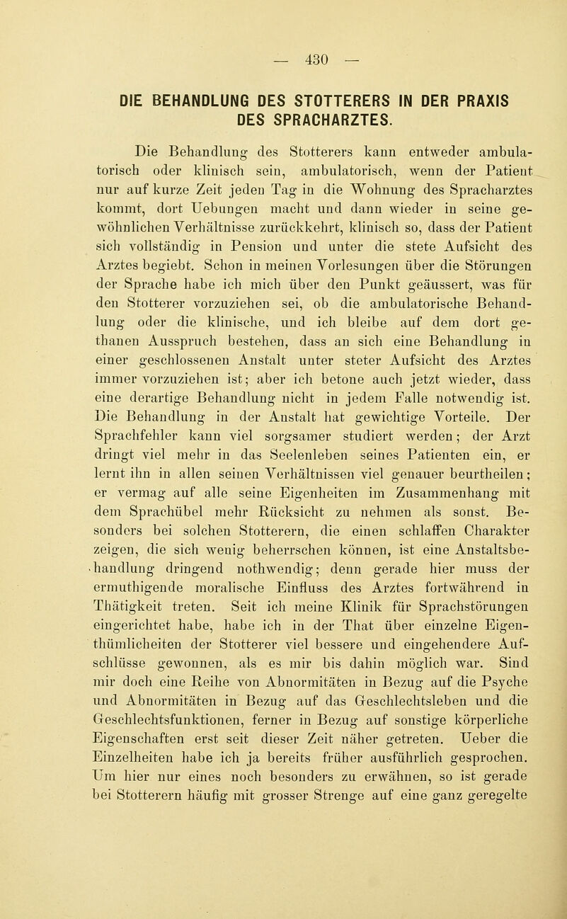 DIE BEHANDLUNG DES STOTTERERS IN DER PRAXIS DES SPRACHARZTES. Die Behandlung des Stotterers kann entweder ambula- torisch oder klinisch sein, ambulatorisch, wenn der Patient nur auf kurze Zeit jeden Tag in die Wohnung des Spracharztes kommt, dort Uebungen macht und dann wieder in seine ge- wöhnlichen Verhältnisse zurückkehrt, klinisch so, dass der Patient sich vollständig in Pension und unter die stete Aufsicht des Arztes begiebt. Schon in meinen Yorlesungen über die Störungen der Sprache habe ich mich über den Punkt geäussert, was für den Stotterer vorzuziehen sei, ob die ambulatorische Behand- lung oder die klinische, und ich bleibe auf dem dort ge- thanen Ausspruch bestehen, dass an sich eine Behandlung in einer geschlossenen Anstalt unter steter Aufsicht des Arztes immer vorzuziehen ist; aber ich betone auch jetzt wieder, dass eine derartige Behandlung nicht in jedem Falle notwendig ist. Die Behandlung in der Anstalt hat gewichtige Vorteile. Der Sprachfehler kann viel sorgsamer studiert werden; der Arzt dringt viel mehr in das Seelenleben seines Patienten ein, er lernt ihn in allen seinen Verhältnissen viel genauer beurtheilen; er vermag auf alle seine Eigenheiten im Zusammenhang mit dem Sprachübel mehr Rücksicht zu nehmen als sonst. Be- sonders bei solchen Stotterern, die einen schlaffen Charakter zeigen, die sich wenig beherrschen können, ist eine Anstaltsbe- .handlung dringend nothwendig; denn gerade hier muss der ermuthigende moralische Einfluss des Arztes fortwährend in Thätigkeit treten. Seit ich meine Klinik für Sprachstörungen eingerichtet habe, habe ich in der That über einzelne Eigeu- thümlicheiten der Stotterer viel bessere und eingehendere Auf- schlüsse gewonnen, als es mir bis dahin möglich war. Sind mir doch eine Reihe von Abnormitäten in Bezug auf die Psyche und Abnormitäten in Bezug auf das Greschlechtsleben und die Geschlechtsfunktionen, ferner in Bezug auf sonstige körperliche Eigenschaften erst seit dieser Zeit näher getreten. lieber die Einzelheiten habe ich ja bereits früher ausführlich gesprochen. Um hier nur eines noch besonders zu erwähnen, so ist gerade bei Stotterern häufig mit grosser Strenge auf eine ganz geregelte