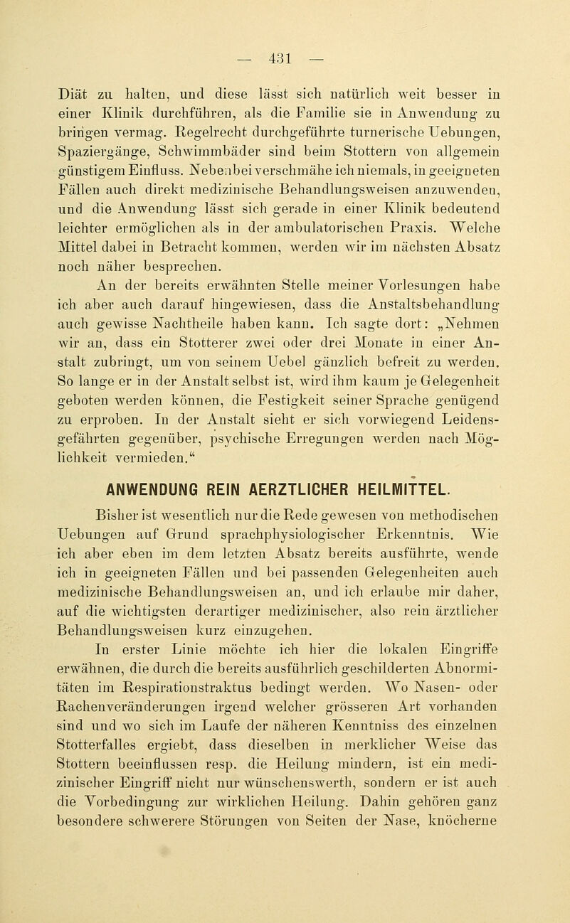 Diät zu halten, und diese lässt sich natürlich weit besser in einer Klinik durchführen, als die Familie sie in Anwendung zu bringen vermag. Regelrecht durchgeführte turnerische TJebungen, Spaziergänge, Schwimmbäder sind beim Stottern von allgemein günstigem Einfluss. Nebenbei verschmähe ich niemals, in geeigneten Fällen auch direkt medizinische Behandlungsweisen anzuwenden, und die Anwendung lässt sich gerade in einer Klinik bedeutend leichter ermöglichen als in der ambulatorischen Praxis. Welche Mittel dabei in Betracht kommen, werden wir im nächsten Absatz noch näher besprechen. An der bereits erwähnten Stelle meiner Vorlesungen habe ich aber auch darauf hingewiesen, dass die Anstaltsbehandlung auch gewisse Nachtheile haben kann. Ich sagte dort: „Nehmen wir an, dass ein Stotterer zwei oder drei Monate in einer An- stalt zubringt, um von seinem Uebel gänzlich befreit zu werden. So lange er in der Anstalt selbst ist, wird ihm kaum je Gelegenheit geboten werden können, die Festigkeit seiner Sprache genügend zu erproben. In der Anstalt sieht er sich vorwiegend Leidens- gefährten gegenüber, psychische Erregungen werden nach Mög- lichkeit vermieden. ANWENDUNG REIN AERZTLICHER HEILMITTEL. Bisher ist wesentlich nur die Rede gewesen von methodischen TJebungen auf Grund sprachphysiologischer Erkenntnis. Wie ich aber eben im dem letzten Absatz bereits ausführte, wende ich in geeigneten Fällen und bei passenden Gelegenheiten auch medizinische Behandlungsweisen an, und ich erlaube mir daher, auf die wichtigsten derartiger medizinischer, also rein ärztlicher Behandlungsweisen kurz einzugehen. In erster Linie möchte ich hier die lokalen Eingriffe erwähnen, die durch die bereits ausführlich geschilderten Abnormi- täten im Respirationstraktus bedingt werden. Wo Nasen- oder Rachenveränderungen irgend welcher grösseren Art vorhanden sind und wo sich im Laufe der näheren Kenntniss des einzelnen Stotterfalles ergiebt, dass dieselben in merklicher AVeise das Stottern beeinflussen resp. die Heilung mindern, ist ein medi- zinischer Eingriff nicht nur wünschenswerth, sondern er ist auch die Vorbedingung zur wirklichen Heilung. Dahin gehören ganz besondere schwerere Störungen von Seiten der Nase, knöcherne