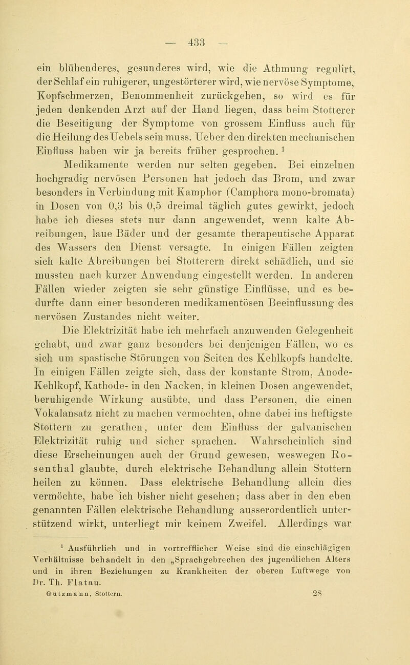 ein blühenderes, gesunderes wird, wie die Athmung regulirt, der Schlaf ein ruhigerer, ungestörterer wird, wie nervöse Symptome, Kopfschmerzen, Benommenheit zurückgehen, so wird es für jeden denkenden Arzt auf der Hand liegen, dass beim Stotterer die Beseitigung der Symptome von grossem Einfluss auch für die Heilung desUebels seinmuss. lieber den direkten mechanischen Einfluss haben wir ja bereits früher gesprochen. ^ Medikamente werden nur selten gegeben. Bei einzelnen hochgradig nervösen Personen hat jedoch das Brom, und zwar besonders in Yerbindung mit Kamphor (Camphora mono-bromata) in Dosen von 0,3 bis 0,5 dreimal täglich gutes gewirkt, jedoch habe ich dieses stets nur dann angewendet, wenn kalte Ab- reibungen, laue Bäder und der gesamte therapeutische Apparat des Wassers den Dienst versagte. In einigen Fällen zeigten sich kalte Abreibungen bei Stotterern direkt schädlich, und sie mussten nach kurzer Anwendung eingestellt werden. In anderen Fällen wieder zeigten sie sehr günstige Einflüsse, und es be- durfte dann einer besonderen medikamentösen Beeinflussung des nervösen Zustandes nicht weiter. Die Elektrizität habe ich mehrfach anzuwenden Gelegenheit gehabt, und zwar ganz besonders bei denjenigen Fällen, wo es sich um spastische Störungen von Seiten des Kehlkopfs handelte. In einigen Fällen zeigte sich, dass der konstante Strom, Anode- Kehlkopf, Kathode- in den Nacken, in kleinen Dosen angewendet, beruhigende Wirkung ausübte, und dass Personen, die einen Yokalansatz nicht zu machen vermochten, ohne dabei ins heftigste Stottern zu gerathen, unter dem Einfluss der galvanischen Elektrizität ruhig und sicher sprachen. Wahrscheinlich sind diese Erscheinungen auch der Grund gewesen, weswegen Bo- senthal glaubte, durch elektrische Behandlung allein Stottern heilen zu können. Dass elektrische Behandlung allein dies vermöchte, habe ich bisher nicht gesehen; dass aber in den eben genannten Fällen elektrische Behandlung ausserordentlich unter- stützend wirkt, unterliegt mir keinem Zweifel. Allerdings war ^ Ausführlich und in vortrefflicher Weise sind die einschlägigen Yerhältnisse behandelt in den „Sprachgebrechen des jugendlichen Alters und in ihren Beziehungen zu Krankheiten der oberen Luftwege von Dr. Th. Flatau. Gutzmann, Stottern. 28