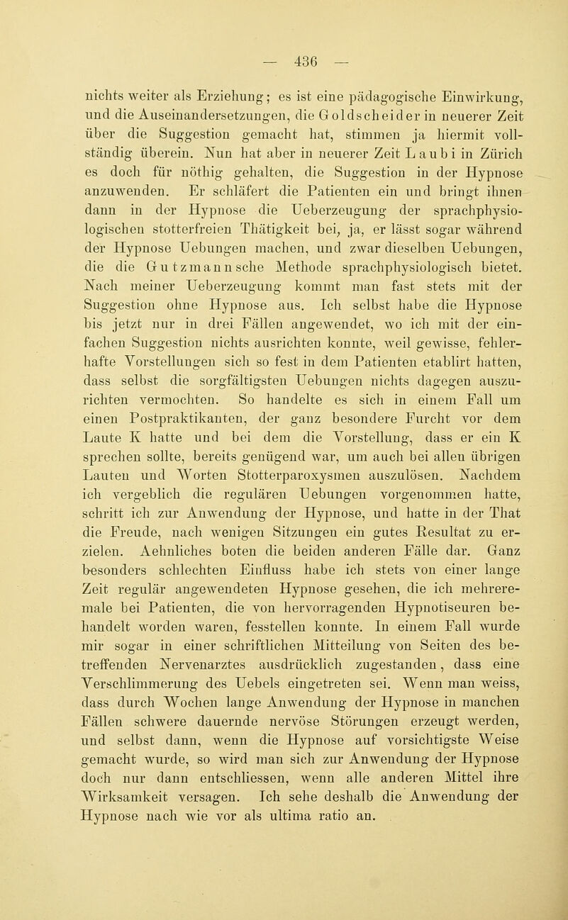 nichts weiter als Erziehung; es ist eine pädagogische Einwirkung, und die Auseinandersetzungen, die Goldscheider in neuerer Zeit über die Suggestion gemacht hat, stimmen ja hiermit voll- ständig überein. Nun hat aber in neuerer Zeit L aubi in Zürich es doch für nöthig gehalten, die Suggestion in der Hypnose anzuwenden. Er schläfert die Patienten ein und bringt ihnen dann in der Hypnose die Ueberzeugung der sprachphysio- logischen stotterfreien Thätigkeit bei, ja, er lässt sogar während der Hypnose Uebungen machen, und zwar dieselben TJebungen, die die Gutzmannsche Methode sprachphysiologisch bietet. Nach meiner Ueberzeugung kommt man fast stets mit der Suggestion ohne Hypnose aus. Ich selbst habe die Hypnose bis jetzt nur in drei Fällen angewendet, wo ich mit der ein- fachen Suggestion nichts ausrichten konnte, weil gewisse, fehler- hafte Vorstellungen sich so fest in dem Patienten etablirt hatten, dass selbst die sorgfältigsten Uebungen nichts dagegen auszu- richten vermochten. So handelte es sich in einem Fall um einen Postpraktikanten, der ganz besondere Furcht vor dem Laute K hatte und bei dem die Vorstellung, dass er ein K sprechen sollte, bereits genügend war, um auch bei allen übrigen Lauten und Worten Stotterparoxysmen auszulösen. Nachdem ich vergeblich die regulären Uebungen vorgenommen hatte, schritt ich zur Anwendung der Hypnose, und hatte in der That die Freude, nach wenigen Sitzungen ein gutes Resultat zu er- zielen. Aehnliches boten die beiden anderen Fälle dar. Ganz besonders schlechten Einfluss habe ich stets von einer lange Zeit regulär angewendeten Hypnose gesehen, die ich mehrere- male bei Patienten, die von hervorragenden Hypnotiseuren be- handelt worden waren, fesstellen konnte. In einem Fall wurde mir sogar in einer schriftlichen Mitteilung von Seiten des be- treffenden Nervenarztes ausdrücklich zugestanden, dass eine Verschlimmerung des Uebels eingetreten sei. Wenn man weiss, dass durch Wochen lange Anwendung der Hypnose in manchen Fällen schwere dauernde nervöse Störungen erzeugt werden, und selbst dann, wenn die Hypnose auf vorsichtigste Weise gemacht wurde, so wird man sich zur Anwendung der Hypnose doch nur dann entschliessen, wenn alle anderen Mittel ihre Wirksamkeit versagen. Ich sehe deshalb die Anwendung der Hypnose nach wie vor als ultima ratio an.