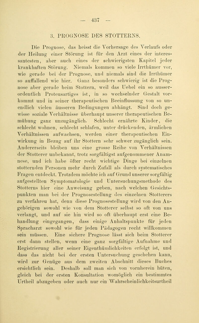 3. PROGNOSE DES STOTTERNS. Die Prognose, das lieisst die Vorhersage des Yerlaufs oder der Heilung einer Störung ist für den Arzt eines der interes- santesten, aber auch eines der schwierigsten Kapitel jeder krankhaften Störung. Niemals kommen so viele Irrthümer yor, wie gerade bei der Prognose, und niemals sind die Irrthümer so auffallend wie hier. Ganz besonders schwierig ist die Prog- nose aber gerade beim Stottern, weil das Uebel ein so ausser- ordentlich Proteusartiges ist, in so wechselnder Gestalt vor- kommt und in seiner therapeutischen Beeinflussung von so un- endlich vielen äusseren Bedingungen abhängt. Sind doch ge- wisse soziale Verhältnisse überhaupt unserer therapeutischen Be- mühung ganz unzugänglich. Schlecht ernährte Kinder, die schlecht wohnen, schlecht schlafen, unter drückenden, ärmlichen Verhältnissen aufwachsen, werden einer therapeutischen Ein- wirkung in Bezug auf ihr Stottern sehr schwer zugänglich sein. Andererseits bleiben uns eine grosse Reihe von Verhältnissen der Stotterer unbekannt, trotz sorgfältigst aufgenommener Anam- nese, und ich habe öfter recht wichtige Dinge bei einzelnen stotternden Personen mehr durch Zufall als durch systematisches Eragen entdeckt. Trotzdem möchte ich auf Grund unserer sorgfältig aufgestellten Symptomatologie und Untersuchungsmethode des Stotterns hier eine Anweisung geben, nach welchen Gesichts- punkten man bei der Prognosestellung des einzelnen Stotterers zu verfahren hat, denn diese Prognosestellung wird von den An- gehörigen sowohl wie von dem Stotterer selbst so oft von uns verlangt, und auf sie hin wird so oft überhaupt erst eine Be- handlung eingegangen, dass einige Anhaltspunkte für jeden Spracharzt sowohl wie für jeden Pädagogen recht willkommen sein müssen. Eine sichere Prognose lässt sich beim Stotterer erst dann stellen, wenn eine ganz sorgfältige Aufnahme und Registrierung aller seiner Eigenthümlichkeiten erfolgt ist, und dass das nicht bei der ersten Untersuchung geschehen kann, wird zur Genüge aus dem zweiten Abschnitt dieses Buches ersichtlich sein. Deshalb soll man sich von vornherein hüten, gleich bei der ersten Konsultation womöglich ein bestimmtes Urtheil abzugeben oder auch nur ein Wahrscheinlichkeitsurtheil