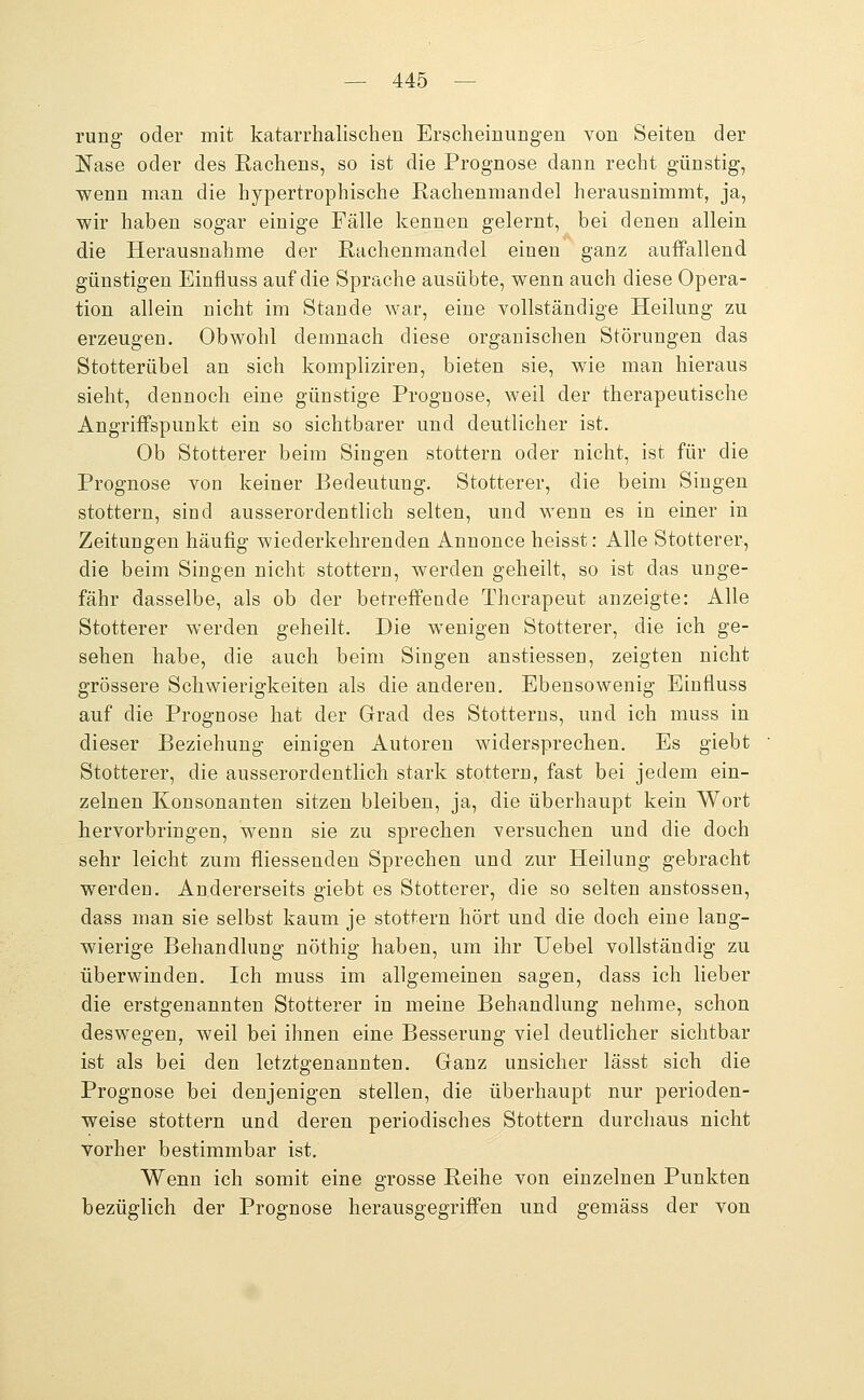 rung oder mit katarrhalischen Erscheinungen von Seiten der Nase oder des Rachens, so ist die Prognose dann recht günstig, wenn man die hypertrophische Rachenmandel herausnimmt, ja, wir haben sogar einige Fälle kennen gelernt, bei denen allein die Herausnahme der Rachenmandel einen ganz auffallend günstigen Einfluss auf die Sprache ausübte, wenn auch diese Opera- tion allein nicht im Stande war, eine vollständige Heilung zu erzeugen. Obwohl demnach diese organischen Störungen das Stotterübel an sich kompliziren, bieten sie, wie man hieraus sieht, dennoch eine günstige Prognose, weil der therapeutische Angriffspunkt ein so sichtbarer und deutlicher ist. Ob Stotterer beim Singen stottern oder nicht, ist für die Prognose von keiner Bedeutung. Stotterer, die beim Singen stottern, sind ausserordentlich selten, und wenn es in einer in Zeitungen häufig wiederkehrenden Annonce heisst: Alle Stotterer, die beim Singen nicht stottern, werden geheilt, so ist das unge- fähr dasselbe, als ob der betreffende Therapeut anzeigte: Alle Stotterer werden geheilt. Die wenigen Stotterer, die ich ge- sehen habe, die auch beim Singen anstiessen, zeigten nicht grössere Schwierigkeiten als die anderen. Ebensowenig Einfluss auf die Prognose hat der Grad des Stotterns, und ich muss in dieser Beziehung einigen Autoren widersprechen. Es giebt Stotterer, die ausserordentlich stark stottern, fast bei jedem ein- zelnen Konsonanten sitzen bleiben, ja, die überhaupt kein Wort hervorbringen, wenn sie zu sprechen versuchen und die doch sehr leicht zum fiiessenden Sprechen und zur Heilung gebracht werden. Andererseits giebt es Stotterer, die so selten anstossen, dass man sie selbst kaum je stottern hört und die doch eine lang- wierige Behandlung nöthig haben, um ihr XJebel vollständig zu überwinden. Ich muss im allgemeinen sagen, dass ich lieber die erstgenannten Stotterer in meine Behandlung nehme, schon deswegen, weil bei ihnen eine Besserung viel deutlicher sichtbar ist als bei den letztgenannten. Ganz unsicher lässt sich die Prognose bei denjenigen stellen, die überhaupt nur perioden- weise stottern und deren periodisches Stottern durchaus nicht vorher bestimmbar ist. Wenn ich somit eine grosse Reihe von einzelnen Punkten bezüglich der Prognose herausgegriffen und gemäss der von