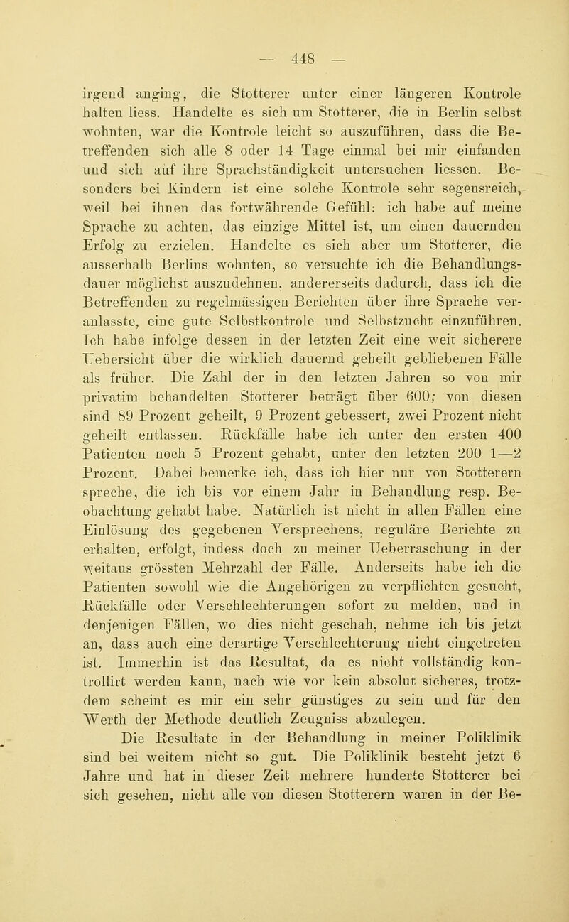 irgend anging, die Stotterer unter einer längeren Kontrole halten liess. Handelte es sich um Stotterer, die in Berlin selbst wohnten, war die Kontrole leicht so auszuführen, dass die Be- treffenden sich alle 8 oder 14 Tage einmal bei mir einfanden und sich auf ihre Sprachständigkeit untersuchen Hessen. Be- sonders bei Kindern ist eine solche Kontrole sehr segensreich, weil bei ihnen das fortwährende Gefühl: ich habe auf meine Sprache zu achten, das einzige Mittel ist, um einen dauernden Erfolg zu erzielen. Handelte es sich aber um Stotterer, die ausserhalb Berlins wohnten, so versuchte ich die Behandlungs- dauer möglichst auszudehnen, andererseits dadurch, dass ich die Betreffenden zu regelmässigen Berichten über ihre Sprache ver- anlasste, eine gute Selbstkontrole und Selbstzucht einzuführen. Ich habe infolge dessen in der letzten Zeit eine weit sicherere Uebersicht über die wirklich dauernd geheilt gebliebenen Fälle als früher. Die Zahl der in den letzten Jahren so von mir privatim behandelten Stotterer beträgt über 600; von diesen sind 89 Prozent geheilt, 9 Prozent gebessert, zwei Prozent nicht geheilt entlassen. Rückfälle habe ich unter den ersten 400 Patienten noch 5 Prozent gehabt, unter den letzten 200 1—2 Prozent. Dabei bemerke ich, dass ich hier nur von Stotterern spreche, die ich bis vor einem Jahr in Behandlung resp. Be- obachtung gehabt habe. Natürlich ist nicht in allen Fällen eine Einlösung des gegebenen Versprechens, reguläre Berichte zu erhalten, erfolgt, indess doch zu meiner Ueberraschung in der v^yeitaus grössten Mehrzahl der Fälle. Anderseits habe ich die Patienten sowohl wie die Angehörigen zu verpflichten gesucht, Rückfälle oder Yerschlechterungen sofort zu melden, und in denjenigen Fällen, wo dies nicht geschah, nehme ich bis jetzt an, dass auch eine derartige Yerschlechterung nicht eingetreten ist. Immerhin ist das Resultat, da es nicht vollständig kon- trollirt werden kann, nach wie vor kein absolut sicheres, trotz- dem scheint es mir ein sehr günstiges zu sein und für den Werth der Methode deutlich Zeugniss abzulegen. Die Resultate in der Behandlung in meiner Poliklinik sind bei weitem nicht so gut. Die Poliklinik besteht jetzt 6 Jahre und hat in dieser Zeit mehrere hunderte Stotterer bei sich gesehen, nicht alle von diesen Stotterern waren in der Be-