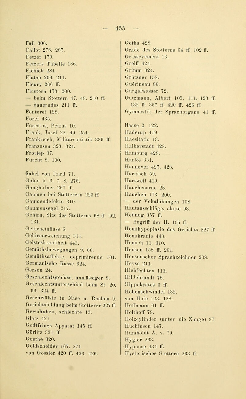 Fall 306. Fallot 278. 287. Fetzer 179. Fetzers Tabelle 186. Fiebich 284. Flatau 206. 211. Fleury 266 fF. Flüstern 173. 200. — beim Stottern 47. 48. 210 ff. — dauerndes 211 flp. Fonteret 128. Forel 4.35. Forestus, Petrus 10. Frank, Josef 22. 49. 254. Frankreicli, Militärstatistik 389 fF. Franzosen 323. 324. Froriep 37. Furcht 8. 100. Gabel von Itard 71. Galen 5. 6. 7. 8. 276. Ganghofner 267 ff. Gaumen bei Stotterern 223 fF. Gauniendefekte 310. Gaumensegel 217. Gehirn, Sitz des Stotterns 68 ff. 92. 131. Geliirneinfluss 6. Gehirnerweichung 311. Geisteskrankheit 443. Gemüthsbewegungen 9. 66. GemüthsafFekte, deprimirende 101. Germanische Rasse 324. Gerson 24. Geschlechtsgenuss, unmässiger 9. Geschlechtsunterschied beim St. 20. 66. 324 fF. Geschwülste in Nase u. Rachen 9. Gesichtsbildung beim Stotterer 227 fF. Gewohnheit, schlechte 13. Glatz 427. Godtfrings Apparat 145 fF. Görlitz 331 fF. Goethe 320. Goldscheider 167. 271. von Gossler 420 fF. 423. 426. Gotha 428. Grade des Stotterns 64 ff. 102 ff. Grasseyenient 13. Greiff 424, Grimm 324. Grützner 158. Guerineau 86. Gurgelwasser 72. Gutzmann, Albert 105. 111. 123 ff. 132 ff. 357 ff. 420 ff. 426 ff. Gymnastik der Sprachorgane 41 ff. Haase 2. 122. Haderup 419. Haesitatio 13. Halberstadt 428. Hamburg 428. Hanke 331. Hannover 427. 428. Harnisch 59. Hartwell 419. Hauchecorne 28. Hauchen 173. 200. — der Vokalübungen 108. Hautausschläge, akute 93. Heilung 357 ff. — Begriff der H. 105 ff. Hemihypoplasie des Gesichts 227 ff. Hemikranie 443. Henoch 11. 310. Hensen 158 ff. 261. Hensenscher Sprachzeichner 208. Heyse 211. Hiebfechten 113. Hildebrandt 78. Hippokrates 3 ff. Höhenschwindel 132. von Hofe 123. 128. Hoffmann 61 ff. Holthoff 78. Holzcylinder (unter die Zunge) 37. Huchinson 147. Humboldt A. v. 79. Hygier 263, Hypnose 434 ff. Hysterisches Stottern 263 ff.