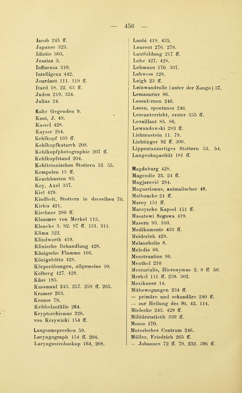 Jacob 245 ff. Japaner 323. Idiotie 303. Jesaias 3. Influenza 310. Intelligenz 442. Jourdant 111. 119 ff. Itard 18. 22. 63 ff. Juden 219. 324. Julius 24. Kalte Gegenden 9. Kant, J. 49. Kassel 428. Kayser 264. Kehlkopf 193 ff. Kehlkopfkatarrh 209. Kehlkopfphotographie 207 ff. Kehlkopfstand 204. Kehltetanisches Stottern 53. 55. Kempelen 15 ff. Keuchhusten 93. Key, Axel 337. Kiel 428. Kindheit, Stottern in derselben 70. Kirbis 421. Kirchner 280 ff. Klammer von Merkel 113.. Klencke 3. 92. 97 ff. 131. 311. Klima 322. Klindworth 419. Klinische Behandlung 428. Königsche Flamme 166. Königshütte 428. Körperiibungen, allgemeine 10. Kolberg 427. 428. KÜSS 185. Kussmaul 243. 257. 259 ff. 265. Kramer 263. Krause 79. Kribbelanfälle 264. Kryptorchismus 228. von Krzywicki 154 ff. Langsamsprechen 59. Laryngograph 154 ff. 204. Laryngostroboskop 164, 208. Laubi 419. 435. Laurent 276. 278. Lautbildung 217 ff. Lehe 427. 428. Lehmann 170. 307. Lehwess 128. Leigh 23 ff. Leinwandrolle (unter der Zunge) 37, Lemazurier 86. Lesenlernen 246. Lesen, spontanes 246. Leseunterricht, erster 355 ff. Levaillant 85. 86. Lewandowski 283 ff. liichtenstein 11. 79. Lichtinger 92 ff. 306. Lippentanzartiges Stottern 53. 54. Lungenkapacität 181 ff. Magdeburg 428. Magendie 23. 24 ff. Magjarevie 284. Magnetismus, animalischer 48. Malbouche 24 ff. Marey 151 ff. Mareysche Kapsel 151 ff. Masatowi Segawa 419. Masern 93. 310. Medikamente 433 ff. Meiderich 428. Melancholie 8. Melodie 66. Menstruation 96. Menthol 210 Mercurialis, Hieronymus 2. 8 ff. 50. Merkel 111 ff. 259. 302. Mexikaner 14. Mitbewegungen 234 ff. — primäre und sekundäre 240 ff. — zur Heilung des St. 42. 114. Mielecke 243. 429 ff. Militärstatistik 339 ff. Mosso 170. Motorisches Centrum 246. Müller, Friedrich 265 ff. — Johannes 72 ff. 79. 232. 396 ff.