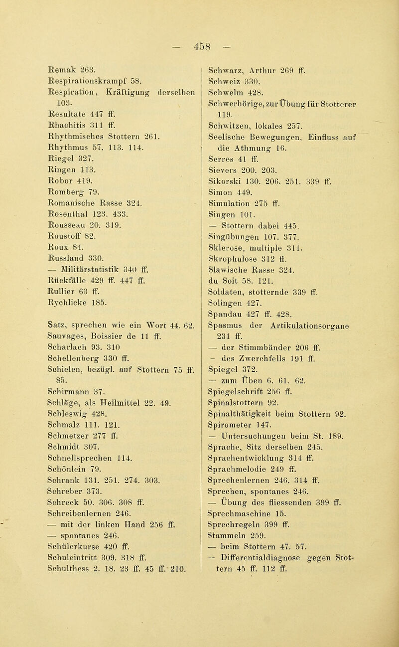 Remak 263. Respirationskrampf 58. Respiration, Kräftigung derselben 103. Resultate 447 ff. Rhachitis 311 ff. Rhythmisches Stottern 261. Rhythmus 57. 113. 114. Riegel 827. Ringen 113. Robor 419. Romberg 79. Romanische Rasse 324. Rosenthal 123. 433. Rousseau 20. 319. Roustoff 82. Roux 84. Russland 330. — Militärstatistik 340 ff. Rückfälle 429 ff. 447 ff. RuUier 63 ff. Rychlicke 185. Satz, sprechen wie ein Wort 44. 62. Sauvages, Boissier de 11 ff. Scharlach 93. 310 Schellenberg 330 ff. Schielen, bezügl. auf Stottern 75 ff. 85. Schirmann 37. Schläge, als Heilmittel 22. 49. Schleswig 428. Schmalz 111. 121. Schmetzer 277 ff. Schmidt 307. Schnellsprechen 114. Schönlein 79. Schrank 131. 251. 274. 303. Schreber 373. Schreck 50. 306. 308 ff. Schreibenlernen 246. — mit der linken Hand 256 ff. —• spontanes 246. Schülerkurse 420 ff. Schuleintritt 309. 318 ff. Schulthess 2. 18. 23 ff. 45 ff. 210. I Schwarz, Arthur 269 ff. ' Schweiz 330. Schwelm 428. Schwerhörige, zurÜbung für Stotterer 119. Schwitzen, lokales 257. Seelische Bewegungen, Einfluss auf die Athmung 16. Serres 41 ff. Sievers 200. 208. Sikorski 180. 206. 251. 839 ff. Simon 449. Simulation 275 ff. Singen 101. — Stottern dabei 445. Singübungen 107. 377. Sklerose, multiple 311. Skrophulose 312 ff. Slawische Rasse 824. du Soit 58. 121. Soldaten, stotternde 339 ff. Solingen 427. Spandau 427 ff. 428. Spasmus der Artikulationsorgane 231 ff. — der Stimmbänder 206 ff. — des Zwerchfells 191 ff. Spiegel 372. — zum Üben 6. 61. 62. Spiegelschrift 256 ff. Spinalstottern 92. Spinalthätigkeit beim Stottern 92. Spirometer 147. — Untersuchungen beim St. 189. Sprache, Sitz derselben 245. Sprachentwicklung 314 ff. Sprachmelodie 249 ff. Sprechenlernen 246. 314 ff. Sprechen, spontanes 246. — Übung des fliessenden 899 ff. Sprechmaschine 15. Sprechregeln 399 ff. Stammeln 259. — beim Stottern 47. 57. — Differentialdiagnose gegen Stot- tern 45 ff. 112 ff.