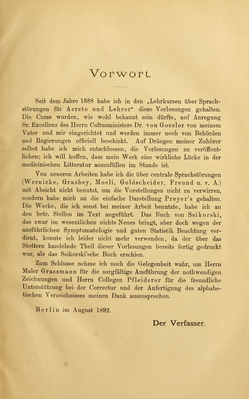 Vorwort. Seit dem Jahre 1888 habe ich in den „Lehrkursen über Sprach- störungen für Aerzte und Lehrer diese Vorlesungen gehalten. Die Curse wurden, wie wohl bekannt sein dürfte, auf Anregung Sr.Excellenz des Herrn Cultusministers Dr. von Gossler von meinem Vater und mir eingerichtet und werden immer noch von Behörden und Regierungen officiell beschickt. Auf Drängen meiner Zuhörer selbst habe ich mich entschlossen, die Vorlesungen zu veröffent- lichen; ich will hoffen, dass mein Werk eine wirkliche Lücke in der medicinischen Litteratur auszufüllen im Stande ist. Von neueren Arbeiten habe ich die über centrale Sprachstörungen (Wernicke, Grashey, Moeli, Goldscheider, Freund u. v. A.) mit Absicht nicht benutzt, um die Vorstellungen nicht zu verwirren, sondern habe mich an die einfache Darstellung Preyer's gehalten. Die Werke, die ich sonst bei meiner Arbeit benutzte, habe ich an den betr. Stellen im Text angeführt. Das Buch von Ssikorski, das zwar im wesentlichen nichts Neues bringt, aber doch wegen der ausführlichen Symptomatologie und guten Statistik Beachtung ver- dient, konnte ich leider nicht mehr verwenden, da der über das Stottern handelnde Theil dieser Vorlesungen bereits fertig gedruckt war, als das Ssikorski'sche Buch erschien. Zum Schlüsse nehme ich noch die Gelegenheit wahr, um Herrn Maler Grassmann für die sorgfältige Ausführung der nothwendigen Zeichnungen und Herrn CoUegen Pfleiderer für die freundKche Unterstützung bei der Correctur und der Anfertigung des alphabe- tischen Verzeichnisses meinen Dank auszusprechen. Berlin im August 1892. Der Verfasser.