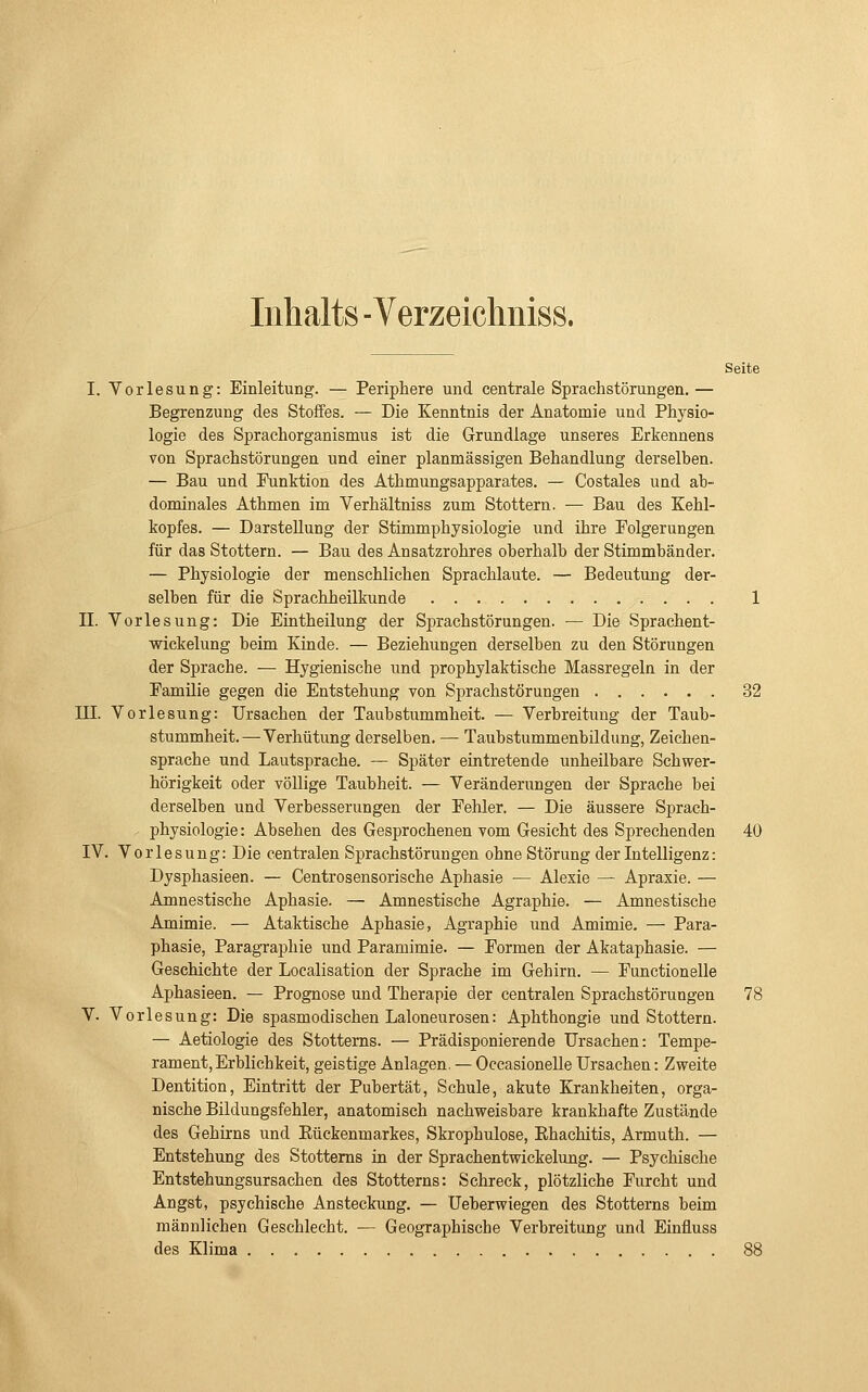 Inhalts - Verzeichniss. Seite I. Vorlesung: Einleitung. — Periphere und centrale Sprachstörungen.— Begrenzung des Stoffes. — Die Kenntnis der Anatomie und Physio- logie des Sprachorganismus ist die Grundlage unseres Erkennens von Sprachstörungen und einer planmässigen Behandlung derselben. — Bau und Funktion des Athmungsapparates. — Costales und ab- dominales Athmen im Verhältniss zum Stottern. — Bau des Kehl- kopfes. — Darstellung der Stimmphysiologie und ihre Folgerungen für das Stottern. — Bau des Ansatzrohres oberhalb der Stimmbänder. — Physiologie der menschlichen Sprachlaute. — Bedeutung der- selben für die Sprachheilkunde 1 II. Vorlesung: Die Eintheilung der Sprachstörungen. — Die Sprachent- wickelung beim Kinde. — Beziehungen derselben zu den Störungen der Sprache. — Hygienische und prophylaktische Massregeln in der Familie gegen die Entstehung von Sprachstörungen 32 in. Vorlesung: Ursachen der Taubstummheit. — Verbreitung der Taub- stummheit.—Verhütung derselben. — Taubstummenbildung, Zeichen- sprache und Lautsprache. — Später eintretende unheilbare Schwer- hörigkeit oder völlige Taubheit. — Veränderungen der Sprache bei derselben und Verbesserungen der Fehler, — Die äussere Sprach- . Physiologie: Absehen des Gesprochenen vom Gesicht des Sprechenden 40 IV. Vorlesung: Die centralen Sprachstörungen ohne Störung der Intelligenz: Dysphasieen. — Centrosensorische Aphasie — Alexie — Apraxie. — Amnestische Aphasie. — Amnestische Agraphie. — Amnestische Amimie. — Ataktische Aphasie, Agraphie und Amimie, — Para- phasie, Paragraphie und Paramimie. — Formen der Akataphasie. — Geschichte der Localisation der Sprache im Gehirn. — Functionelle Aphasieen. — Prognose und Therapie der centralen Sprachstörungen 78 V. Vorlesung: Die spasmodisehen Laloneurosen: Aphthongie und Stottern. — Aetiologie des Stottems. — Prädisponierende Ursachen: Tempe- rament, Erblichkeit, geistige Anlagen. — Occasionelle Ursachen: Zweite Dentition, Eintritt der Pubertät, Schule, akute Krankheiten, orga- nische Bildungsfehler, anatomisch nachweisbare krankhafte Zustände des Gehirns und Rückenmarkes, Skrophulose, Rhachitis, Armuth. — Entstehung des Stottems in der Sprachentwickelung. — Psychische Entstehungsursachen des Stottems: Schreck, plötzliche Furcht und Angst, psychische Ansteckung. — Ueberwiegen des Stottems beim männlichen Geschlecht. — Geographische Verbreitung und Einfluss des Klima 88