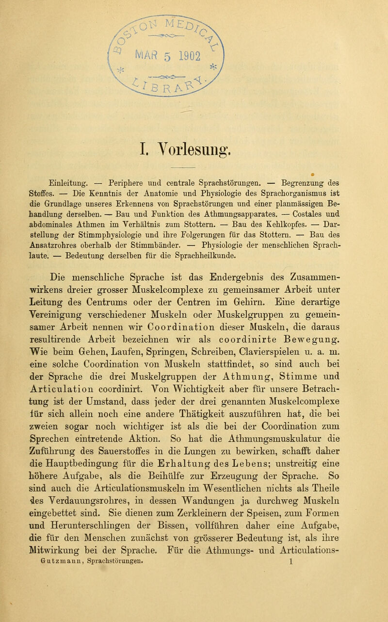 Einleitung. — Periphere und centrale Sprachstörungen. — Begrenzung des Stoffes. — Die Kenntnis der Anatomie und Physiologie des Sprachorganismus ist die Grundlage unseres Erkennens von Sprachstörungen und einer planmässigen Be- handlung derselben. — Bau und Funktion des Athmungsapparates. — Costales und abdominales Athmen im Verhältnis zum Stottern. — Bau des Kehlkopfes. — Dar- stellung der Stimmphysiologie und ihre Folgerungen für das Stottern. — Bau des Ansatzrohres oberhalb der Stimmbänder. — Physiologie der menschlichen Sprach- laute. — Bedeutung derselben für die Sprachheilkunde. Die menscliliche Sprache ist das Endergebnis des Zusammen- wirkens dreier grosser Muskelcomplexe zu gemeinsamer Arbeit unter Leitung des Centrums oder der Centren im Gehirn. Eine derartige Vereinigung verschiedener Muskeln oder Muskelgruppen zu gemein- samer Arbeit nennen wir Coordination dieser Muskeln, die daraus resultirende Arbeit bezeichnen wir als coordinirte Bewegung. Wie beim Gehen, Laufen, Springen, Schreiben, Clavierspielen u. a. m. eine solche Coordination von Muskeln stattfindet, so sind auch bei der Sprache die drei Muskelgruppen der Athmung, Stimme und Articulation coordinirt. Von Wichtigkeit aber für unsere Betrach- tung ist der Umstand, dass jeder der drei genannten Muskelcomplexe für sich allein noch eine andere Thätigkeit auszuführen hat, die bei zweien sogar noch wichtiger ist als die bei der Coordination zum Sprechen eintretende Aktion. So hat die Athmungsmuskulatur die Zuführung des Sauerstoffes in die Lungen zu bewirken, schafft daher die Hauptbedingung für die Erhaltung des Lebens; unstreitig eine höhere Aufgabe, als die Beihülfe zur Erzeugung der Sprache. So sind auch die Articulationsmuskeln im Wesentlichen nichts als Theile sles Verdauungsrohres, in dessen Wandungen ja durchweg Muskeln eingebettet sind. Sie dienen zum Zerkleinern der Speisen, zum Formen und Herunterschlingen der Bissen, vollführen daher eine Aufgabe, die für den Menschen zunächst von grösserer Bedeutung ist, als ihre Mitwirkung bei der Sprache. Für die Athmungs- und Articulations- Gutzmann, Sprachstörungen. 1