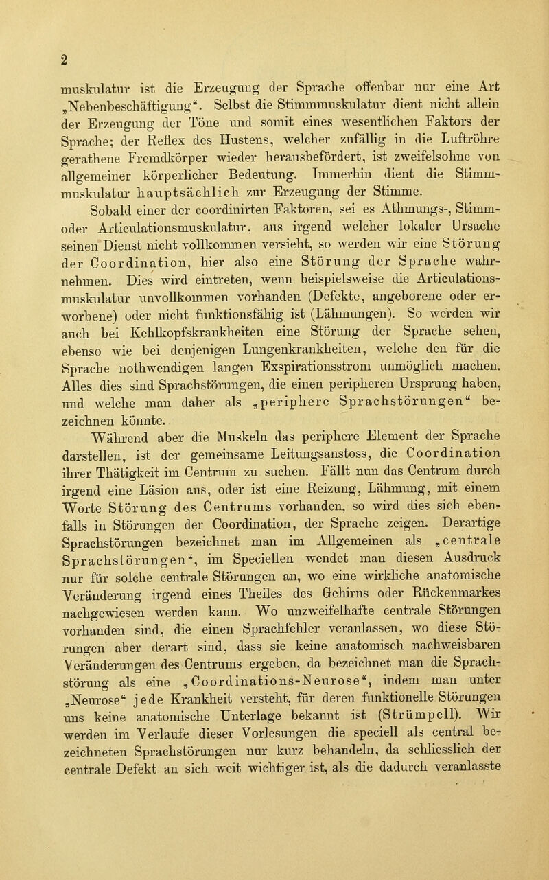 muskulatur ist die Erzeugung der Sprache offenbar nur eine Art ^Nebenbeschäftigung. Selbst die Stimmmuskulatur dient nicht allein der Erzeugung der Töne und somit eines wesentlichen Faktors der Sprache; der Reflex des Hustens, welcher zufälhg in die Luftröhre gerathene Fremdkörper wieder herausbefördert, ist zweifelsohne von allgemeiner körperlicher Bedeutung. Immerhin dient die Stimm- muskulatur hauptsächlich zur Erzeugung der Stimme. Sobald einer der coordinirten Faktoren, sei es Athmungs-, Stimm- oder Articulationsmuskulatur, aus irgend welcher lokaler Ursache seinen Dienst nicht vollkommen versieht, so werden wir eine Störung der Coordination, hier also eine Störung der Sprache wahr- nehmen. Dies wird eintreten, wenn beispielsweise die Articulations- muskulatur unvollkommen vorhanden (Defekte, angeborene oder er- worbene) oder nicht funktionsfähig ist (Lähmungen). So werden wir auch bei Kehlkopfskrankheiten eine Störung der Sprache sehen, ebenso wie bei denjenigen Lungenkrankheiten, welche den für die Sprache nothwendigen langen Exspirationsstrom unmöglich machen. Alles dies sind Sprachstörungen, die einen peripheren Ursprung haben, und welche man daher als ,periphere Sprachstörungen be- zeichnen könnte. Während aber die Muskeln das periphere Element der Sprache darstellen, ist der gemeinsame Leitungsanstoss, die Coordination ihrer Thätigkeit im Centrum zu suchen. Fällt nun das Centrum durch irgend eine Läsion aus, oder ist eine Reizung, Lähmung, mit einem Worte Störung des Centrums vorhanden, so wird dies sich eben- falls in Störungen der Coordination, der Sprache zeigen. Derartige Sprachstörungen bezeichnet man im Allgemeinen als „centrale Sprachstörungen, im Speciellen wendet man diesen Ausdruck nur für solche centrale Störungen an, wo eine wirkliche anatomische Veränderung irgend eines Theiles des Gehirns oder Rückenmarkes nachgewiesen werden kann. Wo unzweifelhafte centrale Störungen vorhanden sind, die einen Sprachfehler veranlassen, wo diese Stö- rungen aber derart sind, dass sie keine anatomisch nachweisbaren Veränderungen des Centrums ergeben, da bezeichnet man die Sprach- störung als eine , Coordinations-Neurose, indem man unter „Neurose jede Krankheit versteht, für deren funktionelle Störungen uns keine anatomische Unterlage bekannt ist (Strümpell). Wir werden im Verlaufe dieser Vorlesungen die speciell als central be- zeichneten Sprachstörungen nur kurz behandeln, da schliesslich der centrale Defekt an sich weit wichtiger ist, als die dadurch veranlasste